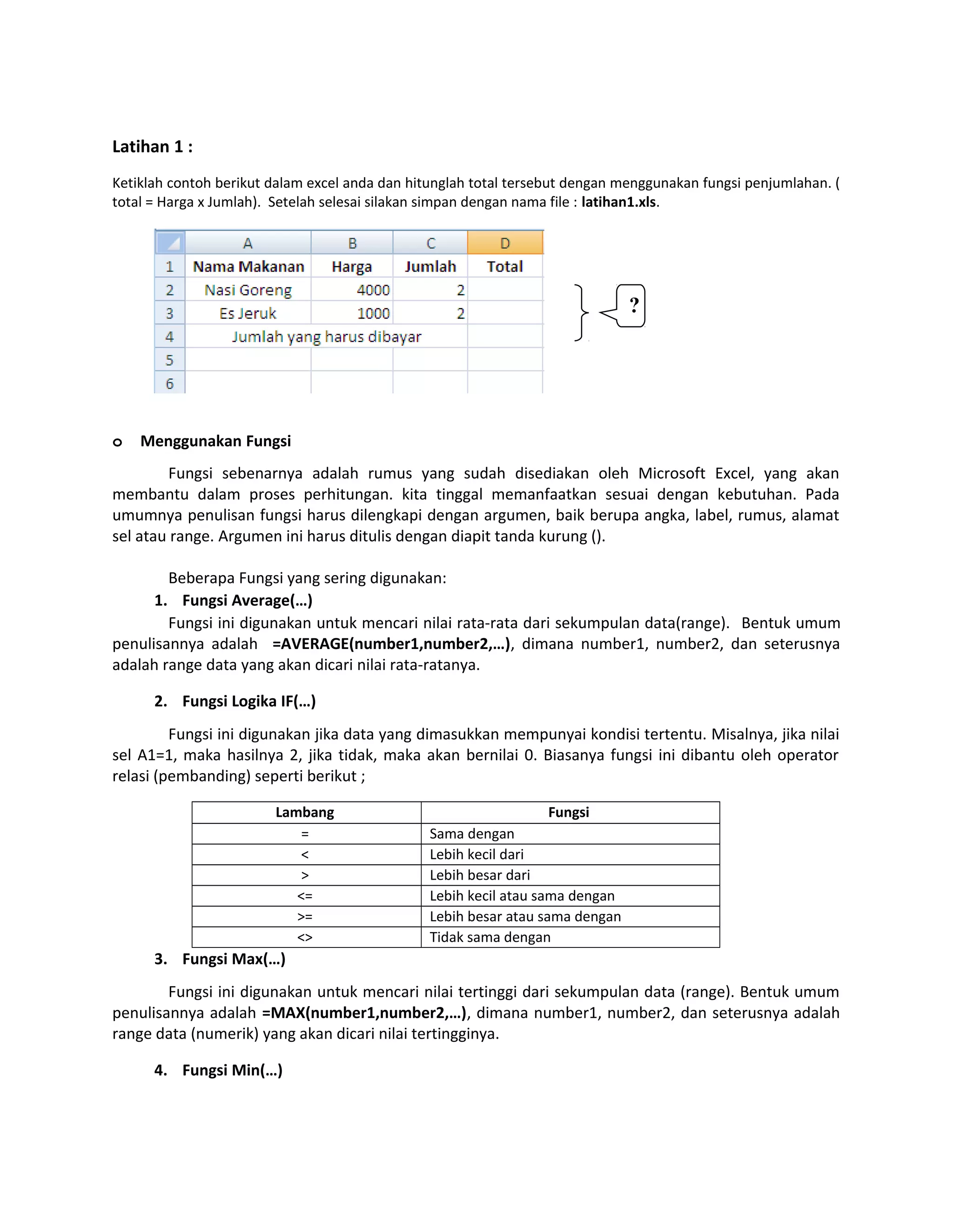Latihan 1 :
Ketiklah contoh berikut dalam excel anda dan hitunglah total tersebut dengan menggunakan fungsi penjumlahan. (
total = Harga x Jumlah). Setelah selesai silakan simpan dengan nama file : latihan1.xls.

?

o

Menggunakan Fungsi

Fungsi sebenarnya adalah rumus yang sudah disediakan oleh Microsoft Excel, yang akan
membantu dalam proses perhitungan. kita tinggal memanfaatkan sesuai dengan kebutuhan. Pada
umumnya penulisan fungsi harus dilengkapi dengan argumen, baik berupa angka, label, rumus, alamat
sel atau range. Argumen ini harus ditulis dengan diapit tanda kurung ().
Beberapa Fungsi yang sering digunakan:
1. Fungsi Average(…)
Fungsi ini digunakan untuk mencari nilai rata-rata dari sekumpulan data(range). Bentuk umum
penulisannya adalah =AVERAGE(number1,number2,…), dimana number1, number2, dan seterusnya
adalah range data yang akan dicari nilai rata-ratanya.
2. Fungsi Logika IF(…)
Fungsi ini digunakan jika data yang dimasukkan mempunyai kondisi tertentu. Misalnya, jika nilai
sel A1=1, maka hasilnya 2, jika tidak, maka akan bernilai 0. Biasanya fungsi ini dibantu oleh operator
relasi (pembanding) seperti berikut ;
Lambang
=
<
>
<=
>=
<>

Fungsi
Sama dengan
Lebih kecil dari
Lebih besar dari
Lebih kecil atau sama dengan
Lebih besar atau sama dengan
Tidak sama dengan

3. Fungsi Max(…)
Fungsi ini digunakan untuk mencari nilai tertinggi dari sekumpulan data (range). Bentuk umum
penulisannya adalah =MAX(number1,number2,…), dimana number1, number2, dan seterusnya adalah
range data (numerik) yang akan dicari nilai tertingginya.
4. Fungsi Min(…)

 