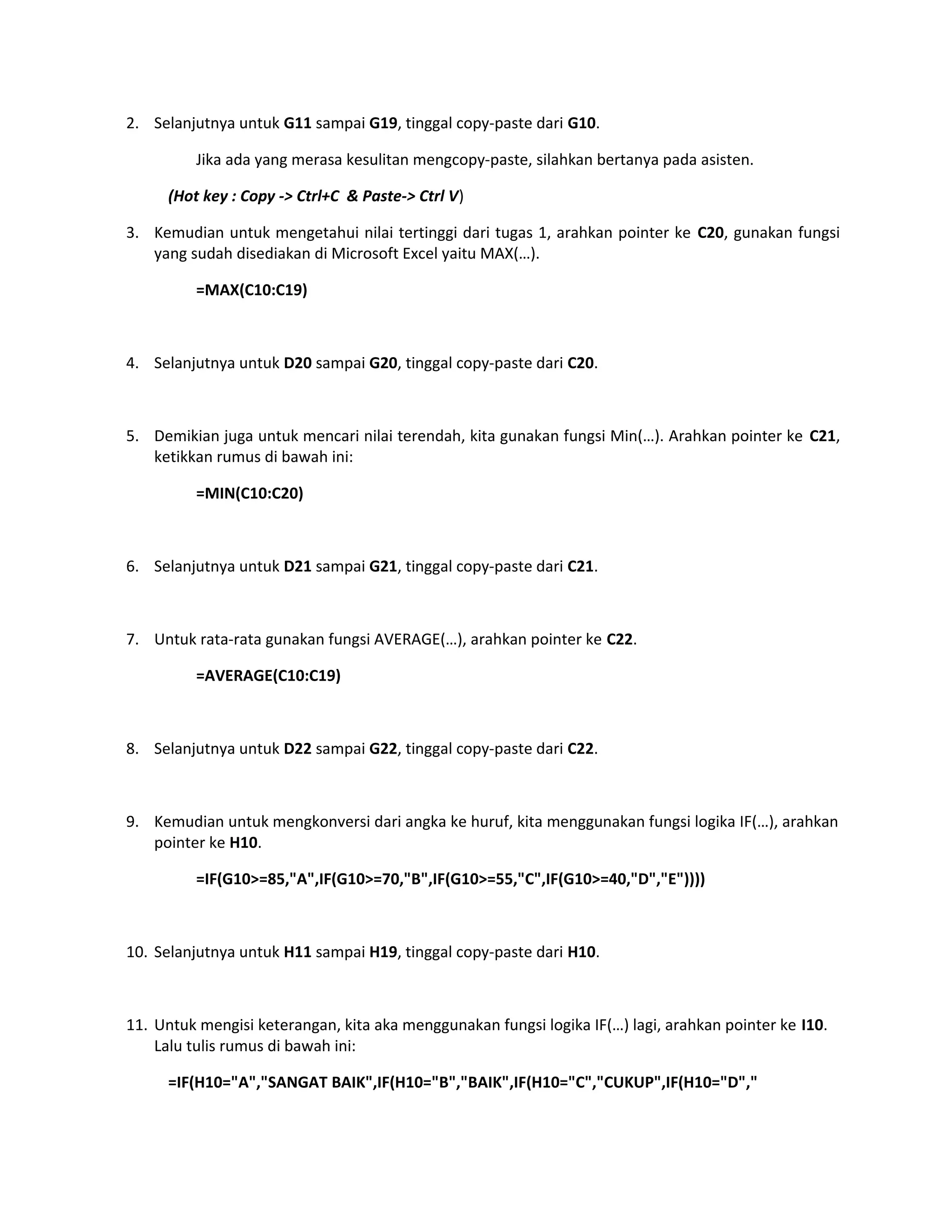 2. Selanjutnya untuk G11 sampai G19, tinggal copy-paste dari G10.
Jika ada yang merasa kesulitan mengcopy-paste, silahkan bertanya pada asisten.
(Hot key : Copy -> Ctrl+C & Paste-> Ctrl V)
3. Kemudian untuk mengetahui nilai tertinggi dari tugas 1, arahkan pointer ke C20, gunakan fungsi
yang sudah disediakan di Microsoft Excel yaitu MAX(…).
=MAX(C10:C19)

4. Selanjutnya untuk D20 sampai G20, tinggal copy-paste dari C20.

5. Demikian juga untuk mencari nilai terendah, kita gunakan fungsi Min(…). Arahkan pointer ke C21,
ketikkan rumus di bawah ini:
=MIN(C10:C20)

6. Selanjutnya untuk D21 sampai G21, tinggal copy-paste dari C21.

7. Untuk rata-rata gunakan fungsi AVERAGE(…), arahkan pointer ke C22.
=AVERAGE(C10:C19)

8. Selanjutnya untuk D22 sampai G22, tinggal copy-paste dari C22.

9. Kemudian untuk mengkonversi dari angka ke huruf, kita menggunakan fungsi logika IF(…), arahkan
pointer ke H10.
=IF(G10>=85,"A",IF(G10>=70,"B",IF(G10>=55,"C",IF(G10>=40,"D","E"))))

10. Selanjutnya untuk H11 sampai H19, tinggal copy-paste dari H10.

11. Untuk mengisi keterangan, kita aka menggunakan fungsi logika IF(…) lagi, arahkan pointer ke I10.
Lalu tulis rumus di bawah ini:
=IF(H10="A","SANGAT BAIK",IF(H10="B","BAIK",IF(H10="C","CUKUP",IF(H10="D","

 