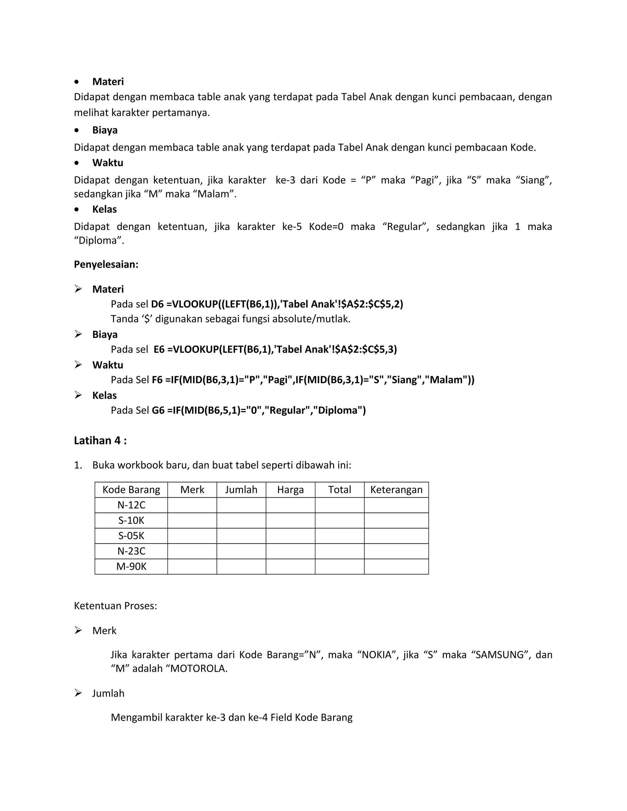 • Materi
Didapat dengan membaca table anak yang terdapat pada Tabel Anak dengan kunci pembacaan, dengan
melihat karakter pertamanya.
•

Biaya

Didapat dengan membaca table anak yang terdapat pada Tabel Anak dengan kunci pembacaan Kode.
• Waktu
Didapat dengan ketentuan, jika karakter ke-3 dari Kode = “P” maka “Pagi”, jika “S” maka “Siang”,
sedangkan jika “M” maka “Malam”.
• Kelas
Didapat dengan ketentuan, jika karakter ke-5 Kode=0 maka “Regular”, sedangkan jika 1 maka
“Diploma”.
Penyelesaian:
 Materi
Pada sel D6 =VLOOKUP((LEFT(B6,1)),'Tabel Anak'!$A$2:$C$5,2)
Tanda ‘$’ digunakan sebagai fungsi absolute/mutlak.
 Biaya
Pada sel E6 =VLOOKUP(LEFT(B6,1),'Tabel Anak'!$A$2:$C$5,3)
 Waktu
Pada Sel F6 =IF(MID(B6,3,1)="P","Pagi",IF(MID(B6,3,1)="S","Siang","Malam"))
 Kelas
Pada Sel G6 =IF(MID(B6,5,1)="0","Regular","Diploma")

Latihan 4 :
1. Buka workbook baru, dan buat tabel seperti dibawah ini:
Kode Barang
N-12C
S-10K
S-05K
N-23C
M-90K

Merk

Jumlah

Harga

Total

Keterangan

Ketentuan Proses:
 Merk
Jika karakter pertama dari Kode Barang=”N”, maka “NOKIA”, jika “S” maka “SAMSUNG”, dan
“M” adalah “MOTOROLA.
 Jumlah
Mengambil karakter ke-3 dan ke-4 Field Kode Barang

 