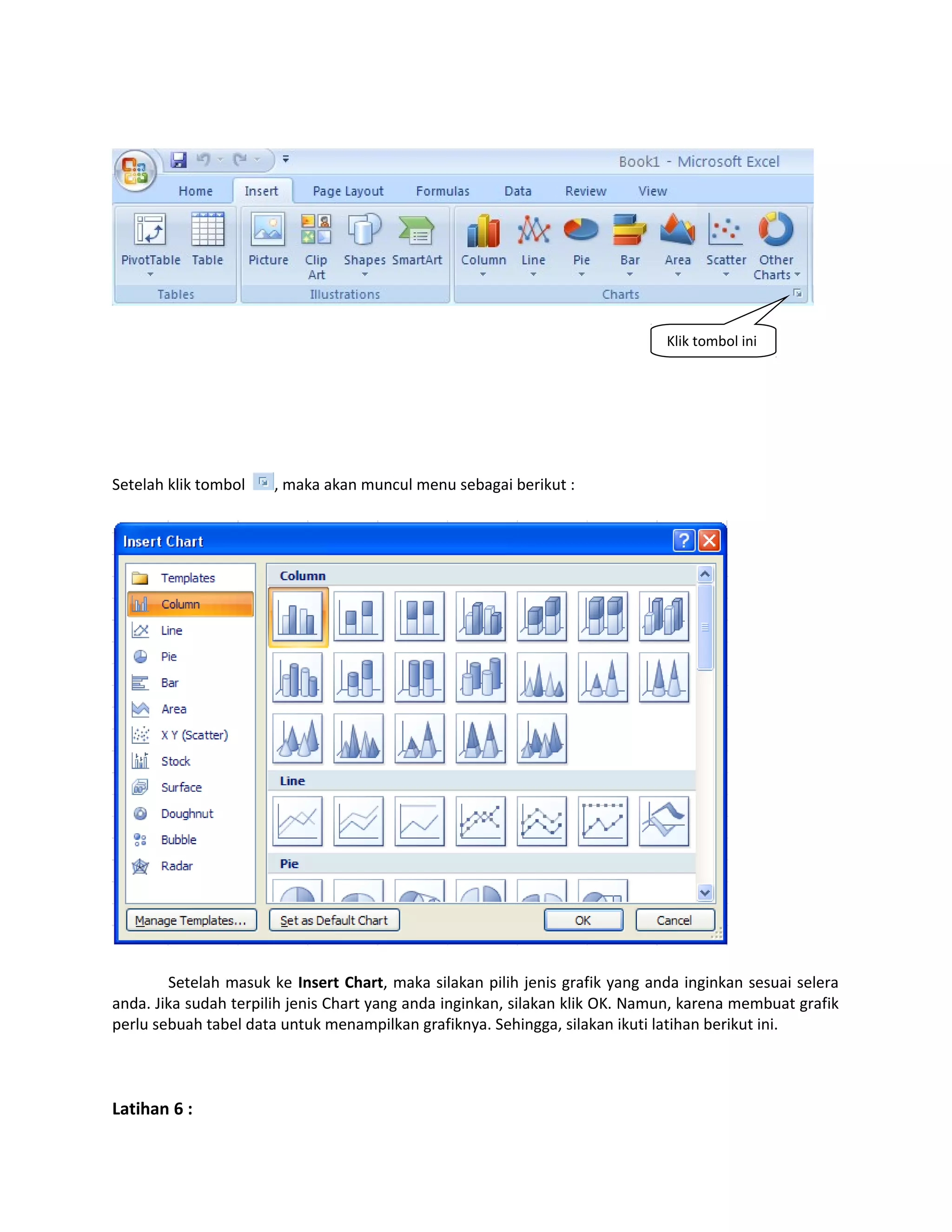 Klik tombol ini

Setelah klik tombol

, maka akan muncul menu sebagai berikut :

Setelah masuk ke Insert Chart, maka silakan pilih jenis grafik yang anda inginkan sesuai selera
anda. Jika sudah terpilih jenis Chart yang anda inginkan, silakan klik OK. Namun, karena membuat grafik
perlu sebuah tabel data untuk menampilkan grafiknya. Sehingga, silakan ikuti latihan berikut ini.

Latihan 6 :

 