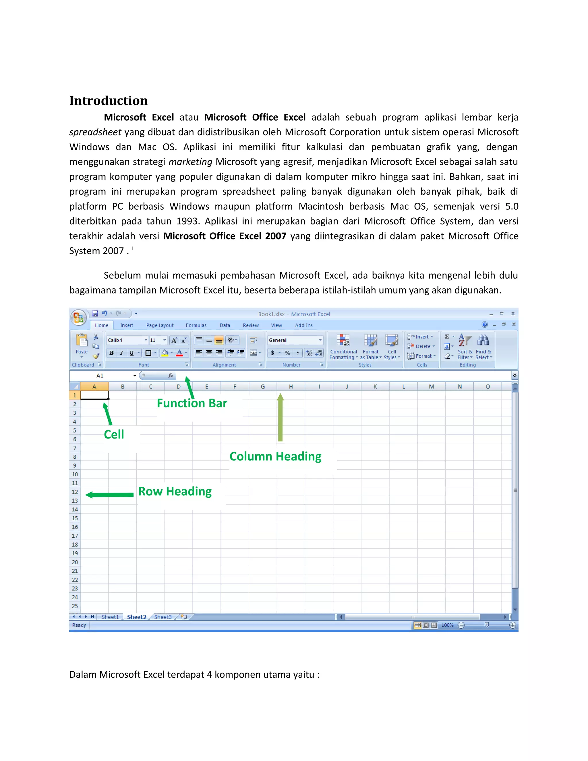 Introduction
Microsoft Excel atau Microsoft Office Excel adalah sebuah program aplikasi lembar kerja
spreadsheet yang dibuat dan didistribusikan oleh Microsoft Corporation untuk sistem operasi Microsoft
Windows dan Mac OS. Aplikasi ini memiliki fitur kalkulasi dan pembuatan grafik yang, dengan
menggunakan strategi marketing Microsoft yang agresif, menjadikan Microsoft Excel sebagai salah satu
program komputer yang populer digunakan di dalam komputer mikro hingga saat ini. Bahkan, saat ini
program ini merupakan program spreadsheet paling banyak digunakan oleh banyak pihak, baik di
platform PC berbasis Windows maupun platform Macintosh berbasis Mac OS, semenjak versi 5.0
diterbitkan pada tahun 1993. Aplikasi ini merupakan bagian dari Microsoft Office System, dan versi
terakhir adalah versi Microsoft Office Excel 2007 yang diintegrasikan di dalam paket Microsoft Office
System 2007 . i
Sebelum mulai memasuki pembahasan Microsoft Excel, ada baiknya kita mengenal lebih dulu
bagaimana tampilan Microsoft Excel itu, beserta beberapa istilah-istilah umum yang akan digunakan.

Function Bar
Cell
Column Heading
Row Heading

Dalam Microsoft Excel terdapat 4 komponen utama yaitu :

 