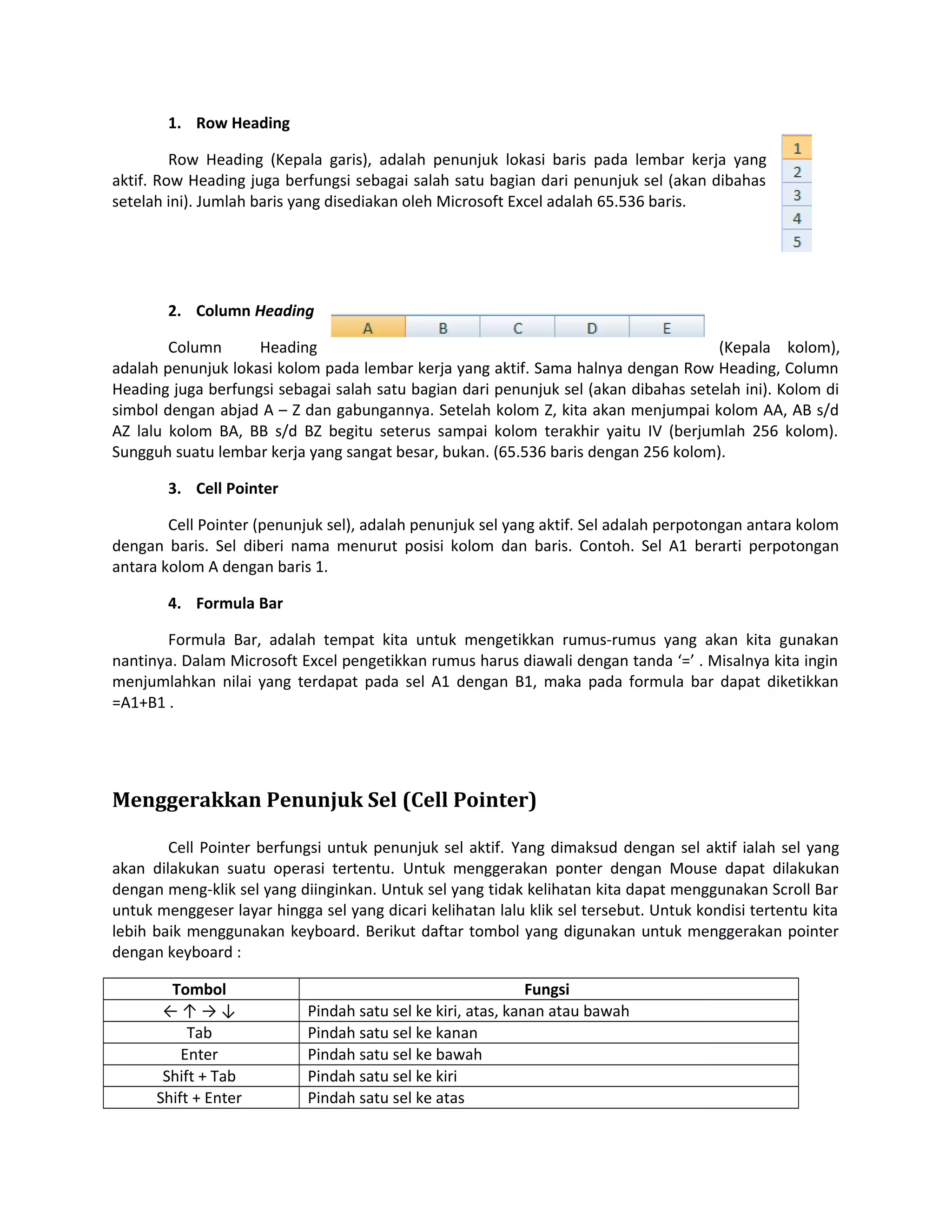 1. Row Heading
Row Heading (Kepala garis), adalah penunjuk lokasi baris pada lembar kerja yang
aktif. Row Heading juga berfungsi sebagai salah satu bagian dari penunjuk sel (akan dibahas
setelah ini). Jumlah baris yang disediakan oleh Microsoft Excel adalah 65.536 baris.

2. Column Heading
Column
Heading
(Kepala kolom),
adalah penunjuk lokasi kolom pada lembar kerja yang aktif. Sama halnya dengan Row Heading, Column
Heading juga berfungsi sebagai salah satu bagian dari penunjuk sel (akan dibahas setelah ini). Kolom di
simbol dengan abjad A – Z dan gabungannya. Setelah kolom Z, kita akan menjumpai kolom AA, AB s/d
AZ lalu kolom BA, BB s/d BZ begitu seterus sampai kolom terakhir yaitu IV (berjumlah 256 kolom).
Sungguh suatu lembar kerja yang sangat besar, bukan. (65.536 baris dengan 256 kolom).
3. Cell Pointer
Cell Pointer (penunjuk sel), adalah penunjuk sel yang aktif. Sel adalah perpotongan antara kolom
dengan baris. Sel diberi nama menurut posisi kolom dan baris. Contoh. Sel A1 berarti perpotongan
antara kolom A dengan baris 1.
4. Formula Bar
Formula Bar, adalah tempat kita untuk mengetikkan rumus-rumus yang akan kita gunakan
nantinya. Dalam Microsoft Excel pengetikkan rumus harus diawali dengan tanda ‘=’ . Misalnya kita ingin
menjumlahkan nilai yang terdapat pada sel A1 dengan B1, maka pada formula bar dapat diketikkan
=A1+B1 .

Menggerakkan Penunjuk Sel (Cell Pointer)
Cell Pointer berfungsi untuk penunjuk sel aktif. Yang dimaksud dengan sel aktif ialah sel yang
akan dilakukan suatu operasi tertentu. Untuk menggerakan ponter dengan Mouse dapat dilakukan
dengan meng-klik sel yang diinginkan. Untuk sel yang tidak kelihatan kita dapat menggunakan Scroll Bar
untuk menggeser layar hingga sel yang dicari kelihatan lalu klik sel tersebut. Untuk kondisi tertentu kita
lebih baik menggunakan keyboard. Berikut daftar tombol yang digunakan untuk menggerakan pointer
dengan keyboard :
Tombol
←↑→↓
Tab
Enter
Shift + Tab
Shift + Enter

Fungsi
Pindah satu sel ke kiri, atas, kanan atau bawah
Pindah satu sel ke kanan
Pindah satu sel ke bawah
Pindah satu sel ke kiri
Pindah satu sel ke atas

 