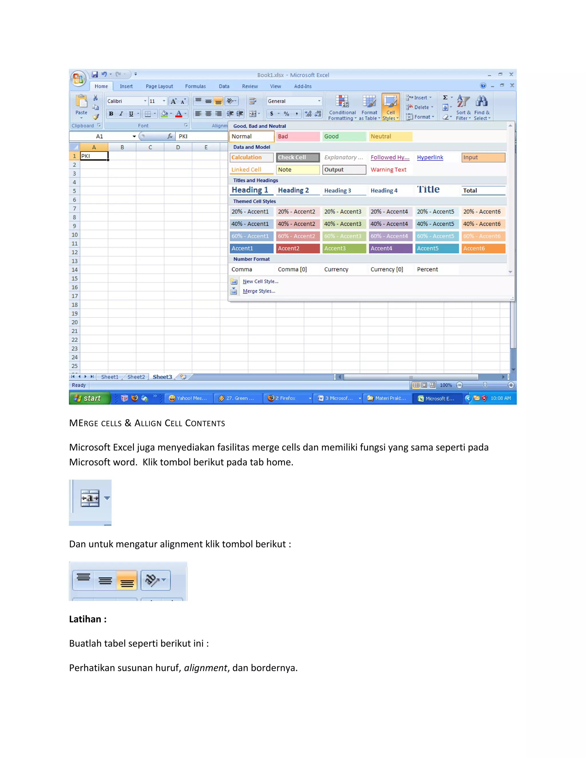 MERGE CELLS & ALLIGN CELL CONTENTS
Microsoft Excel juga menyediakan fasilitas merge cells dan memiliki fungsi yang sama seperti pada
Microsoft word. Klik tombol berikut pada tab home.

Dan untuk mengatur alignment klik tombol berikut :

Latihan :
Buatlah tabel seperti berikut ini :
Perhatikan susunan huruf, alignment, dan bordernya.

 