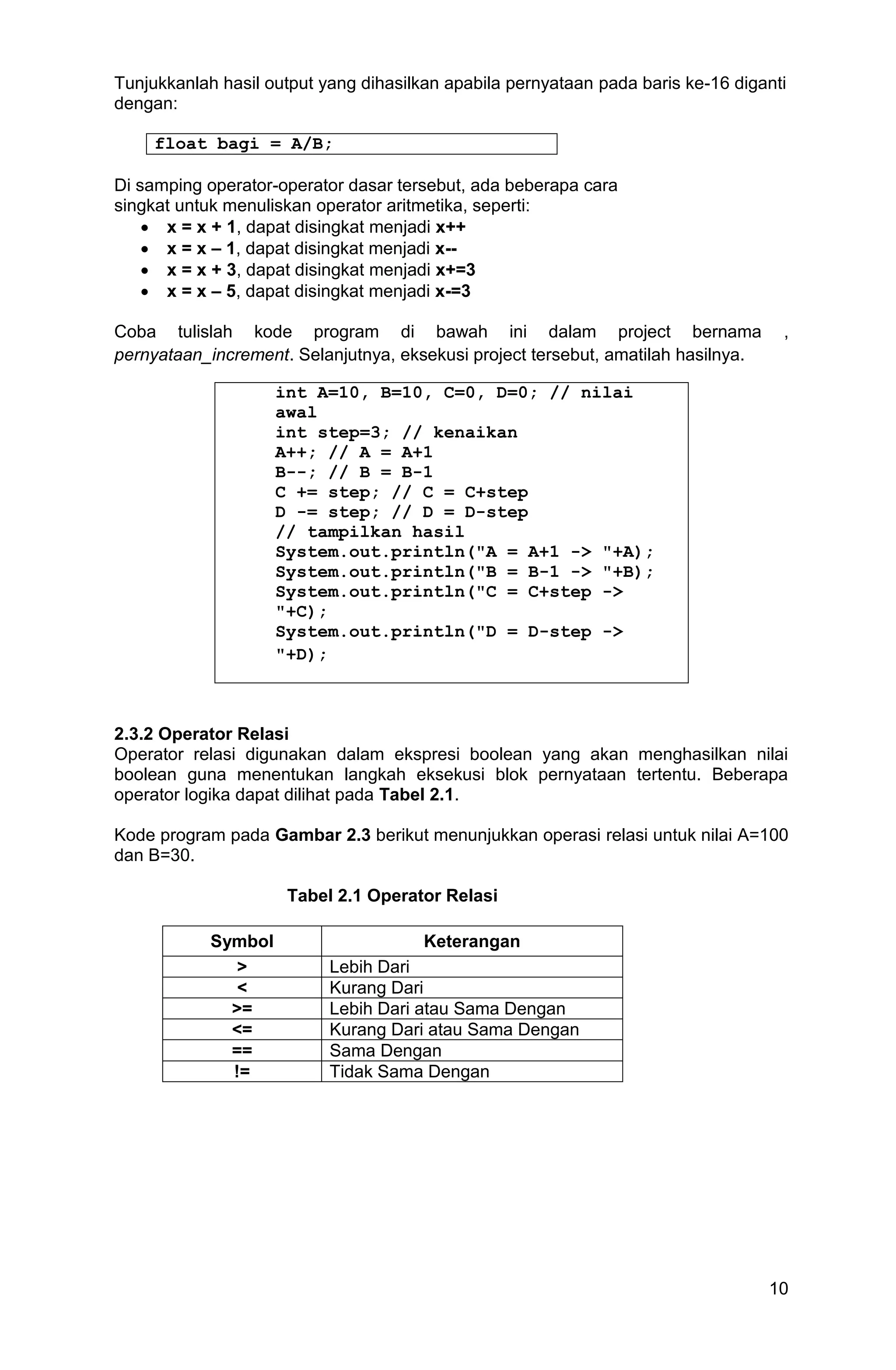 10 Tunjukkanlah hasil output yang dihasilkan apabila pernyataan pada baris ke-16 diganti dengan: float bagi = A/B; Di samping operator-operator dasar tersebut, ada beberapa cara singkat untuk menuliskan operator aritmetika, seperti:  x = x + 1, dapat disingkat menjadi x++  x = x – 1, dapat disingkat menjadi x--  x = x + 3, dapat disingkat menjadi x+=3  x = x – 5, dapat disingkat menjadi x-=3 Coba tulislah kode program di bawah ini dalam project bernama , pernyataan_increment. Selanjutnya, eksekusi project tersebut, amatilah hasilnya. int A=10, B=10, C=0, D=0; // nilai awal int step=3; // kenaikan A++; // A = A+1 B--; // B = B-1 C += step; // C = C+step D -= step; // D = D-step // tampilkan hasil System.out.println("A = A+1 -> "+A); System.out.println("B = B-1 -> "+B); System.out.println("C = C+step -> "+C); System.out.println("D = D-step -> "+D); 2.3.2 Operator Relasi Operator relasi digunakan dalam ekspresi boolean yang akan menghasilkan nilai boolean guna menentukan langkah eksekusi blok pernyataan tertentu. Beberapa operator logika dapat dilihat pada Tabel 2.1. Kode program pada Gambar 2.3 berikut menunjukkan operasi relasi untuk nilai A=100 dan B=30. Tabel 2.1 Operator Relasi Symbol Keterangan > Lebih Dari < Kurang Dari >= Lebih Dari atau Sama Dengan <= Kurang Dari atau Sama Dengan == Sama Dengan != Tidak Sama Dengan 