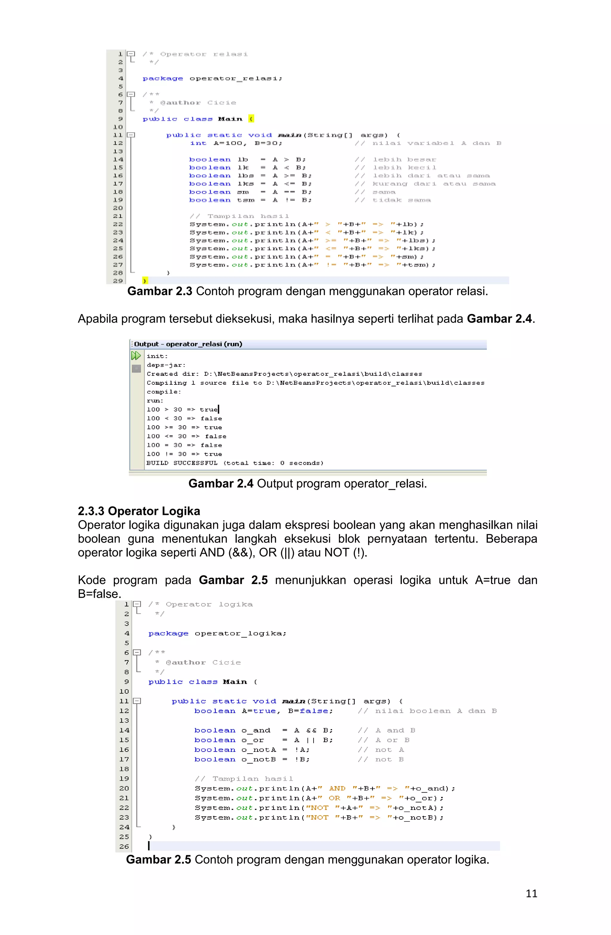 11 Gambar 2.3 Contoh program dengan menggunakan operator relasi. Apabila program tersebut dieksekusi, maka hasilnya seperti terlihat pada Gambar 2.4. Gambar 2.4 Output program operator_relasi. 2.3.3 Operator Logika Operator logika digunakan juga dalam ekspresi boolean yang akan menghasilkan nilai boolean guna menentukan langkah eksekusi blok pernyataan tertentu. Beberapa operator logika seperti AND (&&), OR (||) atau NOT (!). Kode program pada Gambar 2.5 menunjukkan operasi logika untuk A=true dan B=false. Gambar 2.5 Contoh program dengan menggunakan operator logika. 
