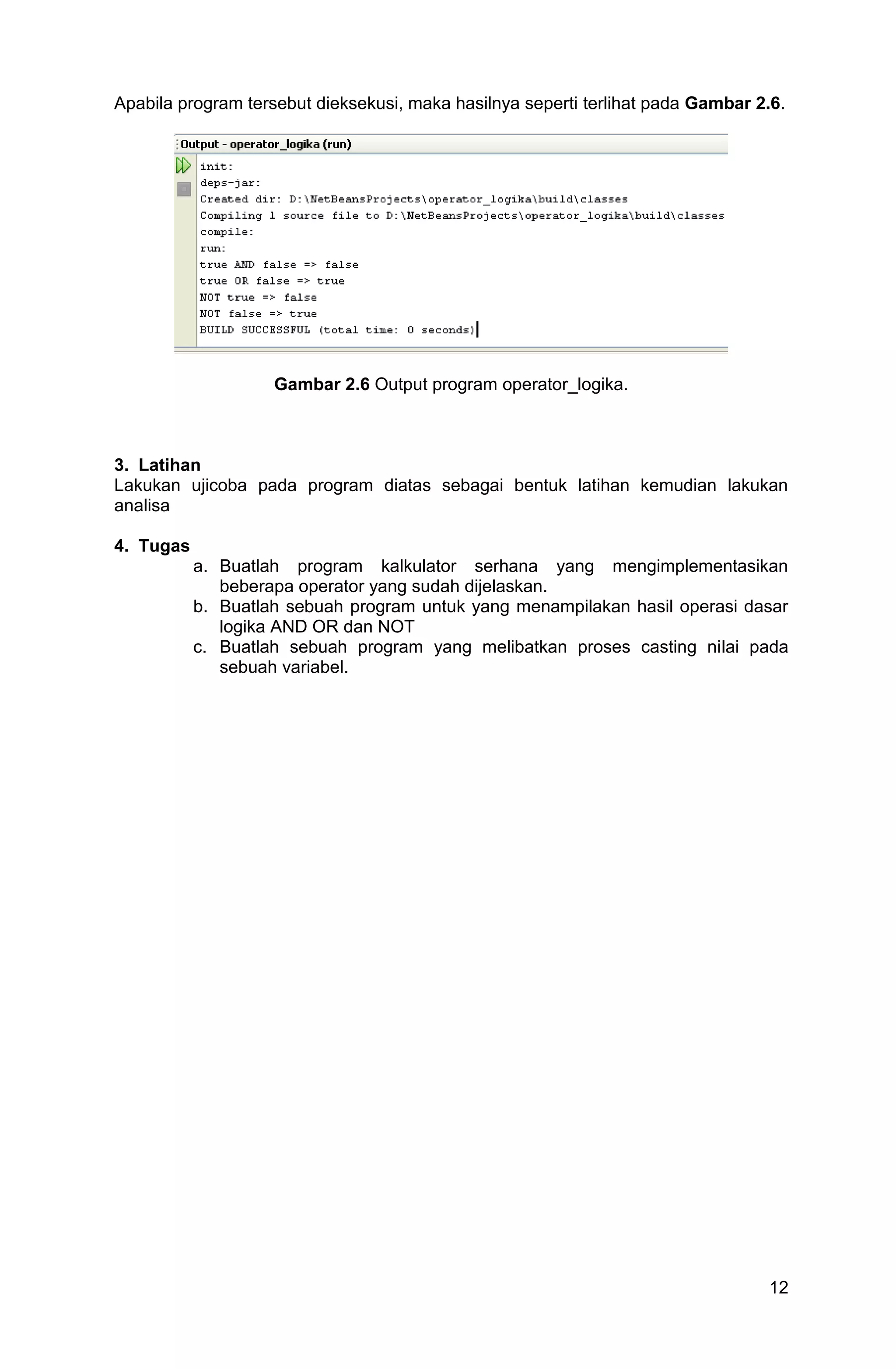 12 Apabila program tersebut dieksekusi, maka hasilnya seperti terlihat pada Gambar 2.6. Gambar 2.6 Output program operator_logika. 3. Latihan Lakukan ujicoba pada program diatas sebagai bentuk latihan kemudian lakukan analisa 4. Tugas a. Buatlah program kalkulator serhana yang mengimplementasikan beberapa operator yang sudah dijelaskan. b. Buatlah sebuah program untuk yang menampilakan hasil operasi dasar logika AND OR dan NOT c. Buatlah sebuah program yang melibatkan proses casting nilai pada sebuah variabel. 