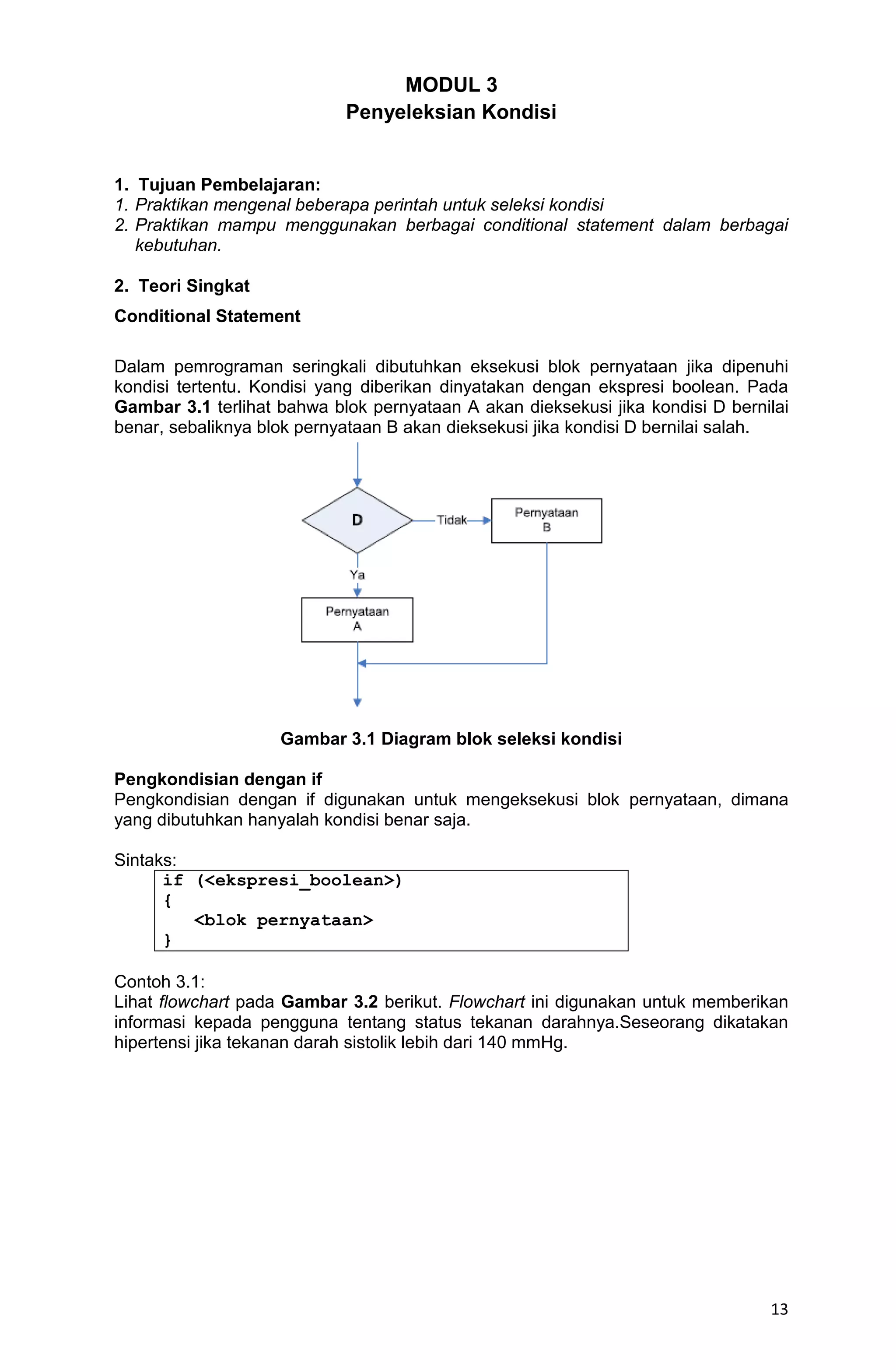13 MODUL 3 Penyeleksian Kondisi 1. Tujuan Pembelajaran: 1. Praktikan mengenal beberapa perintah untuk seleksi kondisi 2. Praktikan mampu menggunakan berbagai conditional statement dalam berbagai kebutuhan. 2. Teori Singkat Conditional Statement Dalam pemrograman seringkali dibutuhkan eksekusi blok pernyataan jika dipenuhi kondisi tertentu. Kondisi yang diberikan dinyatakan dengan ekspresi boolean. Pada Gambar 3.1 terlihat bahwa blok pernyataan A akan dieksekusi jika kondisi D bernilai benar, sebaliknya blok pernyataan B akan dieksekusi jika kondisi D bernilai salah. Gambar 3.1 Diagram blok seleksi kondisi Pengkondisian dengan if Pengkondisian dengan if digunakan untuk mengeksekusi blok pernyataan, dimana yang dibutuhkan hanyalah kondisi benar saja. Sintaks: if (<ekspresi_boolean>) { <blok pernyataan> } Contoh 3.1: Lihat flowchart pada Gambar 3.2 berikut. Flowchart ini digunakan untuk memberikan informasi kepada pengguna tentang status tekanan darahnya.Seseorang dikatakan hipertensi jika tekanan darah sistolik lebih dari 140 mmHg. 