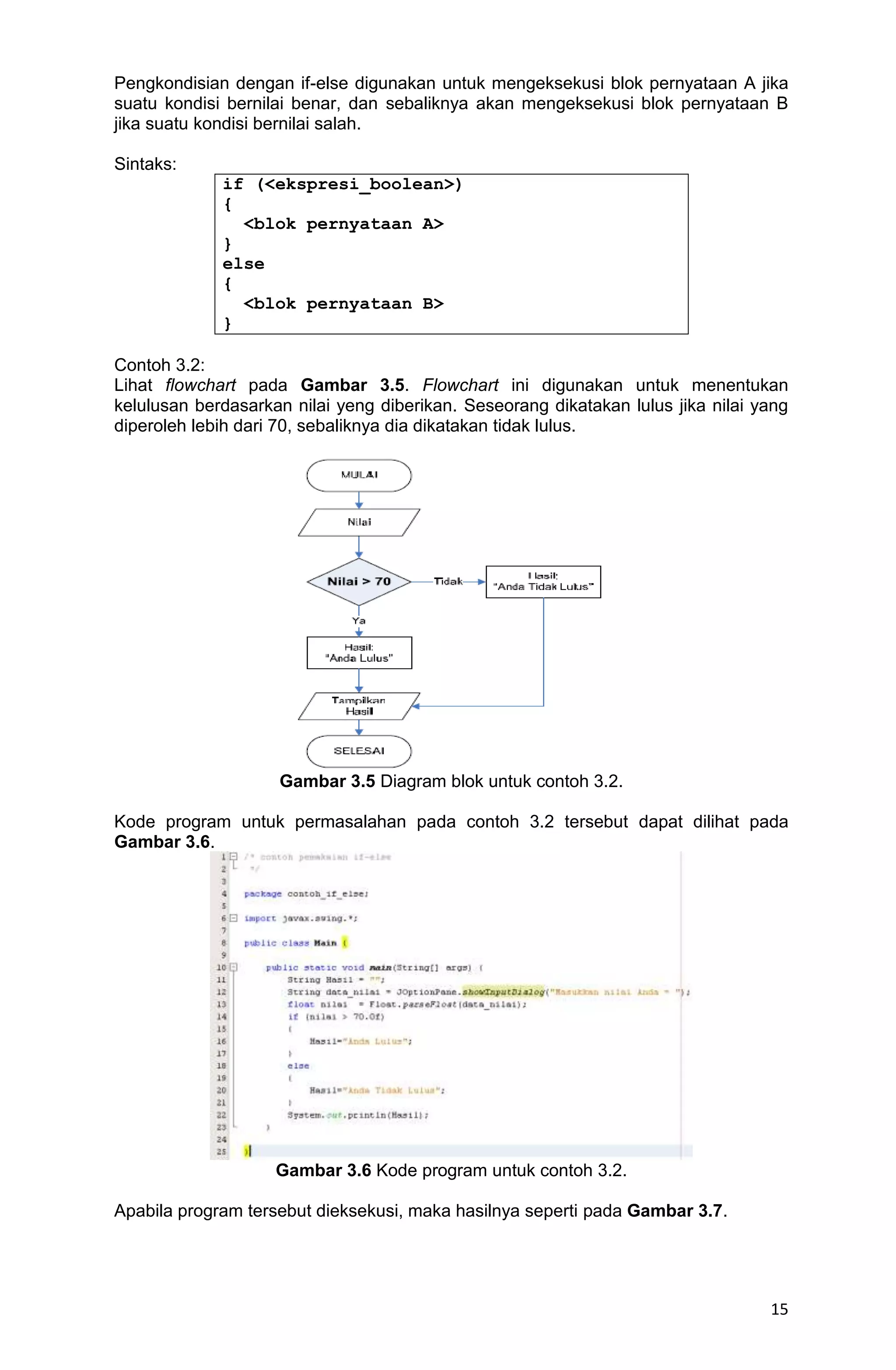 15 Pengkondisian dengan if-else digunakan untuk mengeksekusi blok pernyataan A jika suatu kondisi bernilai benar, dan sebaliknya akan mengeksekusi blok pernyataan B jika suatu kondisi bernilai salah. Sintaks: if (<ekspresi_boolean>) { <blok pernyataan A> } else { <blok pernyataan B> } Contoh 3.2: Lihat flowchart pada Gambar 3.5. Flowchart ini digunakan untuk menentukan kelulusan berdasarkan nilai yeng diberikan. Seseorang dikatakan lulus jika nilai yang diperoleh lebih dari 70, sebaliknya dia dikatakan tidak lulus. Gambar 3.5 Diagram blok untuk contoh 3.2. Kode program untuk permasalahan pada contoh 3.2 tersebut dapat dilihat pada Gambar 3.6. Gambar 3.6 Kode program untuk contoh 3.2. Apabila program tersebut dieksekusi, maka hasilnya seperti pada Gambar 3.7. 