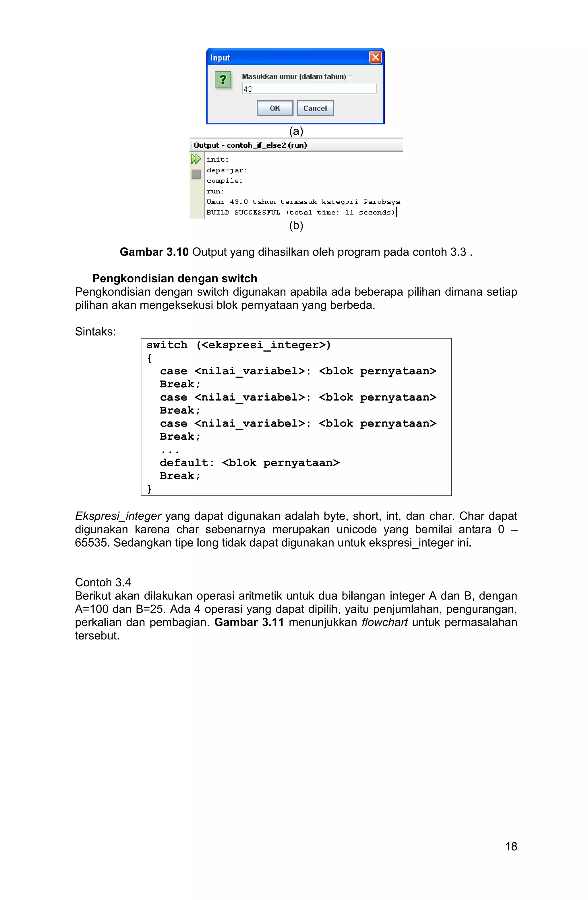 18 (a) (b) Gambar 3.10 Output yang dihasilkan oleh program pada contoh 3.3 . Pengkondisian dengan switch Pengkondisian dengan switch digunakan apabila ada beberapa pilihan dimana setiap pilihan akan mengeksekusi blok pernyataan yang berbeda. Sintaks: switch (<ekspresi_integer>) { case <nilai_variabel>: <blok pernyataan> Break; case <nilai_variabel>: <blok pernyataan> Break; case <nilai_variabel>: <blok pernyataan> Break; ... default: <blok pernyataan> Break; } Ekspresi_integer yang dapat digunakan adalah byte, short, int, dan char. Char dapat digunakan karena char sebenarnya merupakan unicode yang bernilai antara 0 – 65535. Sedangkan tipe long tidak dapat digunakan untuk ekspresi_integer ini. Contoh 3.4 Berikut akan dilakukan operasi aritmetik untuk dua bilangan integer A dan B, dengan A=100 dan B=25. Ada 4 operasi yang dapat dipilih, yaitu penjumlahan, pengurangan, perkalian dan pembagian. Gambar 3.11 menunjukkan flowchart untuk permasalahan tersebut. 