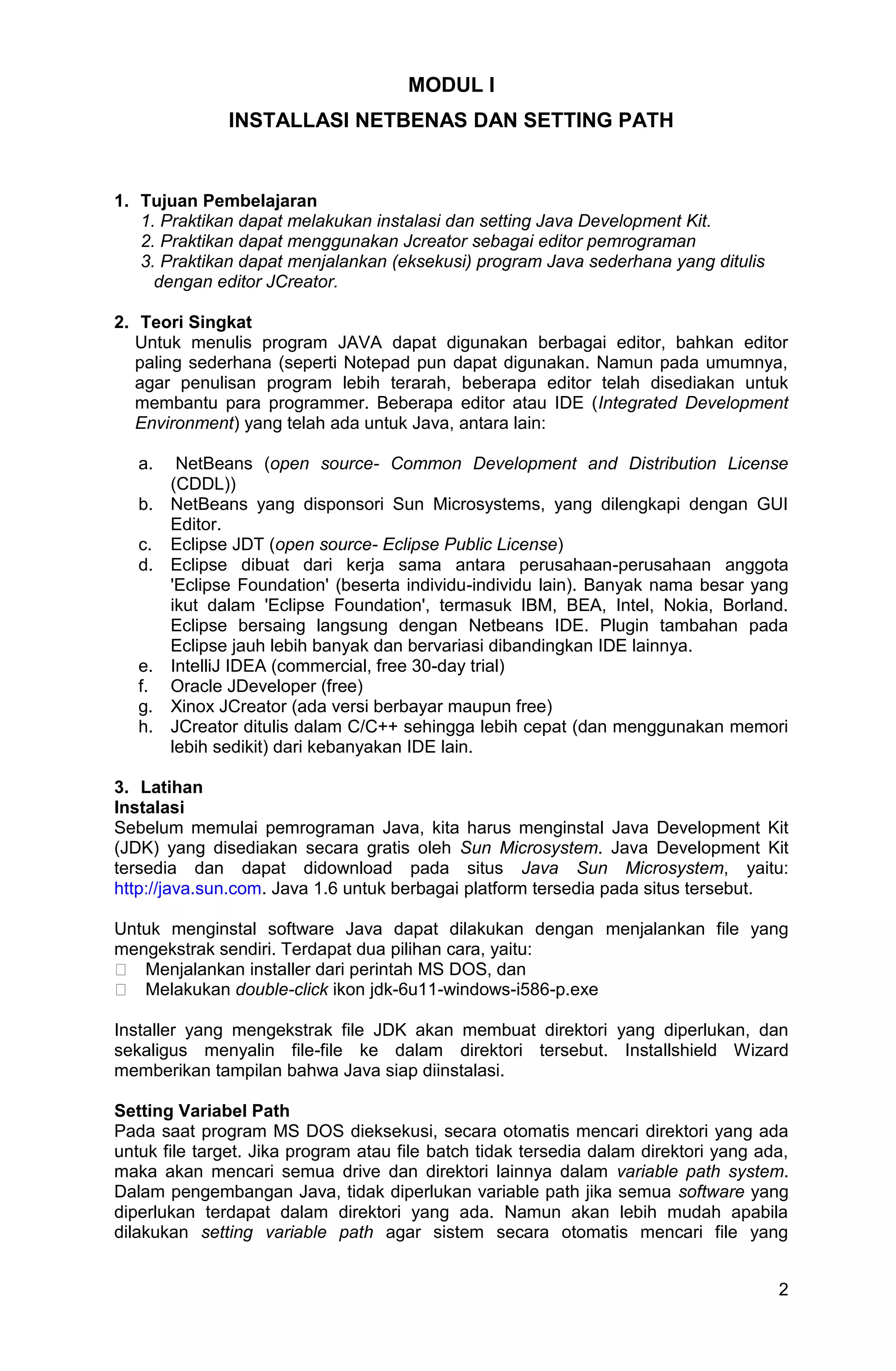 2 MODUL I INSTALLASI NETBENAS DAN SETTING PATH 1. Tujuan Pembelajaran 1. Praktikan dapat melakukan instalasi dan setting Java Development Kit. 2. Praktikan dapat menggunakan Jcreator sebagai editor pemrograman 3. Praktikan dapat menjalankan (eksekusi) program Java sederhana yang ditulis dengan editor JCreator. 2. Teori Singkat Untuk menulis program JAVA dapat digunakan berbagai editor, bahkan editor paling sederhana (seperti Notepad pun dapat digunakan. Namun pada umumnya, agar penulisan program lebih terarah, beberapa editor telah disediakan untuk membantu para programmer. Beberapa editor atau IDE (Integrated Development Environment) yang telah ada untuk Java, antara lain: a. NetBeans (open source- Common Development and Distribution License (CDDL)) b. NetBeans yang disponsori Sun Microsystems, yang dilengkapi dengan GUI Editor. c. Eclipse JDT (open source- Eclipse Public License) d. Eclipse dibuat dari kerja sama antara perusahaan-perusahaan anggota 'Eclipse Foundation' (beserta individu-individu lain). Banyak nama besar yang ikut dalam 'Eclipse Foundation', termasuk IBM, BEA, Intel, Nokia, Borland. Eclipse bersaing langsung dengan Netbeans IDE. Plugin tambahan pada Eclipse jauh lebih banyak dan bervariasi dibandingkan IDE lainnya. e. IntelliJ IDEA (commercial, free 30-day trial) f. Oracle JDeveloper (free) g. Xinox JCreator (ada versi berbayar maupun free) h. JCreator ditulis dalam C/C++ sehingga lebih cepat (dan menggunakan memori lebih sedikit) dari kebanyakan IDE lain. 3. Latihan Instalasi Sebelum memulai pemrograman Java, kita harus menginstal Java Development Kit (JDK) yang disediakan secara gratis oleh Sun Microsystem. Java Development Kit tersedia dan dapat didownload pada situs Java Sun Microsystem, yaitu: http://java.sun.com. Java 1.6 untuk berbagai platform tersedia pada situs tersebut. Untuk menginstal software Java dapat dilakukan dengan menjalankan file yang mengekstrak sendiri. Terdapat dua pilihan cara, yaitu: � Menjalankan installer dari perintah MS DOS, dan � Melakukan double-click ikon jdk-6u11-windows-i586-p.exe Installer yang mengekstrak file JDK akan membuat direktori yang diperlukan, dan sekaligus menyalin file-file ke dalam direktori tersebut. Installshield Wizard memberikan tampilan bahwa Java siap diinstalasi. Setting Variabel Path Pada saat program MS DOS dieksekusi, secara otomatis mencari direktori yang ada untuk file target. Jika program atau file batch tidak tersedia dalam direktori yang ada, maka akan mencari semua drive dan direktori lainnya dalam variable path system. Dalam pengembangan Java, tidak diperlukan variable path jika semua software yang diperlukan terdapat dalam direktori yang ada. Namun akan lebih mudah apabila dilakukan setting variable path agar sistem secara otomatis mencari file yang 