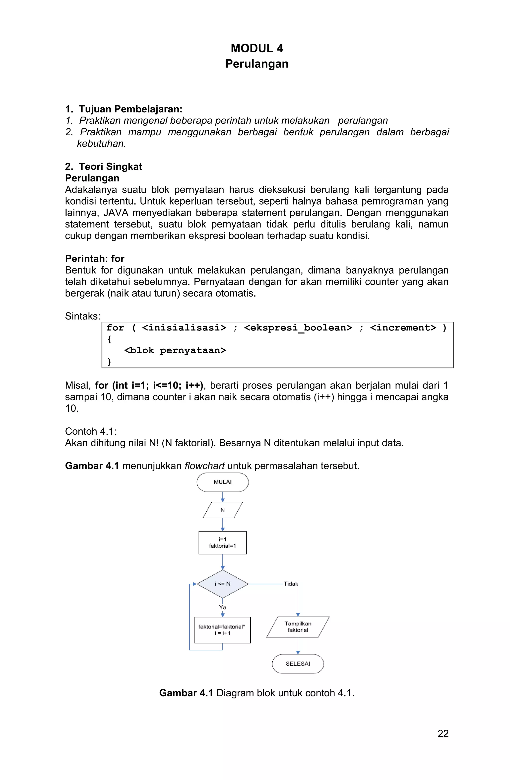 22 MODUL 4 Perulangan 1. Tujuan Pembelajaran: 1. Praktikan mengenal beberapa perintah untuk melakukan perulangan 2. Praktikan mampu menggunakan berbagai bentuk perulangan dalam berbagai kebutuhan. 2. Teori Singkat Perulangan Adakalanya suatu blok pernyataan harus dieksekusi berulang kali tergantung pada kondisi tertentu. Untuk keperluan tersebut, seperti halnya bahasa pemrograman yang lainnya, JAVA menyediakan beberapa statement perulangan. Dengan menggunakan statement tersebut, suatu blok pernyataan tidak perlu ditulis berulang kali, namun cukup dengan memberikan ekspresi boolean terhadap suatu kondisi. Perintah: for Bentuk for digunakan untuk melakukan perulangan, dimana banyaknya perulangan telah diketahui sebelumnya. Pernyataan dengan for akan memiliki counter yang akan bergerak (naik atau turun) secara otomatis. Sintaks: for ( <inisialisasi> ; <ekspresi_boolean> ; <increment> ) { <blok pernyataan> } Misal, for (int i=1; i<=10; i++), berarti proses perulangan akan berjalan mulai dari 1 sampai 10, dimana counter i akan naik secara otomatis (i++) hingga i mencapai angka 10. Contoh 4.1: Akan dihitung nilai N! (N faktorial). Besarnya N ditentukan melalui input data. Gambar 4.1 menunjukkan flowchart untuk permasalahan tersebut. Gambar 4.1 Diagram blok untuk contoh 4.1. 
