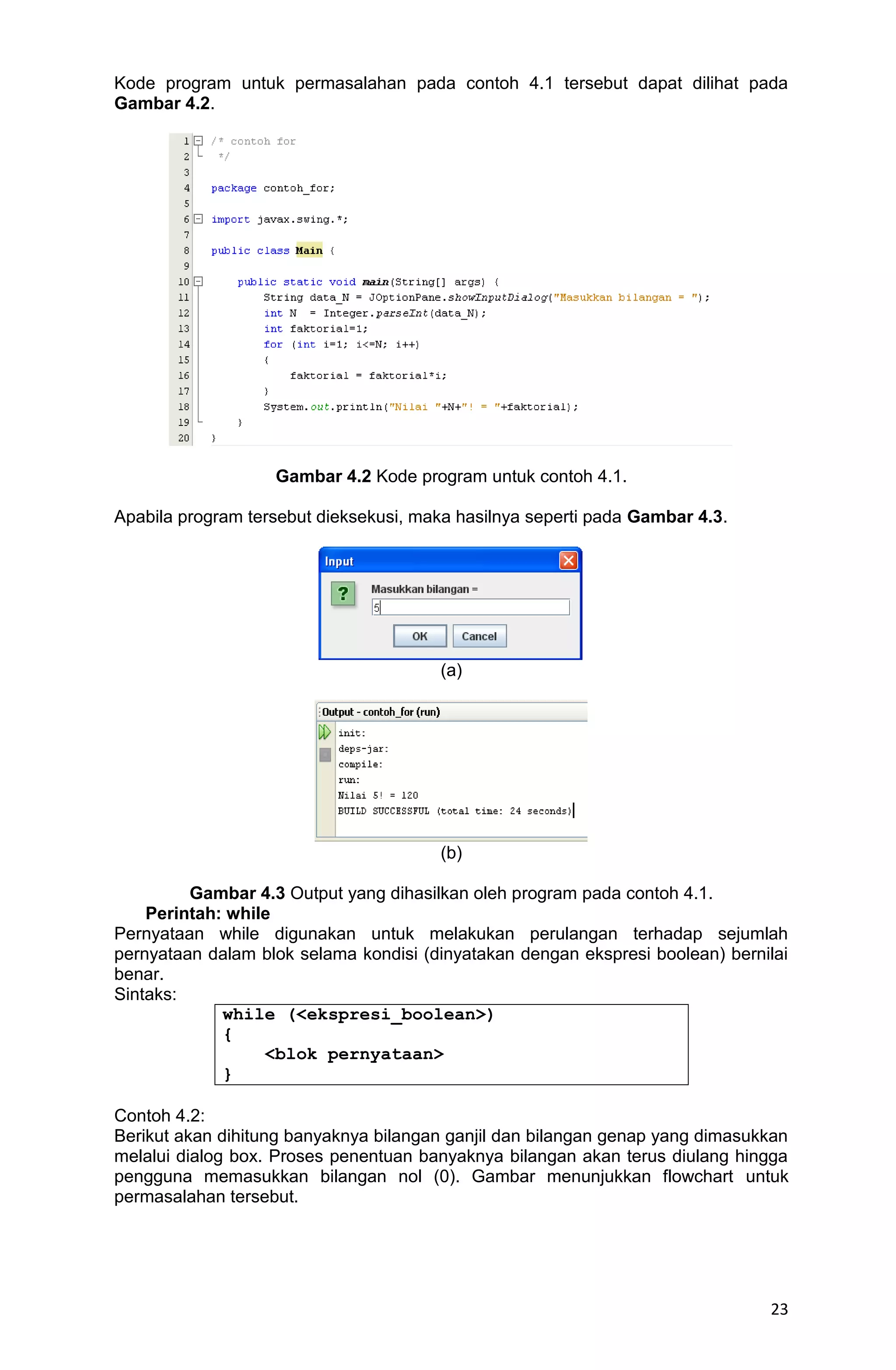 23 Kode program untuk permasalahan pada contoh 4.1 tersebut dapat dilihat pada Gambar 4.2. Gambar 4.2 Kode program untuk contoh 4.1. Apabila program tersebut dieksekusi, maka hasilnya seperti pada Gambar 4.3. (a) (b) Gambar 4.3 Output yang dihasilkan oleh program pada contoh 4.1. Perintah: while Pernyataan while digunakan untuk melakukan perulangan terhadap sejumlah pernyataan dalam blok selama kondisi (dinyatakan dengan ekspresi boolean) bernilai benar. Sintaks: while (<ekspresi_boolean>) { <blok pernyataan> } Contoh 4.2: Berikut akan dihitung banyaknya bilangan ganjil dan bilangan genap yang dimasukkan melalui dialog box. Proses penentuan banyaknya bilangan akan terus diulang hingga pengguna memasukkan bilangan nol (0). Gambar menunjukkan flowchart untuk permasalahan tersebut. 