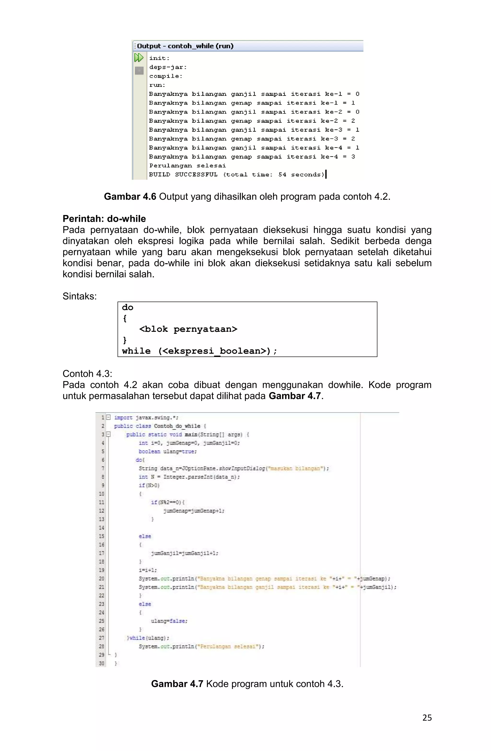 25 Gambar 4.6 Output yang dihasilkan oleh program pada contoh 4.2. Perintah: do-while Pada pernyataan do-while, blok pernyataan dieksekusi hingga suatu kondisi yang dinyatakan oleh ekspresi logika pada while bernilai salah. Sedikit berbeda denga pernyataan while yang baru akan mengeksekusi blok pernyataan setelah diketahui kondisi benar, pada do-while ini blok akan dieksekusi setidaknya satu kali sebelum kondisi bernilai salah. Sintaks: do { <blok pernyataan> } while (<ekspresi_boolean>); Contoh 4.3: Pada contoh 4.2 akan coba dibuat dengan menggunakan dowhile. Kode program untuk permasalahan tersebut dapat dilihat pada Gambar 4.7. Gambar 4.7 Kode program untuk contoh 4.3. 