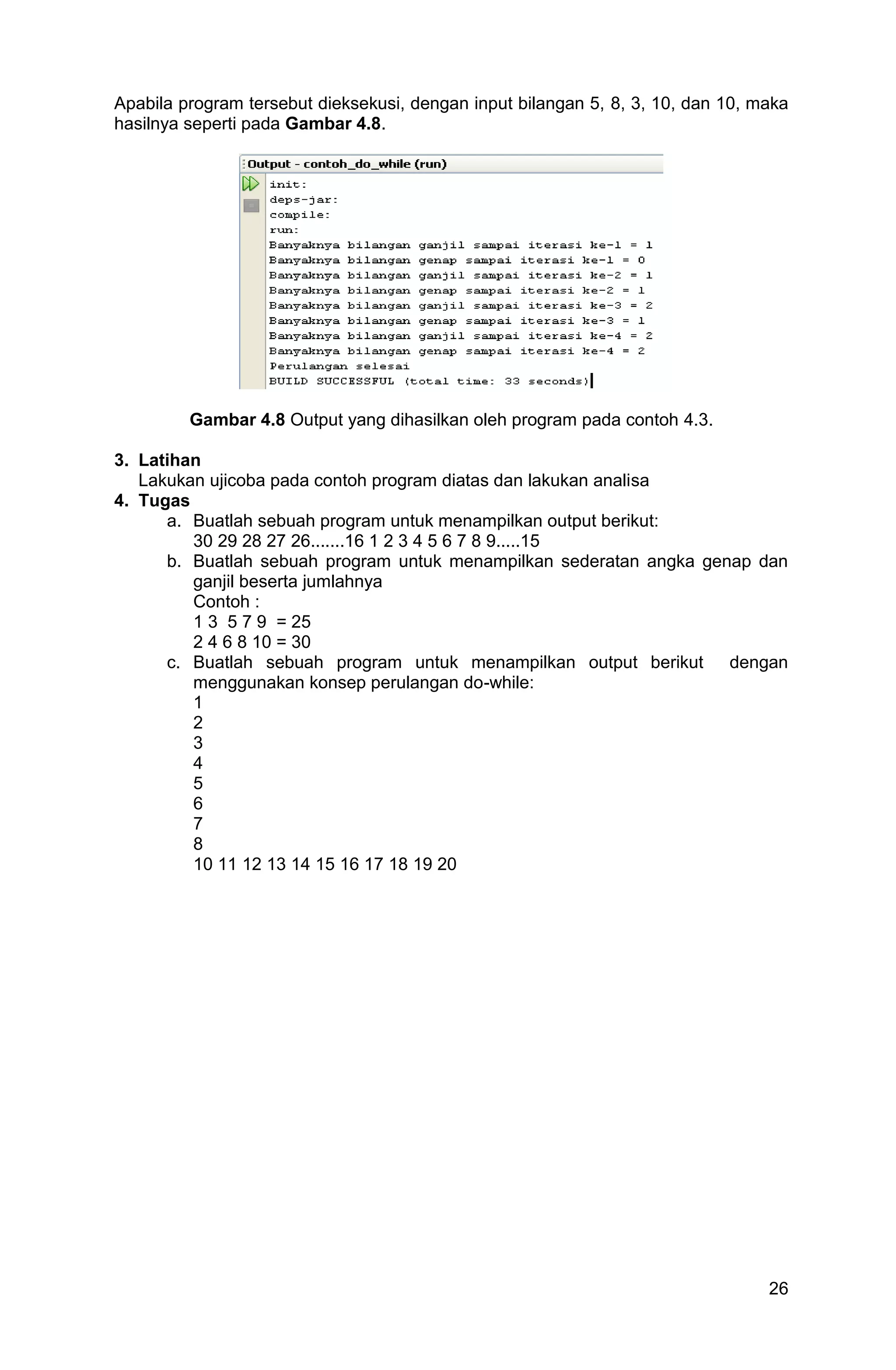 26 Apabila program tersebut dieksekusi, dengan input bilangan 5, 8, 3, 10, dan 10, maka hasilnya seperti pada Gambar 4.8. Gambar 4.8 Output yang dihasilkan oleh program pada contoh 4.3. 3. Latihan Lakukan ujicoba pada contoh program diatas dan lakukan analisa 4. Tugas a. Buatlah sebuah program untuk menampilkan output berikut: 30 29 28 27 26.......16 1 2 3 4 5 6 7 8 9.....15 b. Buatlah sebuah program untuk menampilkan sederatan angka genap dan ganjil beserta jumlahnya Contoh : 1 3 5 7 9 = 25 2 4 6 8 10 = 30 c. Buatlah sebuah program untuk menampilkan output berikut dengan menggunakan konsep perulangan do-while: 1 2 3 4 5 6 7 8 10 11 12 13 14 15 16 17 18 19 20 