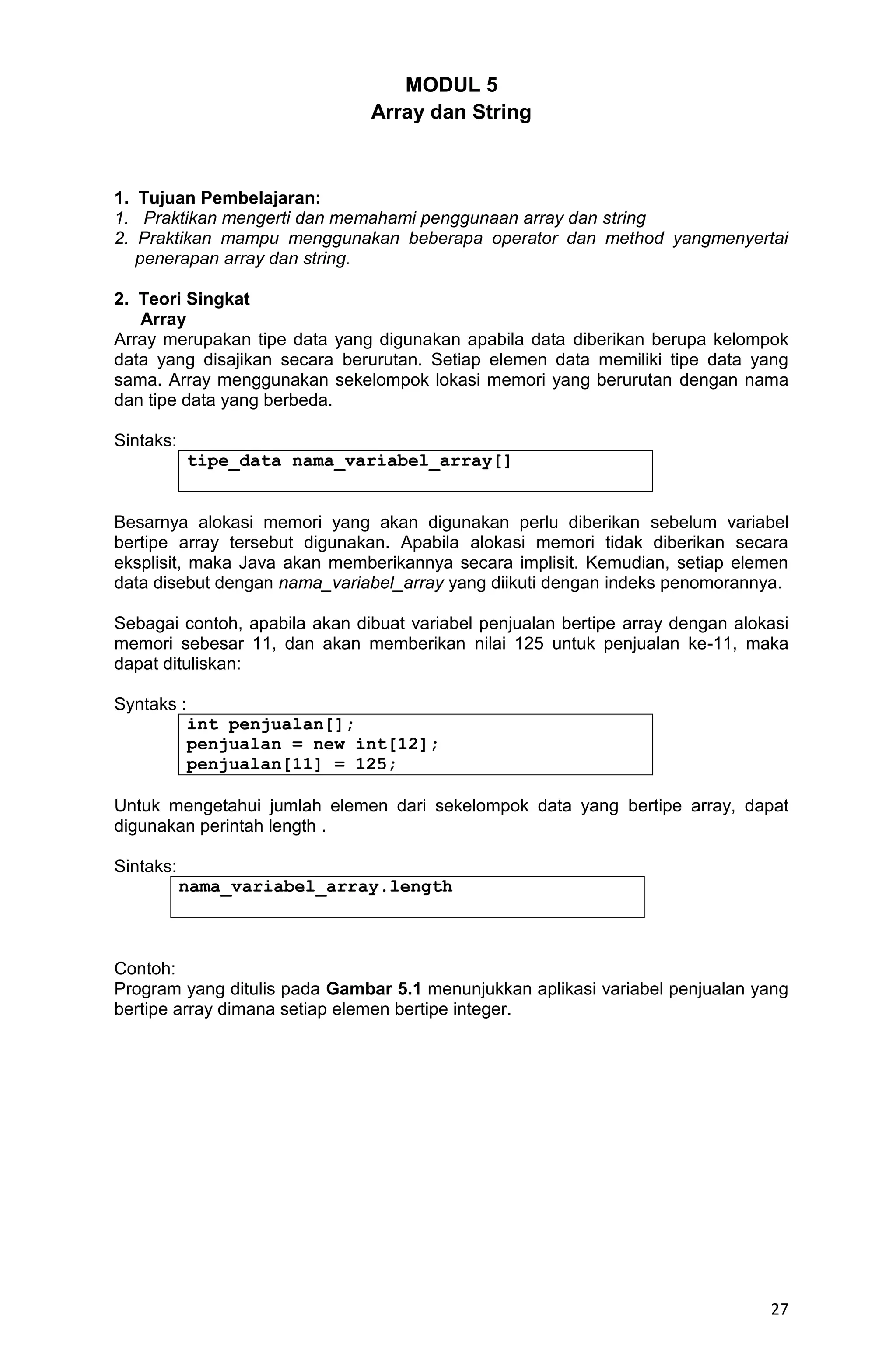 27 MODUL 5 Array dan String 1. Tujuan Pembelajaran: 1. Praktikan mengerti dan memahami penggunaan array dan string 2. Praktikan mampu menggunakan beberapa operator dan method yangmenyertai penerapan array dan string. 2. Teori Singkat Array Array merupakan tipe data yang digunakan apabila data diberikan berupa kelompok data yang disajikan secara berurutan. Setiap elemen data memiliki tipe data yang sama. Array menggunakan sekelompok lokasi memori yang berurutan dengan nama dan tipe data yang berbeda. Sintaks: tipe_data nama_variabel_array[] Besarnya alokasi memori yang akan digunakan perlu diberikan sebelum variabel bertipe array tersebut digunakan. Apabila alokasi memori tidak diberikan secara eksplisit, maka Java akan memberikannya secara implisit. Kemudian, setiap elemen data disebut dengan nama_variabel_array yang diikuti dengan indeks penomorannya. Sebagai contoh, apabila akan dibuat variabel penjualan bertipe array dengan alokasi memori sebesar 11, dan akan memberikan nilai 125 untuk penjualan ke-11, maka dapat dituliskan: Syntaks : int penjualan[]; penjualan = new int[12]; penjualan[11] = 125; Untuk mengetahui jumlah elemen dari sekelompok data yang bertipe array, dapat digunakan perintah length . Sintaks: nama_variabel_array.length Contoh: Program yang ditulis pada Gambar 5.1 menunjukkan aplikasi variabel penjualan yang bertipe array dimana setiap elemen bertipe integer. 