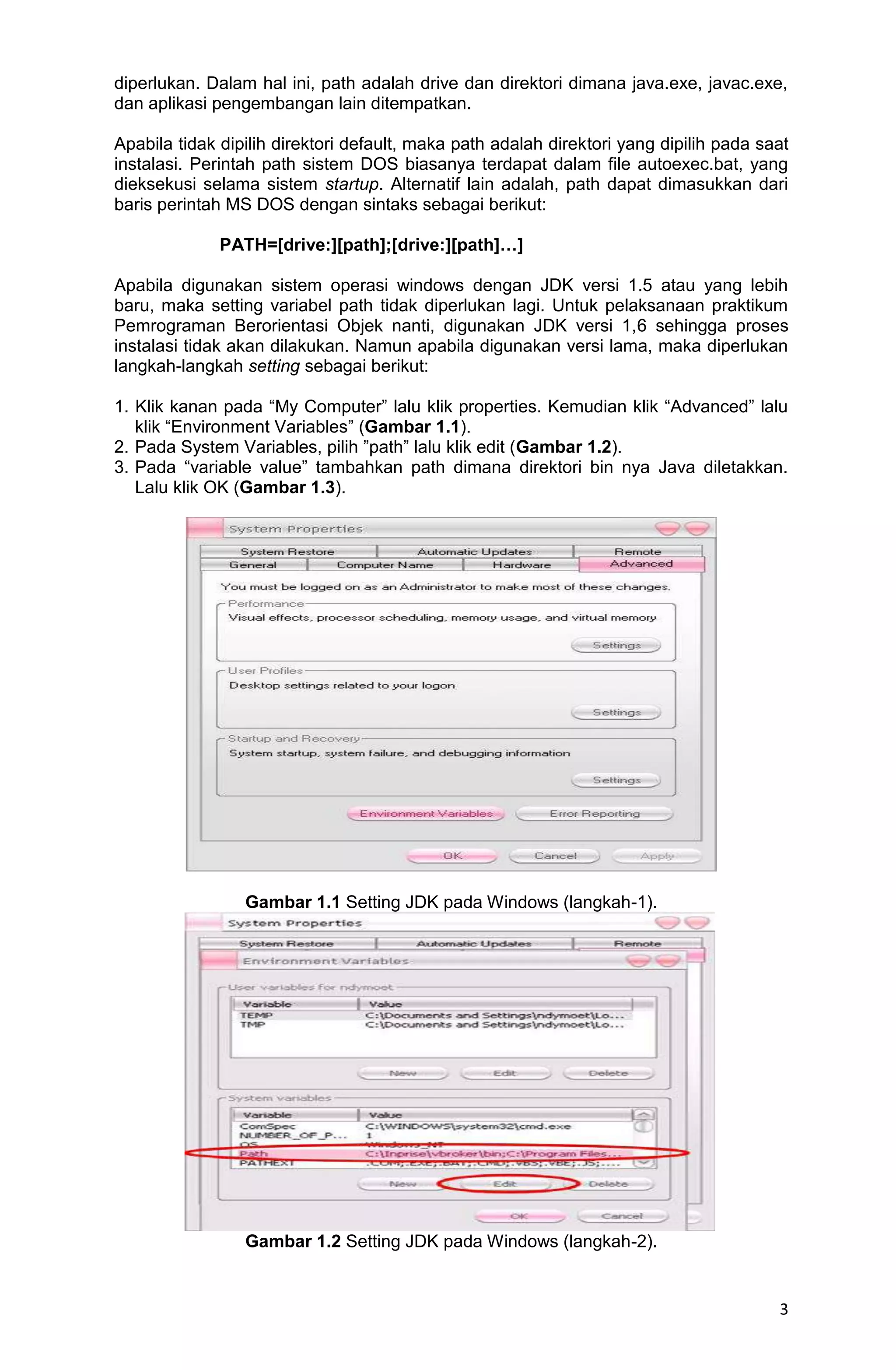 3 diperlukan. Dalam hal ini, path adalah drive dan direktori dimana java.exe, javac.exe, dan aplikasi pengembangan lain ditempatkan. Apabila tidak dipilih direktori default, maka path adalah direktori yang dipilih pada saat instalasi. Perintah path sistem DOS biasanya terdapat dalam file autoexec.bat, yang dieksekusi selama sistem startup. Alternatif lain adalah, path dapat dimasukkan dari baris perintah MS DOS dengan sintaks sebagai berikut: PATH=[drive:][path];[drive:][path]…] Apabila digunakan sistem operasi windows dengan JDK versi 1.5 atau yang lebih baru, maka setting variabel path tidak diperlukan lagi. Untuk pelaksanaan praktikum Pemrograman Berorientasi Objek nanti, digunakan JDK versi 1,6 sehingga proses instalasi tidak akan dilakukan. Namun apabila digunakan versi lama, maka diperlukan langkah-langkah setting sebagai berikut: 1. Klik kanan pada “My Computer” lalu klik properties. Kemudian klik “Advanced” lalu klik “Environment Variables” (Gambar 1.1). 2. Pada System Variables, pilih ”path” lalu klik edit (Gambar 1.2). 3. Pada “variable value” tambahkan path dimana direktori bin nya Java diletakkan. Lalu klik OK (Gambar 1.3). Gambar 1.1 Setting JDK pada Windows (langkah-1). Gambar 1.2 Setting JDK pada Windows (langkah-2). 