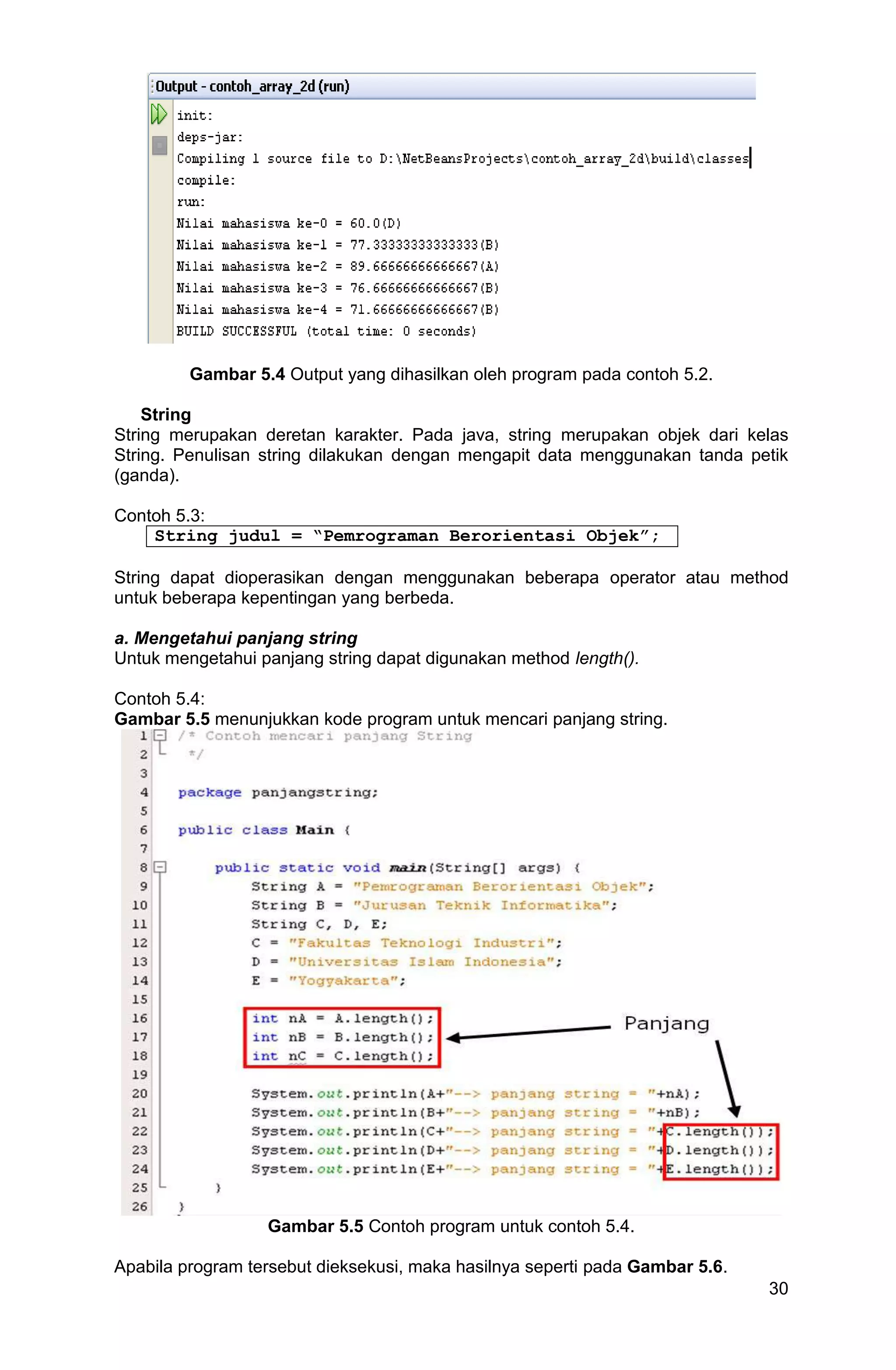 30 Gambar 5.4 Output yang dihasilkan oleh program pada contoh 5.2. String String merupakan deretan karakter. Pada java, string merupakan objek dari kelas String. Penulisan string dilakukan dengan mengapit data menggunakan tanda petik (ganda). Contoh 5.3: String judul = “Pemrograman Berorientasi Objek”; String dapat dioperasikan dengan menggunakan beberapa operator atau method untuk beberapa kepentingan yang berbeda. a. Mengetahui panjang string Untuk mengetahui panjang string dapat digunakan method length(). Contoh 5.4: Gambar 5.5 menunjukkan kode program untuk mencari panjang string. Gambar 5.5 Contoh program untuk contoh 5.4. Apabila program tersebut dieksekusi, maka hasilnya seperti pada Gambar 5.6. 