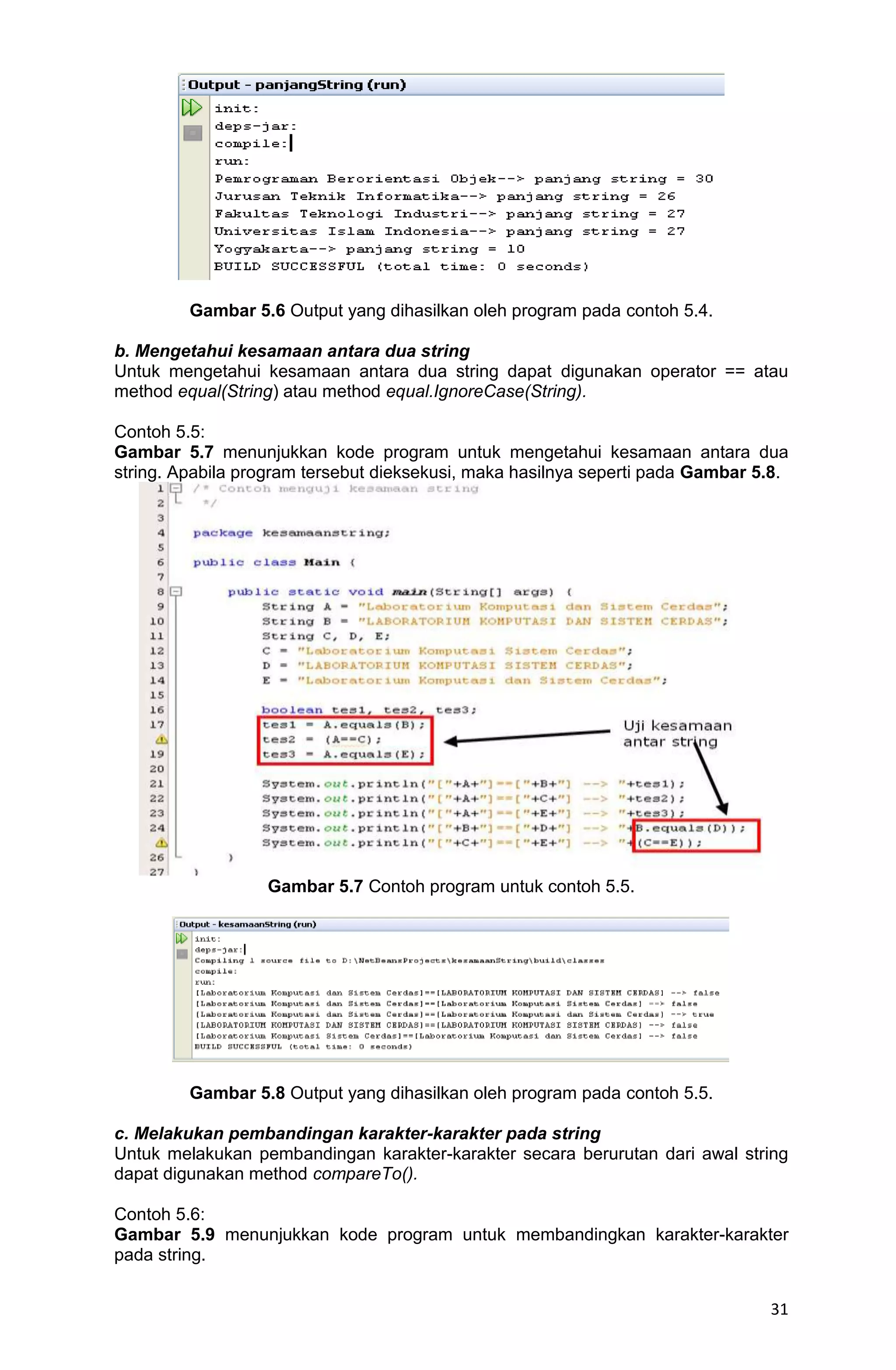 31 Gambar 5.6 Output yang dihasilkan oleh program pada contoh 5.4. b. Mengetahui kesamaan antara dua string Untuk mengetahui kesamaan antara dua string dapat digunakan operator == atau method equal(String) atau method equal.IgnoreCase(String). Contoh 5.5: Gambar 5.7 menunjukkan kode program untuk mengetahui kesamaan antara dua string. Apabila program tersebut dieksekusi, maka hasilnya seperti pada Gambar 5.8. Gambar 5.7 Contoh program untuk contoh 5.5. Gambar 5.8 Output yang dihasilkan oleh program pada contoh 5.5. c. Melakukan pembandingan karakter-karakter pada string Untuk melakukan pembandingan karakter-karakter secara berurutan dari awal string dapat digunakan method compareTo(). Contoh 5.6: Gambar 5.9 menunjukkan kode program untuk membandingkan karakter-karakter pada string. 
