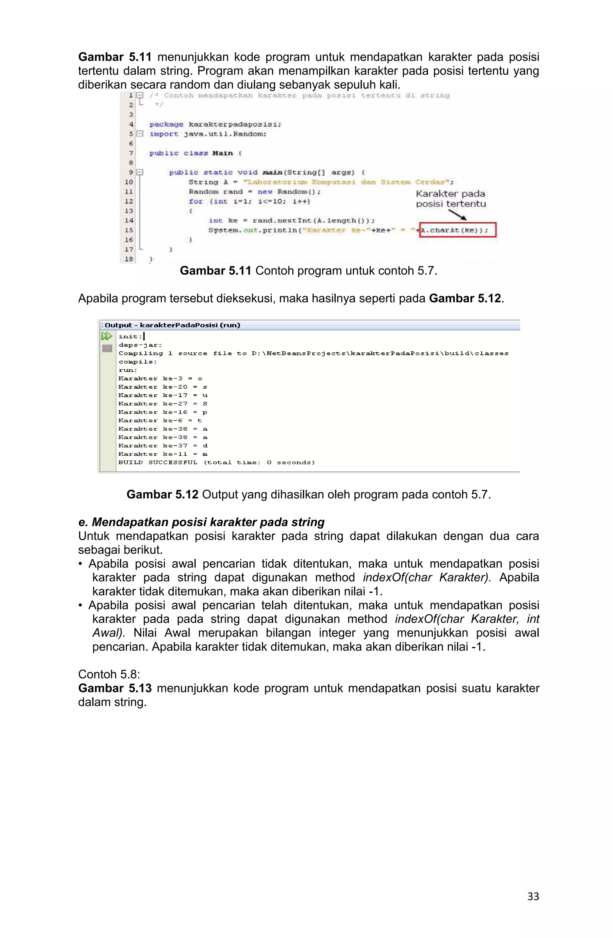 33 Gambar 5.11 menunjukkan kode program untuk mendapatkan karakter pada posisi tertentu dalam string. Program akan menampilkan karakter pada posisi tertentu yang diberikan secara random dan diulang sebanyak sepuluh kali. Gambar 5.11 Contoh program untuk contoh 5.7. Apabila program tersebut dieksekusi, maka hasilnya seperti pada Gambar 5.12. Gambar 5.12 Output yang dihasilkan oleh program pada contoh 5.7. e. Mendapatkan posisi karakter pada string Untuk mendapatkan posisi karakter pada string dapat dilakukan dengan dua cara sebagai berikut. • Apabila posisi awal pencarian tidak ditentukan, maka untuk mendapatkan posisi karakter pada string dapat digunakan method indexOf(char Karakter). Apabila karakter tidak ditemukan, maka akan diberikan nilai -1. • Apabila posisi awal pencarian telah ditentukan, maka untuk mendapatkan posisi karakter pada pada string dapat digunakan method indexOf(char Karakter, int Awal). Nilai Awal merupakan bilangan integer yang menunjukkan posisi awal pencarian. Apabila karakter tidak ditemukan, maka akan diberikan nilai -1. Contoh 5.8: Gambar 5.13 menunjukkan kode program untuk mendapatkan posisi suatu karakter dalam string. 