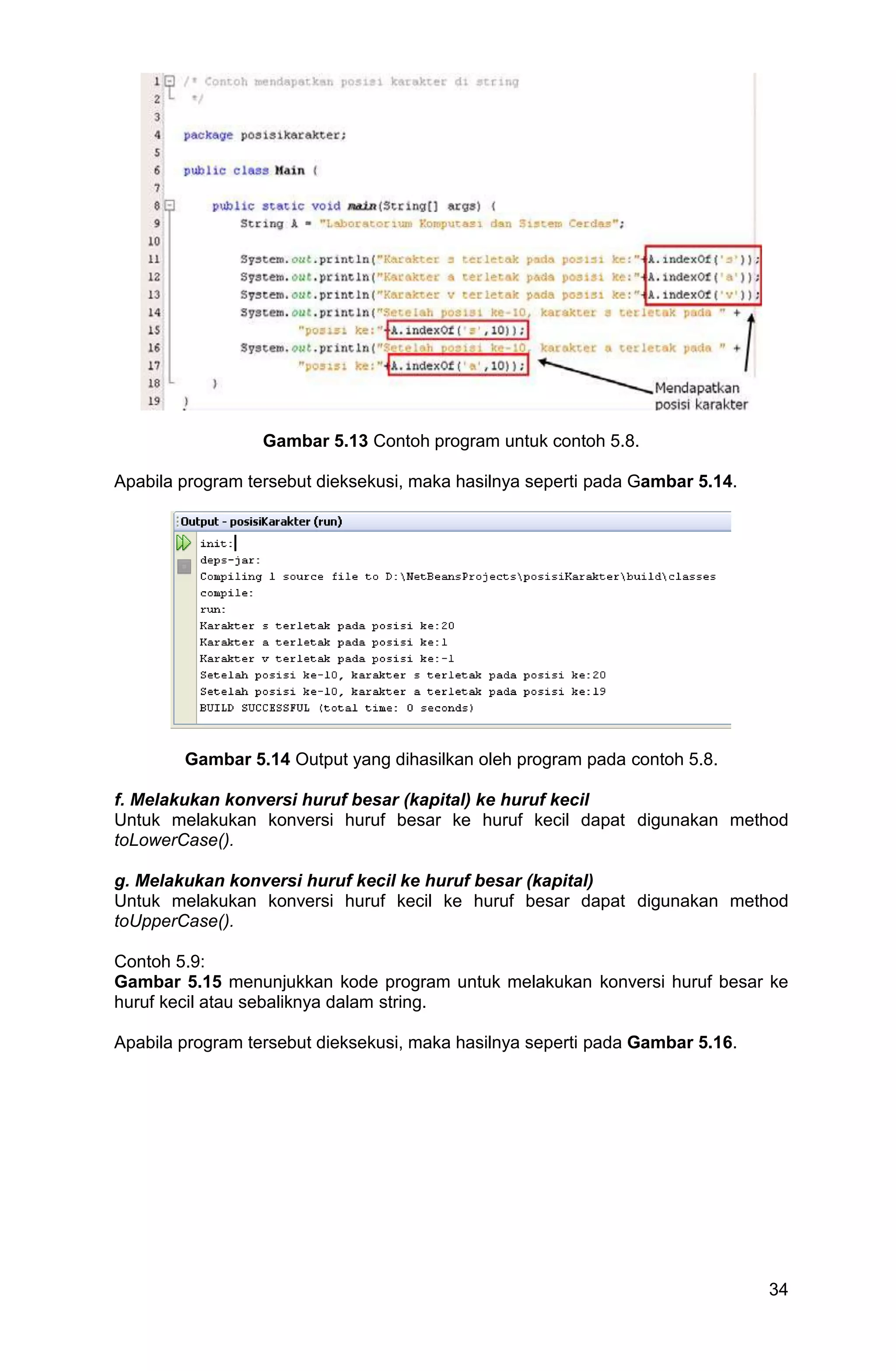 34 Gambar 5.13 Contoh program untuk contoh 5.8. Apabila program tersebut dieksekusi, maka hasilnya seperti pada Gambar 5.14. Gambar 5.14 Output yang dihasilkan oleh program pada contoh 5.8. f. Melakukan konversi huruf besar (kapital) ke huruf kecil Untuk melakukan konversi huruf besar ke huruf kecil dapat digunakan method toLowerCase(). g. Melakukan konversi huruf kecil ke huruf besar (kapital) Untuk melakukan konversi huruf kecil ke huruf besar dapat digunakan method toUpperCase(). Contoh 5.9: Gambar 5.15 menunjukkan kode program untuk melakukan konversi huruf besar ke huruf kecil atau sebaliknya dalam string. Apabila program tersebut dieksekusi, maka hasilnya seperti pada Gambar 5.16. 