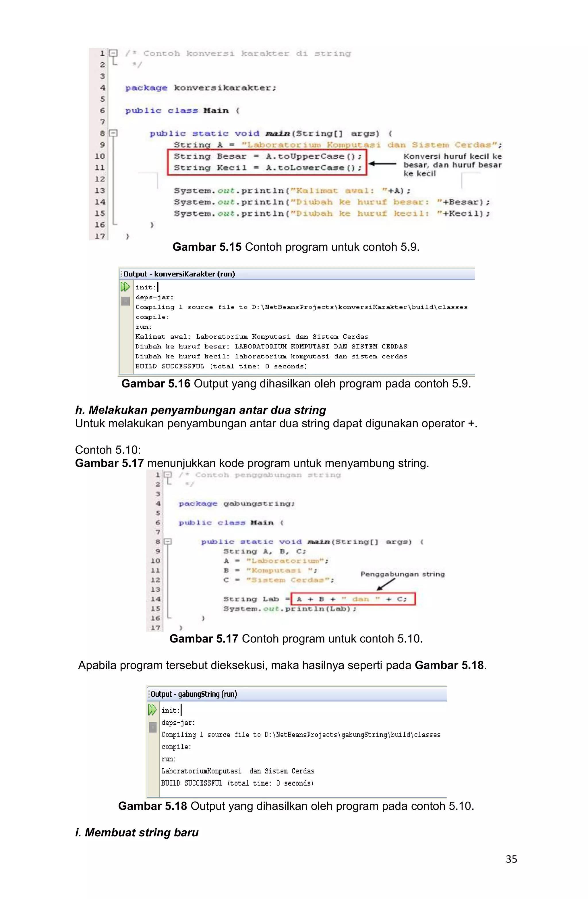 35 Gambar 5.15 Contoh program untuk contoh 5.9. Gambar 5.16 Output yang dihasilkan oleh program pada contoh 5.9. h. Melakukan penyambungan antar dua string Untuk melakukan penyambungan antar dua string dapat digunakan operator +. Contoh 5.10: Gambar 5.17 menunjukkan kode program untuk menyambung string. Gambar 5.17 Contoh program untuk contoh 5.10. Apabila program tersebut dieksekusi, maka hasilnya seperti pada Gambar 5.18. Gambar 5.18 Output yang dihasilkan oleh program pada contoh 5.10. i. Membuat string baru 