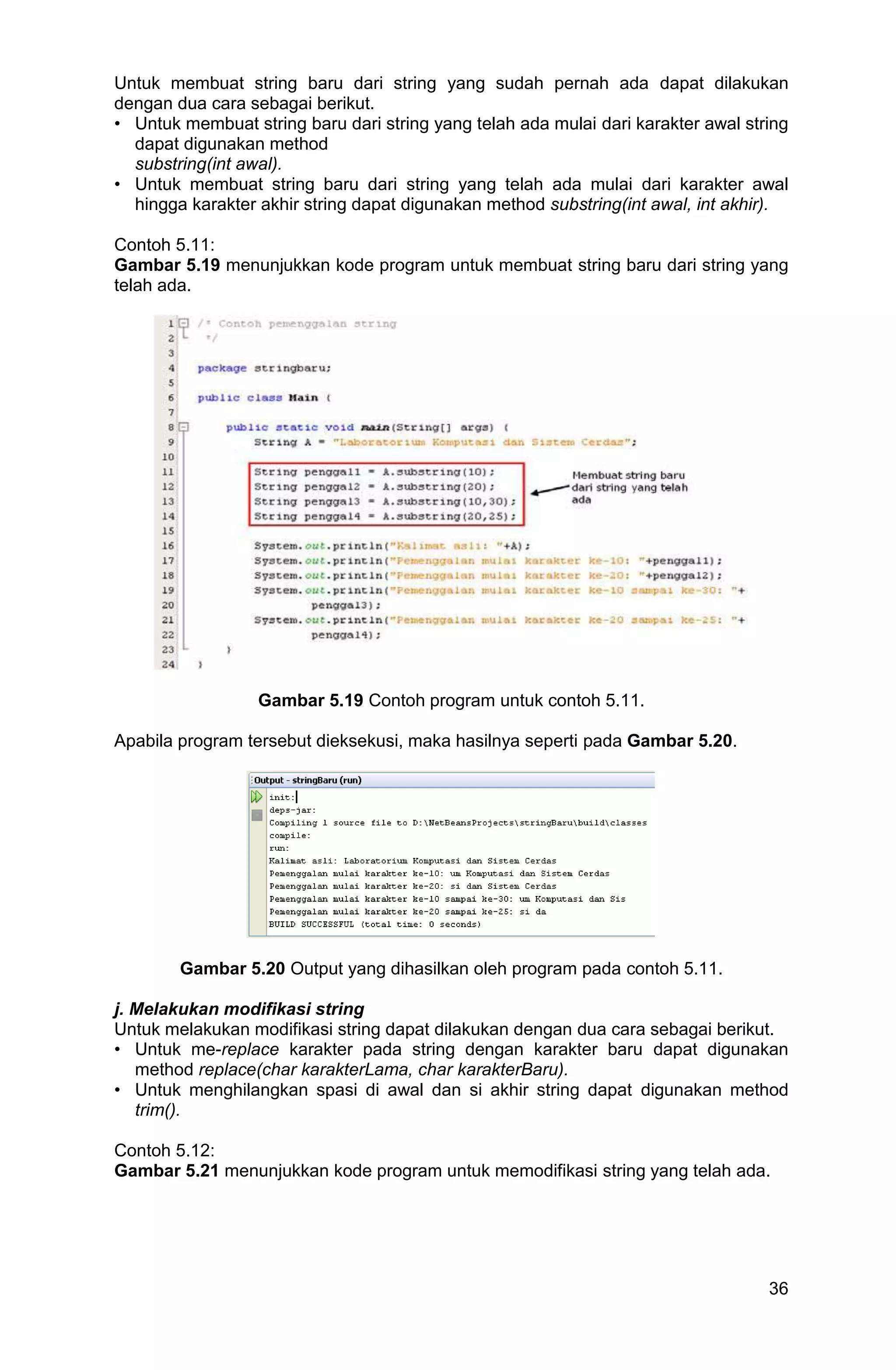 36 Untuk membuat string baru dari string yang sudah pernah ada dapat dilakukan dengan dua cara sebagai berikut. • Untuk membuat string baru dari string yang telah ada mulai dari karakter awal string dapat digunakan method substring(int awal). • Untuk membuat string baru dari string yang telah ada mulai dari karakter awal hingga karakter akhir string dapat digunakan method substring(int awal, int akhir). Contoh 5.11: Gambar 5.19 menunjukkan kode program untuk membuat string baru dari string yang telah ada. Gambar 5.19 Contoh program untuk contoh 5.11. Apabila program tersebut dieksekusi, maka hasilnya seperti pada Gambar 5.20. Gambar 5.20 Output yang dihasilkan oleh program pada contoh 5.11. j. Melakukan modifikasi string Untuk melakukan modifikasi string dapat dilakukan dengan dua cara sebagai berikut. • Untuk me-replace karakter pada string dengan karakter baru dapat digunakan method replace(char karakterLama, char karakterBaru). • Untuk menghilangkan spasi di awal dan si akhir string dapat digunakan method trim(). Contoh 5.12: Gambar 5.21 menunjukkan kode program untuk memodifikasi string yang telah ada. 