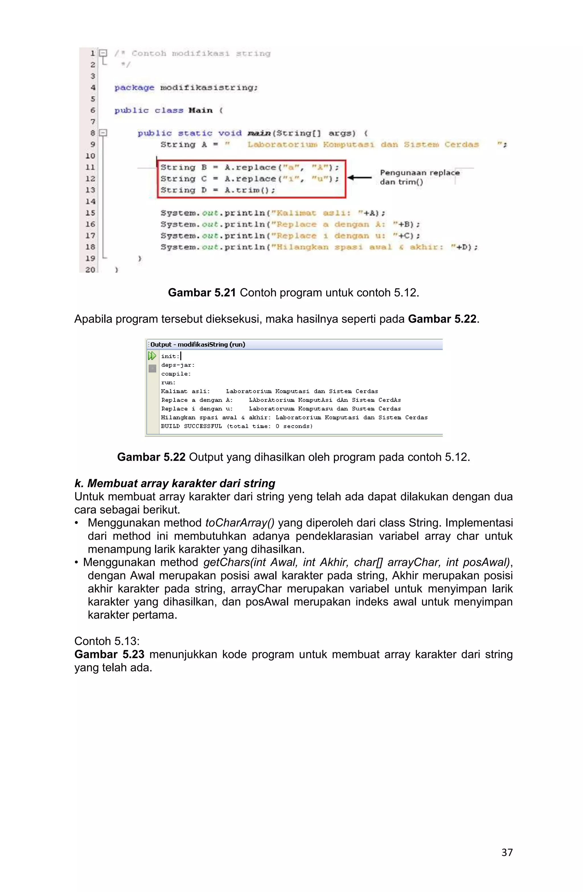 37 Gambar 5.21 Contoh program untuk contoh 5.12. Apabila program tersebut dieksekusi, maka hasilnya seperti pada Gambar 5.22. Gambar 5.22 Output yang dihasilkan oleh program pada contoh 5.12. k. Membuat array karakter dari string Untuk membuat array karakter dari string yeng telah ada dapat dilakukan dengan dua cara sebagai berikut. • Menggunakan method toCharArray() yang diperoleh dari class String. Implementasi dari method ini membutuhkan adanya pendeklarasian variabel array char untuk menampung larik karakter yang dihasilkan. • Menggunakan method getChars(int Awal, int Akhir, char[] arrayChar, int posAwal), dengan Awal merupakan posisi awal karakter pada string, Akhir merupakan posisi akhir karakter pada string, arrayChar merupakan variabel untuk menyimpan larik karakter yang dihasilkan, dan posAwal merupakan indeks awal untuk menyimpan karakter pertama. Contoh 5.13: Gambar 5.23 menunjukkan kode program untuk membuat array karakter dari string yang telah ada. 
