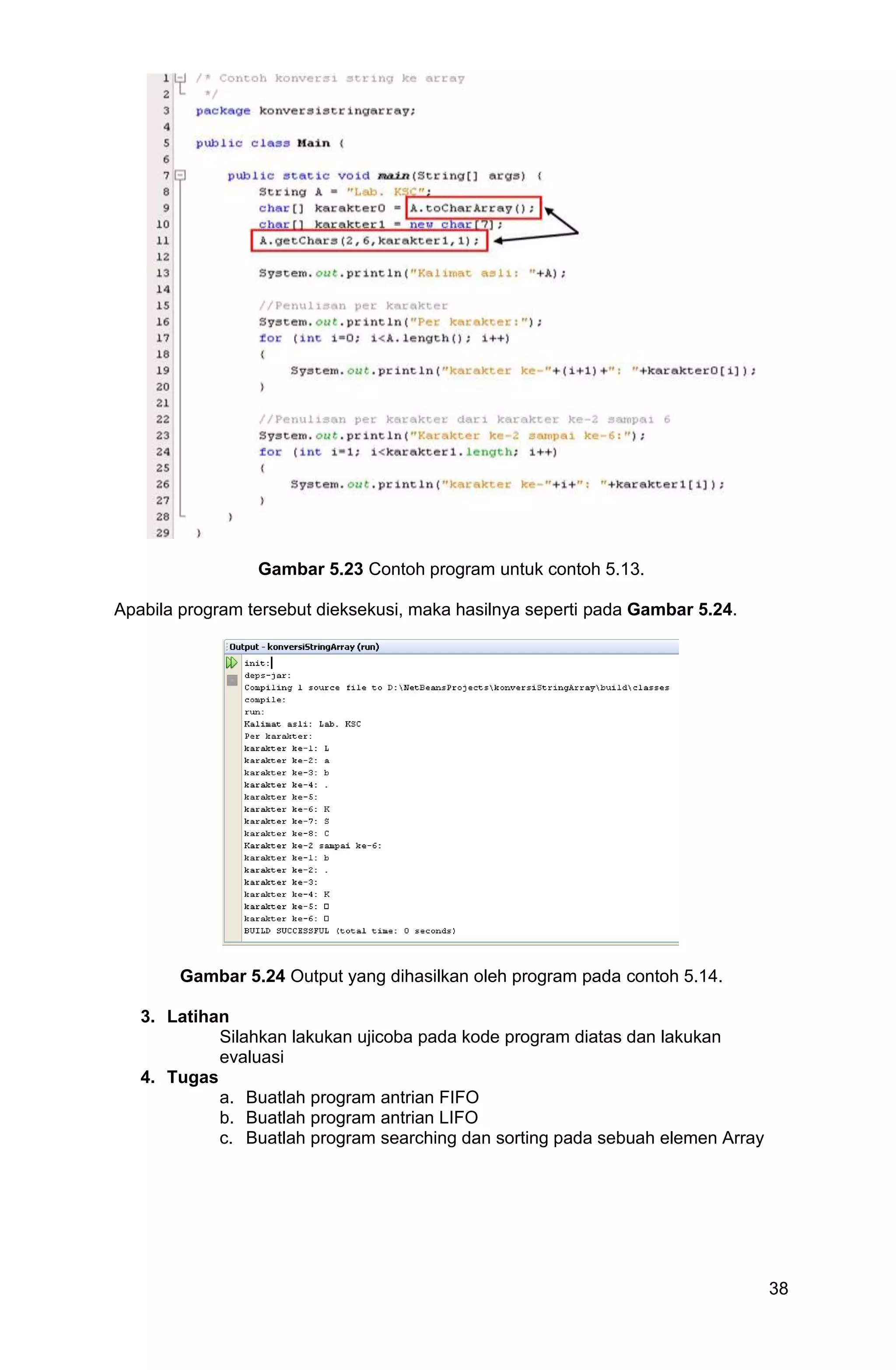 38 Gambar 5.23 Contoh program untuk contoh 5.13. Apabila program tersebut dieksekusi, maka hasilnya seperti pada Gambar 5.24. Gambar 5.24 Output yang dihasilkan oleh program pada contoh 5.14. 3. Latihan Silahkan lakukan ujicoba pada kode program diatas dan lakukan evaluasi 4. Tugas a. Buatlah program antrian FIFO b. Buatlah program antrian LIFO c. Buatlah program searching dan sorting pada sebuah elemen Array 