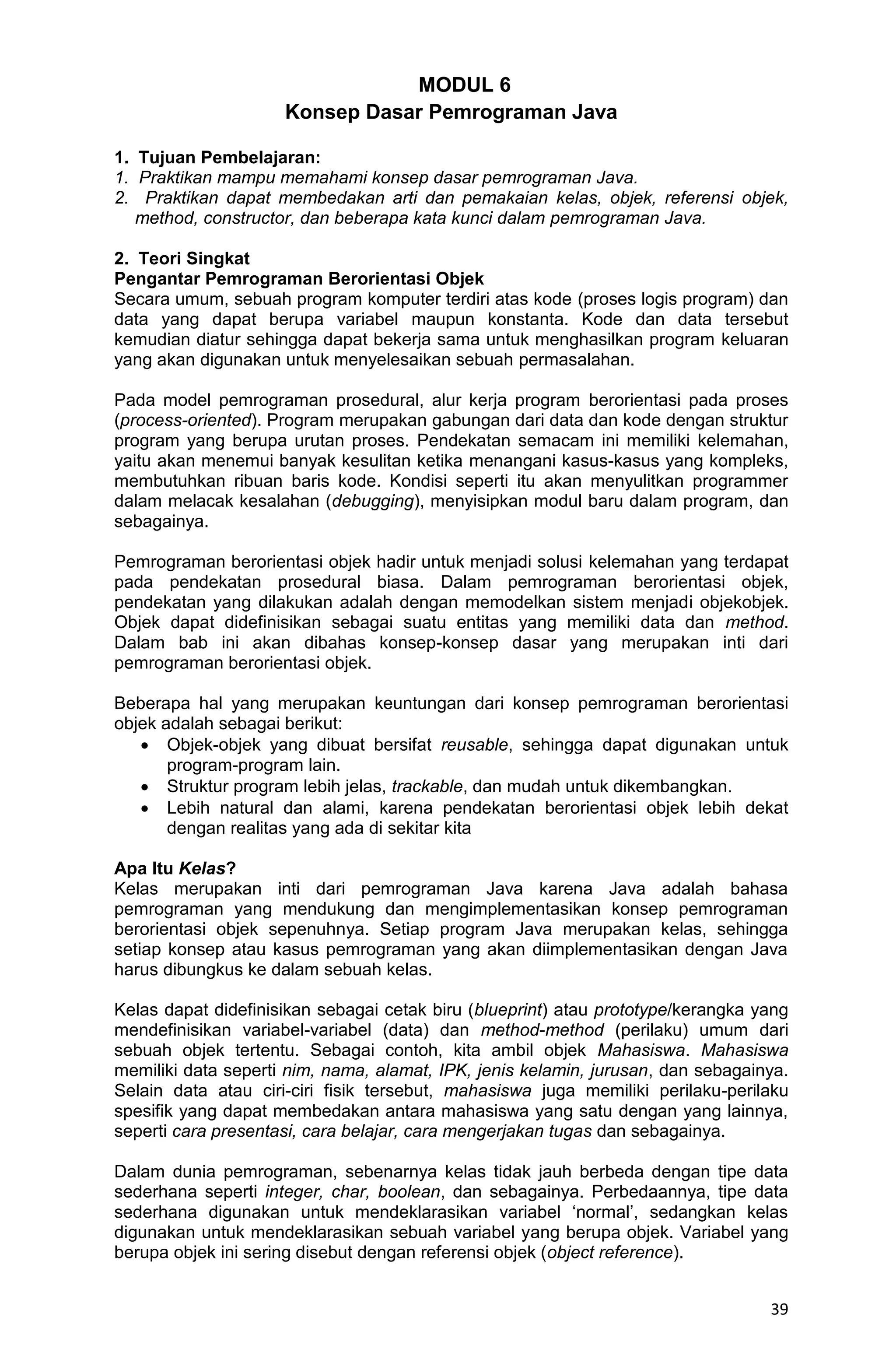 39 MODUL 6 Konsep Dasar Pemrograman Java 1. Tujuan Pembelajaran: 1. Praktikan mampu memahami konsep dasar pemrograman Java. 2. Praktikan dapat membedakan arti dan pemakaian kelas, objek, referensi objek, method, constructor, dan beberapa kata kunci dalam pemrograman Java. 2. Teori Singkat Pengantar Pemrograman Berorientasi Objek Secara umum, sebuah program komputer terdiri atas kode (proses logis program) dan data yang dapat berupa variabel maupun konstanta. Kode dan data tersebut kemudian diatur sehingga dapat bekerja sama untuk menghasilkan program keluaran yang akan digunakan untuk menyelesaikan sebuah permasalahan. Pada model pemrograman prosedural, alur kerja program berorientasi pada proses (process-oriented). Program merupakan gabungan dari data dan kode dengan struktur program yang berupa urutan proses. Pendekatan semacam ini memiliki kelemahan, yaitu akan menemui banyak kesulitan ketika menangani kasus-kasus yang kompleks, membutuhkan ribuan baris kode. Kondisi seperti itu akan menyulitkan programmer dalam melacak kesalahan (debugging), menyisipkan modul baru dalam program, dan sebagainya. Pemrograman berorientasi objek hadir untuk menjadi solusi kelemahan yang terdapat pada pendekatan prosedural biasa. Dalam pemrograman berorientasi objek, pendekatan yang dilakukan adalah dengan memodelkan sistem menjadi objekobjek. Objek dapat didefinisikan sebagai suatu entitas yang memiliki data dan method. Dalam bab ini akan dibahas konsep-konsep dasar yang merupakan inti dari pemrograman berorientasi objek. Beberapa hal yang merupakan keuntungan dari konsep pemrograman berorientasi objek adalah sebagai berikut:  Objek-objek yang dibuat bersifat reusable, sehingga dapat digunakan untuk program-program lain.  Struktur program lebih jelas, trackable, dan mudah untuk dikembangkan.  Lebih natural dan alami, karena pendekatan berorientasi objek lebih dekat dengan realitas yang ada di sekitar kita Apa Itu Kelas? Kelas merupakan inti dari pemrograman Java karena Java adalah bahasa pemrograman yang mendukung dan mengimplementasikan konsep pemrograman berorientasi objek sepenuhnya. Setiap program Java merupakan kelas, sehingga setiap konsep atau kasus pemrograman yang akan diimplementasikan dengan Java harus dibungkus ke dalam sebuah kelas. Kelas dapat didefinisikan sebagai cetak biru (blueprint) atau prototype/kerangka yang mendefinisikan variabel-variabel (data) dan method-method (perilaku) umum dari sebuah objek tertentu. Sebagai contoh, kita ambil objek Mahasiswa. Mahasiswa memiliki data seperti nim, nama, alamat, IPK, jenis kelamin, jurusan, dan sebagainya. Selain data atau ciri-ciri fisik tersebut, mahasiswa juga memiliki perilaku-perilaku spesifik yang dapat membedakan antara mahasiswa yang satu dengan yang lainnya, seperti cara presentasi, cara belajar, cara mengerjakan tugas dan sebagainya. Dalam dunia pemrograman, sebenarnya kelas tidak jauh berbeda dengan tipe data sederhana seperti integer, char, boolean, dan sebagainya. Perbedaannya, tipe data sederhana digunakan untuk mendeklarasikan variabel „normal‟, sedangkan kelas digunakan untuk mendeklarasikan sebuah variabel yang berupa objek. Variabel yang berupa objek ini sering disebut dengan referensi objek (object reference). 