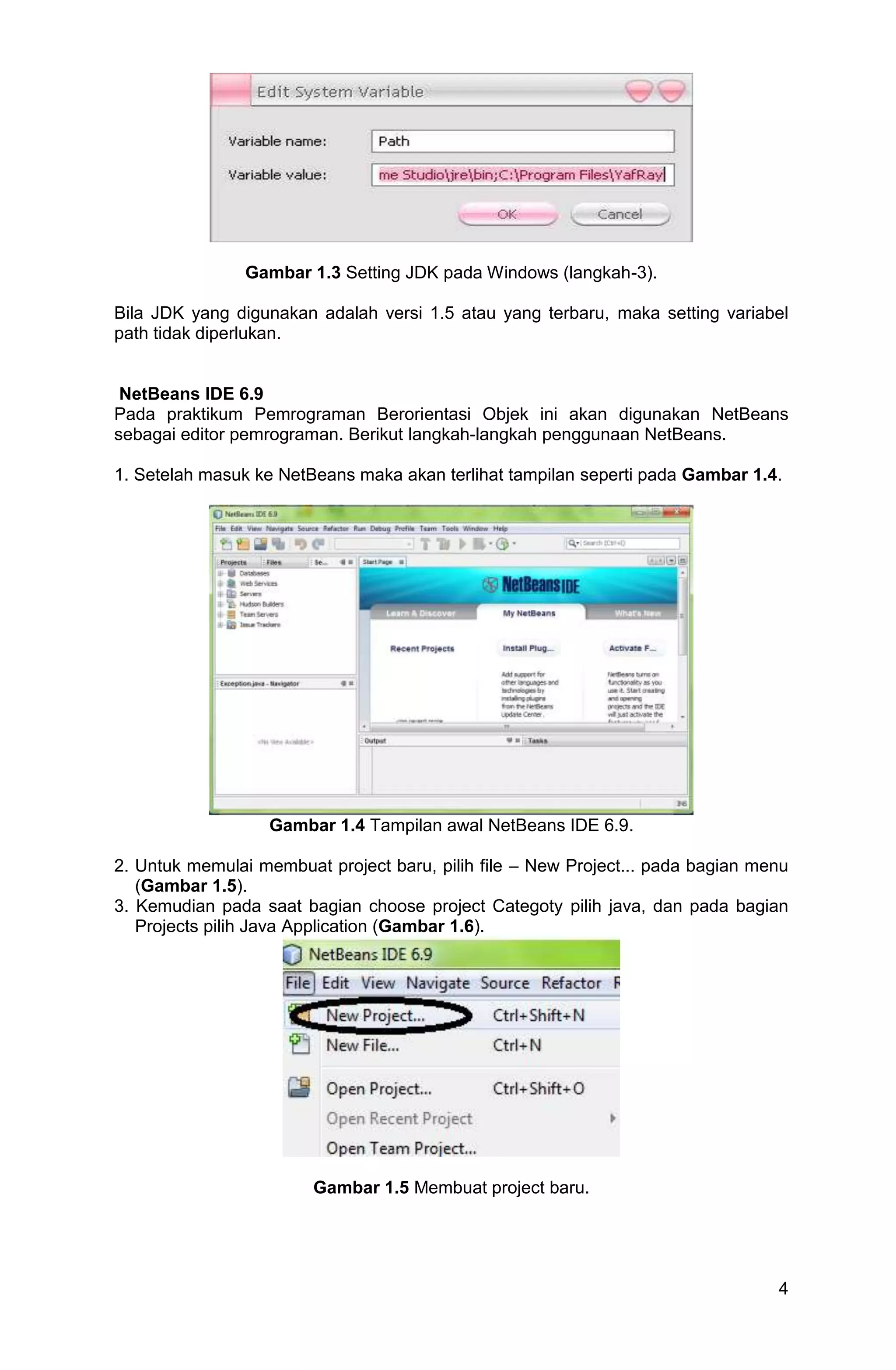 4 Gambar 1.3 Setting JDK pada Windows (langkah-3). Bila JDK yang digunakan adalah versi 1.5 atau yang terbaru, maka setting variabel path tidak diperlukan. NetBeans IDE 6.9 Pada praktikum Pemrograman Berorientasi Objek ini akan digunakan NetBeans sebagai editor pemrograman. Berikut langkah-langkah penggunaan NetBeans. 1. Setelah masuk ke NetBeans maka akan terlihat tampilan seperti pada Gambar 1.4. Gambar 1.4 Tampilan awal NetBeans IDE 6.9. 2. Untuk memulai membuat project baru, pilih file – New Project... pada bagian menu (Gambar 1.5). 3. Kemudian pada saat bagian choose project Categoty pilih java, dan pada bagian Projects pilih Java Application (Gambar 1.6). Gambar 1.5 Membuat project baru. 