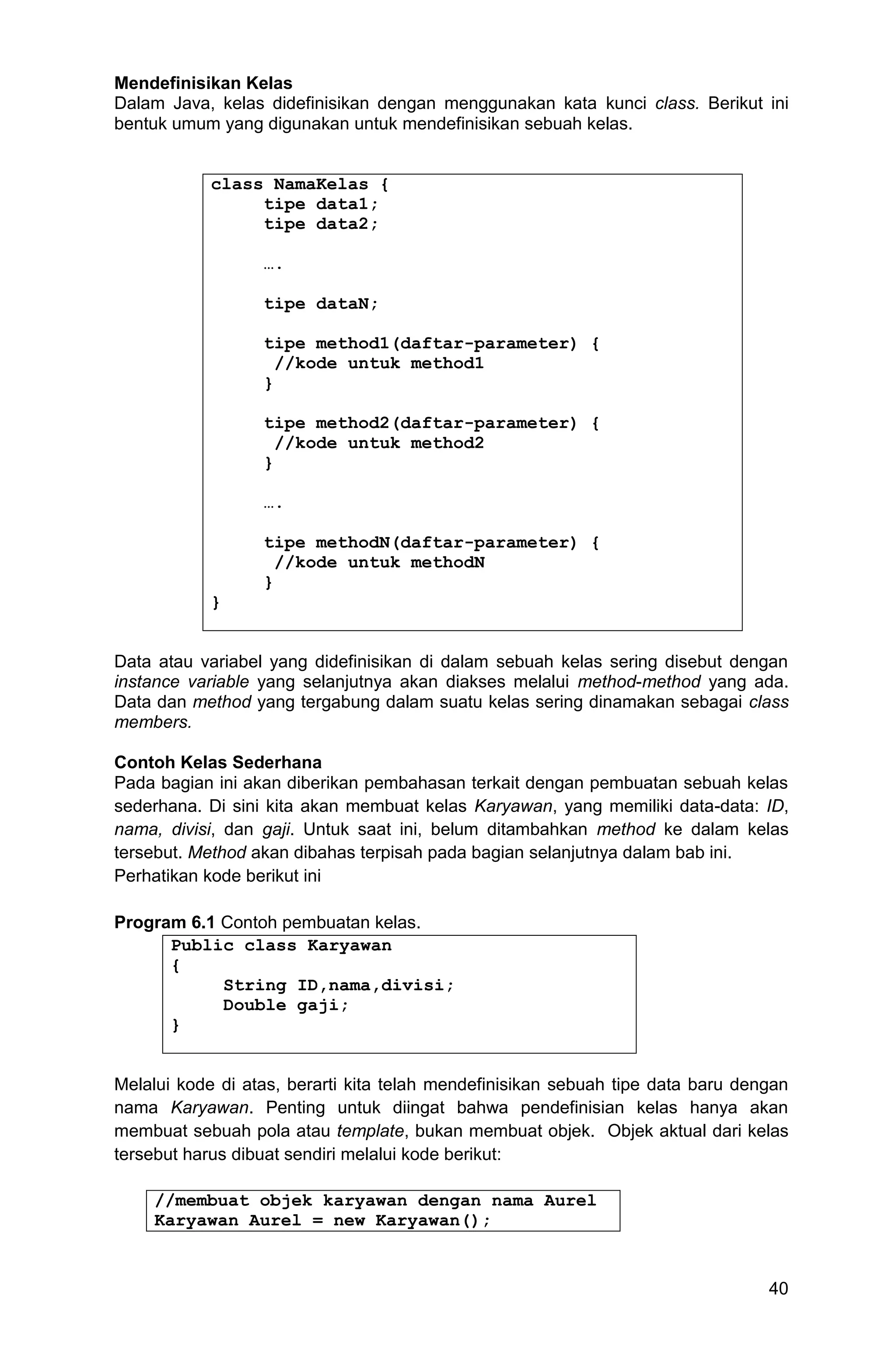 40 Mendefinisikan Kelas Dalam Java, kelas didefinisikan dengan menggunakan kata kunci class. Berikut ini bentuk umum yang digunakan untuk mendefinisikan sebuah kelas. class NamaKelas { tipe data1; tipe data2; …. tipe dataN; tipe method1(daftar-parameter) { //kode untuk method1 } tipe method2(daftar-parameter) { //kode untuk method2 } …. tipe methodN(daftar-parameter) { //kode untuk methodN } } Data atau variabel yang didefinisikan di dalam sebuah kelas sering disebut dengan instance variable yang selanjutnya akan diakses melalui method-method yang ada. Data dan method yang tergabung dalam suatu kelas sering dinamakan sebagai class members. Contoh Kelas Sederhana Pada bagian ini akan diberikan pembahasan terkait dengan pembuatan sebuah kelas sederhana. Di sini kita akan membuat kelas Karyawan, yang memiliki data-data: ID, nama, divisi, dan gaji. Untuk saat ini, belum ditambahkan method ke dalam kelas tersebut. Method akan dibahas terpisah pada bagian selanjutnya dalam bab ini. Perhatikan kode berikut ini Program 6.1 Contoh pembuatan kelas. Public class Karyawan { String ID,nama,divisi; Double gaji; } Melalui kode di atas, berarti kita telah mendefinisikan sebuah tipe data baru dengan nama Karyawan. Penting untuk diingat bahwa pendefinisian kelas hanya akan membuat sebuah pola atau template, bukan membuat objek. Objek aktual dari kelas tersebut harus dibuat sendiri melalui kode berikut: //membuat objek karyawan dengan nama Aurel Karyawan Aurel = new Karyawan(); 