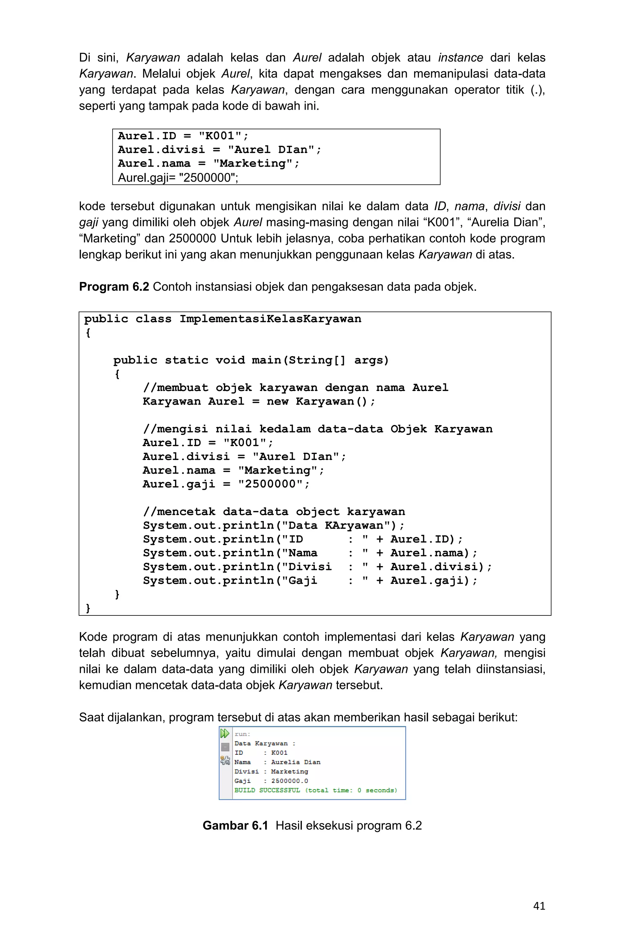 41 Di sini, Karyawan adalah kelas dan Aurel adalah objek atau instance dari kelas Karyawan. Melalui objek Aurel, kita dapat mengakses dan memanipulasi data-data yang terdapat pada kelas Karyawan, dengan cara menggunakan operator titik (.), seperti yang tampak pada kode di bawah ini. Aurel.ID = "K001"; Aurel.divisi = "Aurel DIan"; Aurel.nama = "Marketing"; Aurel.gaji= "2500000"; kode tersebut digunakan untuk mengisikan nilai ke dalam data ID, nama, divisi dan gaji yang dimiliki oleh objek Aurel masing-masing dengan nilai “K001”, “Aurelia Dian”, “Marketing” dan 2500000 Untuk lebih jelasnya, coba perhatikan contoh kode program lengkap berikut ini yang akan menunjukkan penggunaan kelas Karyawan di atas. Program 6.2 Contoh instansiasi objek dan pengaksesan data pada objek. public class ImplementasiKelasKaryawan { public static void main(String[] args) { //membuat objek karyawan dengan nama Aurel Karyawan Aurel = new Karyawan(); //mengisi nilai kedalam data-data Objek Karyawan Aurel.ID = "K001"; Aurel.divisi = "Aurel DIan"; Aurel.nama = "Marketing"; Aurel.gaji = "2500000"; //mencetak data-data object karyawan System.out.println("Data KAryawan"); System.out.println("ID : " + Aurel.ID); System.out.println("Nama : " + Aurel.nama); System.out.println("Divisi : " + Aurel.divisi); System.out.println("Gaji : " + Aurel.gaji); } } Kode program di atas menunjukkan contoh implementasi dari kelas Karyawan yang telah dibuat sebelumnya, yaitu dimulai dengan membuat objek Karyawan, mengisi nilai ke dalam data-data yang dimiliki oleh objek Karyawan yang telah diinstansiasi, kemudian mencetak data-data objek Karyawan tersebut. Saat dijalankan, program tersebut di atas akan memberikan hasil sebagai berikut: Gambar 6.1 Hasil eksekusi program 6.2 