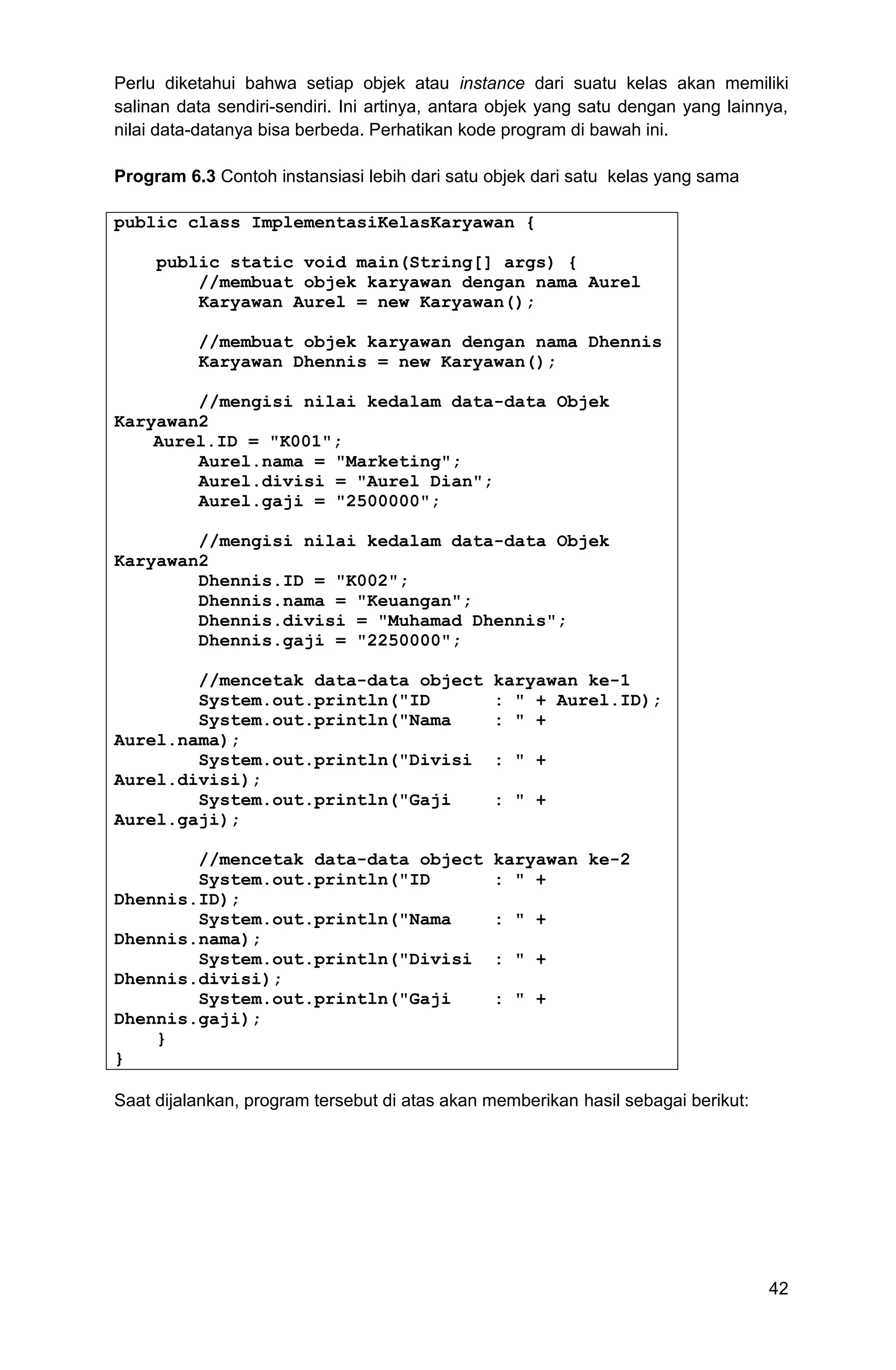 42 Perlu diketahui bahwa setiap objek atau instance dari suatu kelas akan memiliki salinan data sendiri-sendiri. Ini artinya, antara objek yang satu dengan yang lainnya, nilai data-datanya bisa berbeda. Perhatikan kode program di bawah ini. Program 6.3 Contoh instansiasi lebih dari satu objek dari satu kelas yang sama public class ImplementasiKelasKaryawan { public static void main(String[] args) { //membuat objek karyawan dengan nama Aurel Karyawan Aurel = new Karyawan(); //membuat objek karyawan dengan nama Dhennis Karyawan Dhennis = new Karyawan(); //mengisi nilai kedalam data-data Objek Karyawan2 Aurel.ID = "K001"; Aurel.nama = "Marketing"; Aurel.divisi = "Aurel Dian"; Aurel.gaji = "2500000"; //mengisi nilai kedalam data-data Objek Karyawan2 Dhennis.ID = "K002"; Dhennis.nama = "Keuangan"; Dhennis.divisi = "Muhamad Dhennis"; Dhennis.gaji = "2250000"; //mencetak data-data object karyawan ke-1 System.out.println("ID : " + Aurel.ID); System.out.println("Nama : " + Aurel.nama); System.out.println("Divisi : " + Aurel.divisi); System.out.println("Gaji : " + Aurel.gaji); //mencetak data-data object karyawan ke-2 System.out.println("ID : " + Dhennis.ID); System.out.println("Nama : " + Dhennis.nama); System.out.println("Divisi : " + Dhennis.divisi); System.out.println("Gaji : " + Dhennis.gaji); } } Saat dijalankan, program tersebut di atas akan memberikan hasil sebagai berikut: 