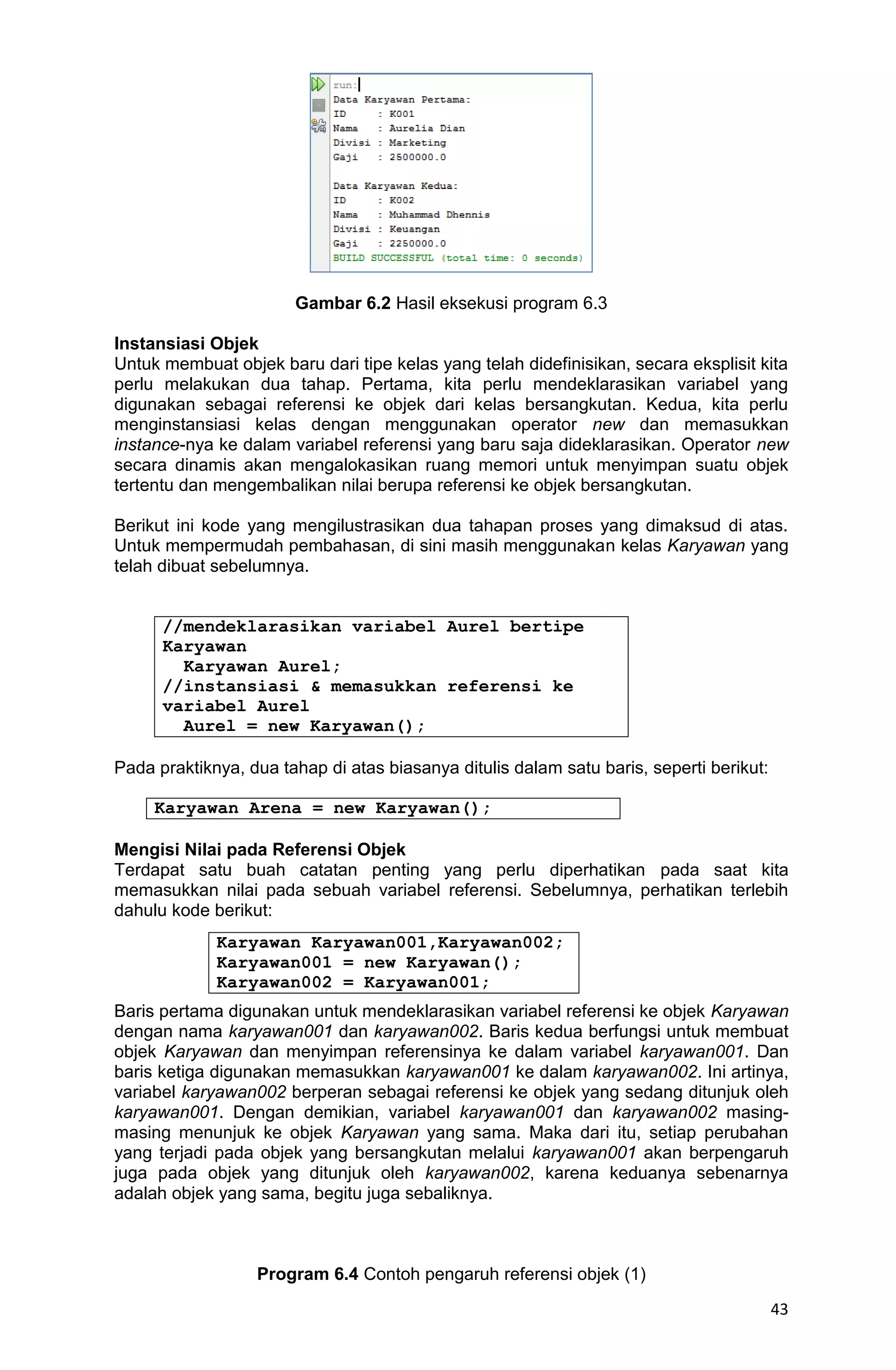 43 Gambar 6.2 Hasil eksekusi program 6.3 Instansiasi Objek Untuk membuat objek baru dari tipe kelas yang telah didefinisikan, secara eksplisit kita perlu melakukan dua tahap. Pertama, kita perlu mendeklarasikan variabel yang digunakan sebagai referensi ke objek dari kelas bersangkutan. Kedua, kita perlu menginstansiasi kelas dengan menggunakan operator new dan memasukkan instance-nya ke dalam variabel referensi yang baru saja dideklarasikan. Operator new secara dinamis akan mengalokasikan ruang memori untuk menyimpan suatu objek tertentu dan mengembalikan nilai berupa referensi ke objek bersangkutan. Berikut ini kode yang mengilustrasikan dua tahapan proses yang dimaksud di atas. Untuk mempermudah pembahasan, di sini masih menggunakan kelas Karyawan yang telah dibuat sebelumnya. //mendeklarasikan variabel Aurel bertipe Karyawan Karyawan Aurel; //instansiasi & memasukkan referensi ke variabel Aurel Aurel = new Karyawan(); Pada praktiknya, dua tahap di atas biasanya ditulis dalam satu baris, seperti berikut: Karyawan Arena = new Karyawan(); Mengisi Nilai pada Referensi Objek Terdapat satu buah catatan penting yang perlu diperhatikan pada saat kita memasukkan nilai pada sebuah variabel referensi. Sebelumnya, perhatikan terlebih dahulu kode berikut: Baris pertama digunakan untuk mendeklarasikan variabel referensi ke objek Karyawan dengan nama karyawan001 dan karyawan002. Baris kedua berfungsi untuk membuat objek Karyawan dan menyimpan referensinya ke dalam variabel karyawan001. Dan baris ketiga digunakan memasukkan karyawan001 ke dalam karyawan002. Ini artinya, variabel karyawan002 berperan sebagai referensi ke objek yang sedang ditunjuk oleh karyawan001. Dengan demikian, variabel karyawan001 dan karyawan002 masing- masing menunjuk ke objek Karyawan yang sama. Maka dari itu, setiap perubahan yang terjadi pada objek yang bersangkutan melalui karyawan001 akan berpengaruh juga pada objek yang ditunjuk oleh karyawan002, karena keduanya sebenarnya adalah objek yang sama, begitu juga sebaliknya. Program 6.4 Contoh pengaruh referensi objek (1) Karyawan Karyawan001,Karyawan002; Karyawan001 = new Karyawan(); Karyawan002 = Karyawan001; 