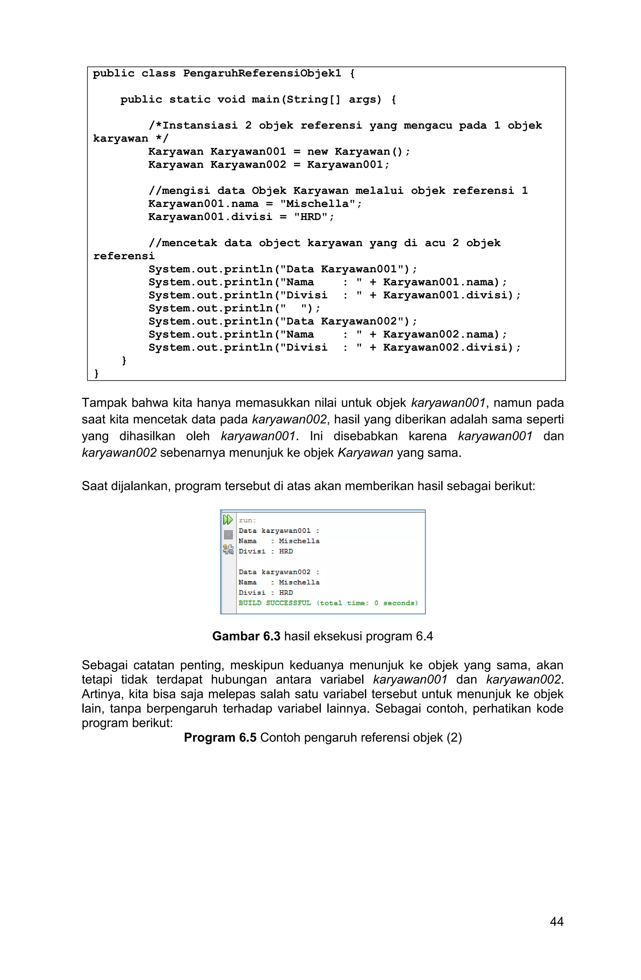 44 public class PengaruhReferensiObjek1 { public static void main(String[] args) { /*Instansiasi 2 objek referensi yang mengacu pada 1 objek karyawan */ Karyawan Karyawan001 = new Karyawan(); Karyawan Karyawan002 = Karyawan001; //mengisi data Objek Karyawan melalui objek referensi 1 Karyawan001.nama = "Mischella"; Karyawan001.divisi = "HRD"; //mencetak data object karyawan yang di acu 2 objek referensi System.out.println("Data Karyawan001"); System.out.println("Nama : " + Karyawan001.nama); System.out.println("Divisi : " + Karyawan001.divisi); System.out.println(" "); System.out.println("Data Karyawan002"); System.out.println("Nama : " + Karyawan002.nama); System.out.println("Divisi : " + Karyawan002.divisi); } } Tampak bahwa kita hanya memasukkan nilai untuk objek karyawan001, namun pada saat kita mencetak data pada karyawan002, hasil yang diberikan adalah sama seperti yang dihasilkan oleh karyawan001. Ini disebabkan karena karyawan001 dan karyawan002 sebenarnya menunjuk ke objek Karyawan yang sama. Saat dijalankan, program tersebut di atas akan memberikan hasil sebagai berikut: Gambar 6.3 hasil eksekusi program 6.4 Sebagai catatan penting, meskipun keduanya menunjuk ke objek yang sama, akan tetapi tidak terdapat hubungan antara variabel karyawan001 dan karyawan002. Artinya, kita bisa saja melepas salah satu variabel tersebut untuk menunjuk ke objek lain, tanpa berpengaruh terhadap variabel lainnya. Sebagai contoh, perhatikan kode program berikut: Program 6.5 Contoh pengaruh referensi objek (2) 
