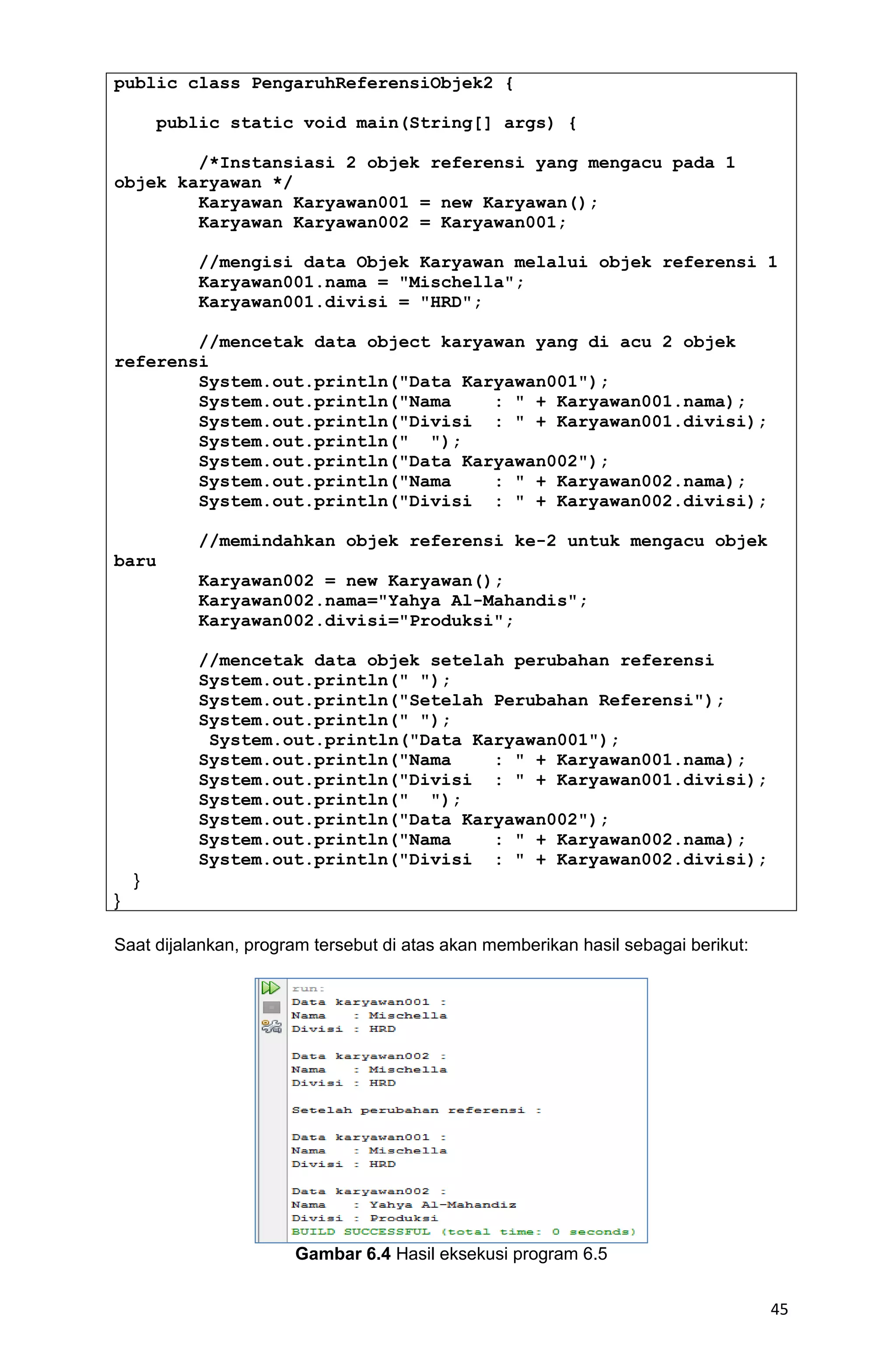 45 public class PengaruhReferensiObjek2 { public static void main(String[] args) { /*Instansiasi 2 objek referensi yang mengacu pada 1 objek karyawan */ Karyawan Karyawan001 = new Karyawan(); Karyawan Karyawan002 = Karyawan001; //mengisi data Objek Karyawan melalui objek referensi 1 Karyawan001.nama = "Mischella"; Karyawan001.divisi = "HRD"; //mencetak data object karyawan yang di acu 2 objek referensi System.out.println("Data Karyawan001"); System.out.println("Nama : " + Karyawan001.nama); System.out.println("Divisi : " + Karyawan001.divisi); System.out.println(" "); System.out.println("Data Karyawan002"); System.out.println("Nama : " + Karyawan002.nama); System.out.println("Divisi : " + Karyawan002.divisi); //memindahkan objek referensi ke-2 untuk mengacu objek baru Karyawan002 = new Karyawan(); Karyawan002.nama="Yahya Al-Mahandis"; Karyawan002.divisi="Produksi"; //mencetak data objek setelah perubahan referensi System.out.println(" "); System.out.println("Setelah Perubahan Referensi"); System.out.println(" "); System.out.println("Data Karyawan001"); System.out.println("Nama : " + Karyawan001.nama); System.out.println("Divisi : " + Karyawan001.divisi); System.out.println(" "); System.out.println("Data Karyawan002"); System.out.println("Nama : " + Karyawan002.nama); System.out.println("Divisi : " + Karyawan002.divisi); } } Saat dijalankan, program tersebut di atas akan memberikan hasil sebagai berikut: Gambar 6.4 Hasil eksekusi program 6.5 