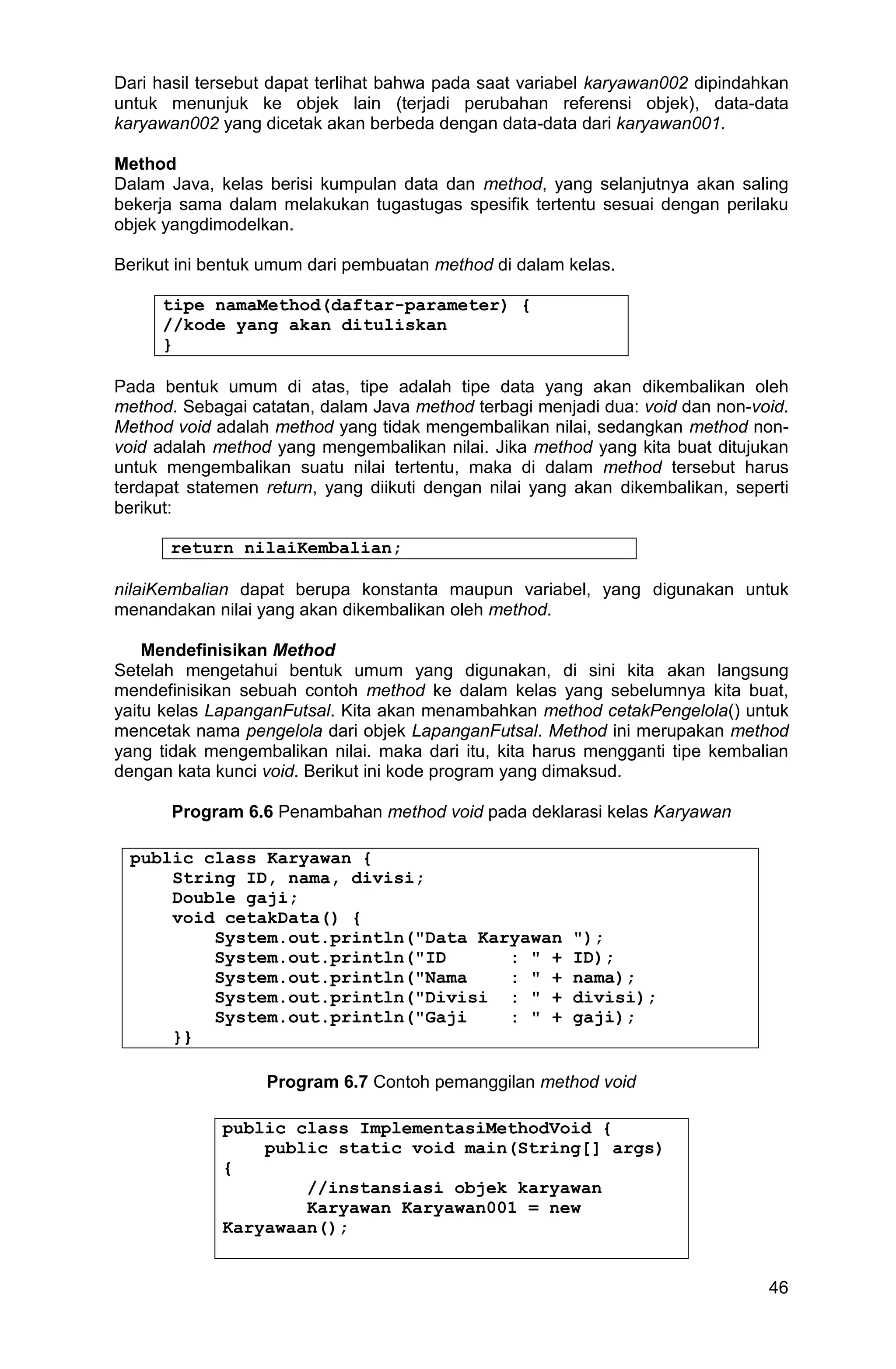 46 Dari hasil tersebut dapat terlihat bahwa pada saat variabel karyawan002 dipindahkan untuk menunjuk ke objek lain (terjadi perubahan referensi objek), data-data karyawan002 yang dicetak akan berbeda dengan data-data dari karyawan001. Method Dalam Java, kelas berisi kumpulan data dan method, yang selanjutnya akan saling bekerja sama dalam melakukan tugastugas spesifik tertentu sesuai dengan perilaku objek yangdimodelkan. Berikut ini bentuk umum dari pembuatan method di dalam kelas. tipe namaMethod(daftar-parameter) { //kode yang akan dituliskan } Pada bentuk umum di atas, tipe adalah tipe data yang akan dikembalikan oleh method. Sebagai catatan, dalam Java method terbagi menjadi dua: void dan non-void. Method void adalah method yang tidak mengembalikan nilai, sedangkan method non- void adalah method yang mengembalikan nilai. Jika method yang kita buat ditujukan untuk mengembalikan suatu nilai tertentu, maka di dalam method tersebut harus terdapat statemen return, yang diikuti dengan nilai yang akan dikembalikan, seperti berikut: return nilaiKembalian; nilaiKembalian dapat berupa konstanta maupun variabel, yang digunakan untuk menandakan nilai yang akan dikembalikan oleh method. Mendefinisikan Method Setelah mengetahui bentuk umum yang digunakan, di sini kita akan langsung mendefinisikan sebuah contoh method ke dalam kelas yang sebelumnya kita buat, yaitu kelas LapanganFutsal. Kita akan menambahkan method cetakPengelola() untuk mencetak nama pengelola dari objek LapanganFutsal. Method ini merupakan method yang tidak mengembalikan nilai. maka dari itu, kita harus mengganti tipe kembalian dengan kata kunci void. Berikut ini kode program yang dimaksud. Program 6.6 Penambahan method void pada deklarasi kelas Karyawan public class Karyawan { String ID, nama, divisi; Double gaji; void cetakData() { System.out.println("Data Karyawan "); System.out.println("ID : " + ID); System.out.println("Nama : " + nama); System.out.println("Divisi : " + divisi); System.out.println("Gaji : " + gaji); }} Program 6.7 Contoh pemanggilan method void public class ImplementasiMethodVoid { public static void main(String[] args) { //instansiasi objek karyawan Karyawan Karyawan001 = new Karyawaan(); 