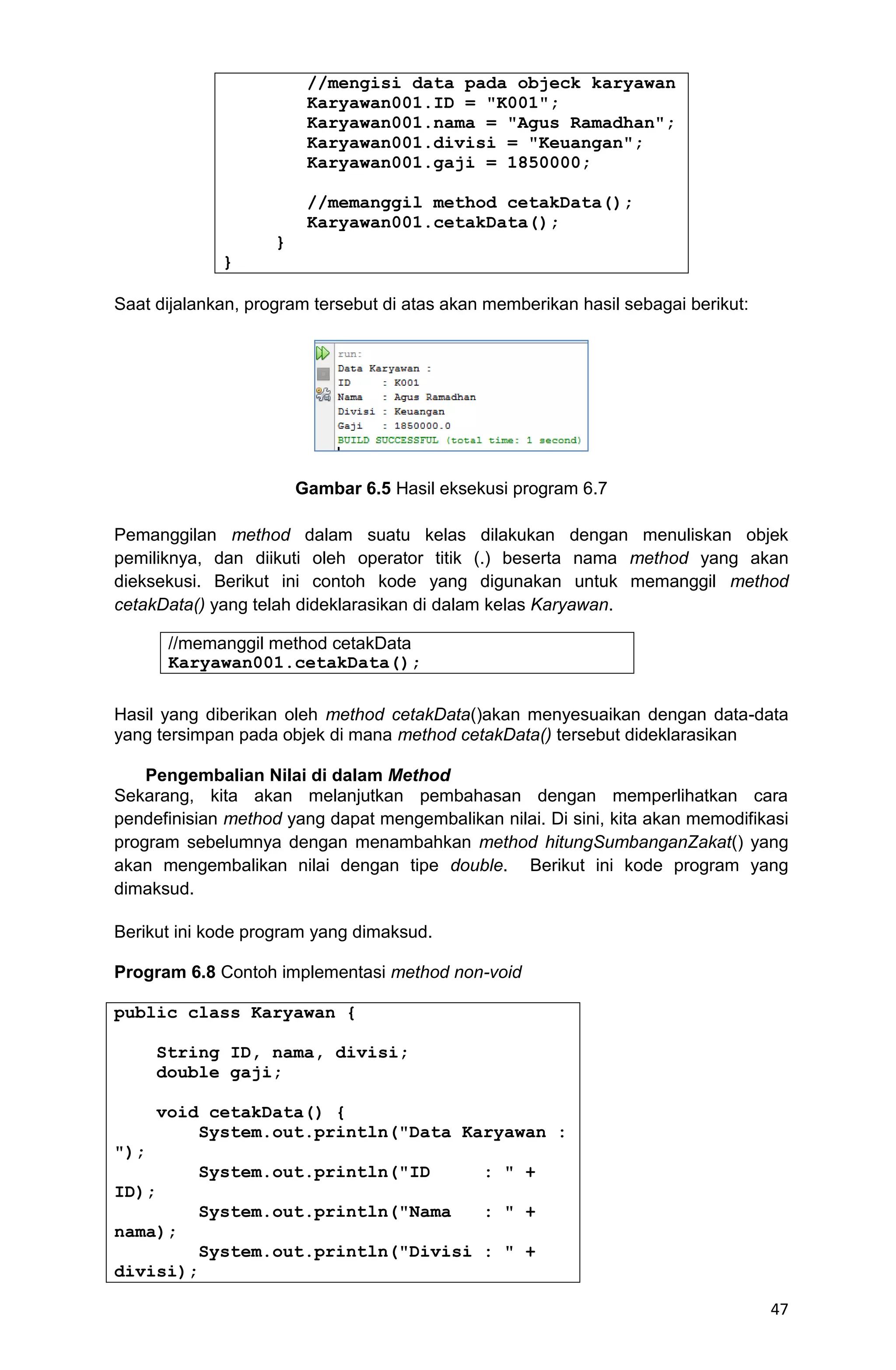 47 //mengisi data pada objeck karyawan Karyawan001.ID = "K001"; Karyawan001.nama = "Agus Ramadhan"; Karyawan001.divisi = "Keuangan"; Karyawan001.gaji = 1850000; //memanggil method cetakData(); Karyawan001.cetakData(); } } Saat dijalankan, program tersebut di atas akan memberikan hasil sebagai berikut: Gambar 6.5 Hasil eksekusi program 6.7 Pemanggilan method dalam suatu kelas dilakukan dengan menuliskan objek pemiliknya, dan diikuti oleh operator titik (.) beserta nama method yang akan dieksekusi. Berikut ini contoh kode yang digunakan untuk memanggil method cetakData() yang telah dideklarasikan di dalam kelas Karyawan. Hasil yang diberikan oleh method cetakData()akan menyesuaikan dengan data-data yang tersimpan pada objek di mana method cetakData() tersebut dideklarasikan Pengembalian Nilai di dalam Method Sekarang, kita akan melanjutkan pembahasan dengan memperlihatkan cara pendefinisian method yang dapat mengembalikan nilai. Di sini, kita akan memodifikasi program sebelumnya dengan menambahkan method hitungSumbanganZakat() yang akan mengembalikan nilai dengan tipe double. Berikut ini kode program yang dimaksud. Berikut ini kode program yang dimaksud. Program 6.8 Contoh implementasi method non-void public class Karyawan { String ID, nama, divisi; double gaji; void cetakData() { System.out.println("Data Karyawan : "); System.out.println("ID : " + ID); System.out.println("Nama : " + nama); System.out.println("Divisi : " + divisi); //memanggil method cetakData Karyawan001.cetakData(); 