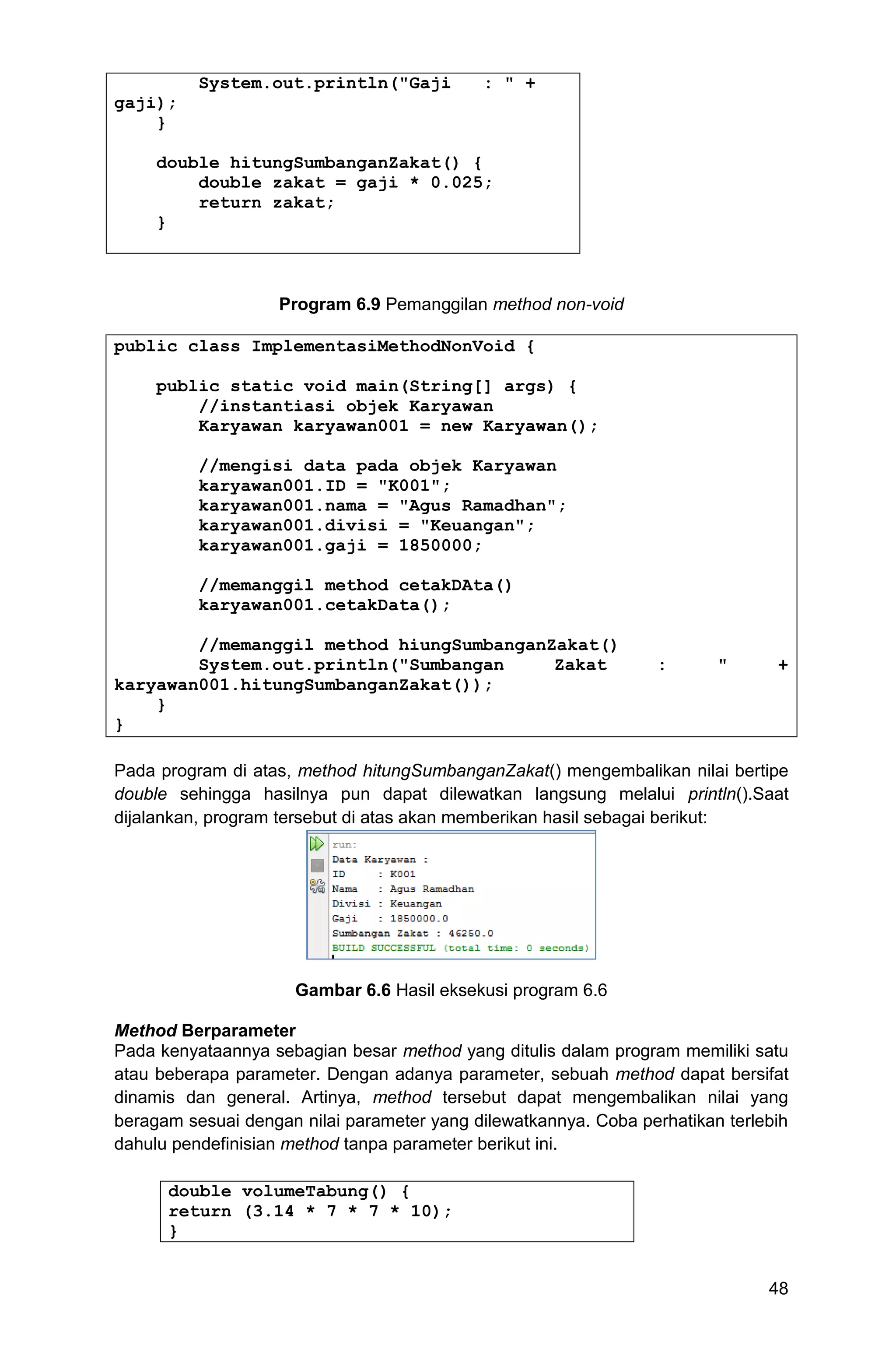 48 System.out.println("Gaji : " + gaji); } double hitungSumbanganZakat() { double zakat = gaji * 0.025; return zakat; } Program 6.9 Pemanggilan method non-void public class ImplementasiMethodNonVoid { public static void main(String[] args) { //instantiasi objek Karyawan Karyawan karyawan001 = new Karyawan(); //mengisi data pada objek Karyawan karyawan001.ID = "K001"; karyawan001.nama = "Agus Ramadhan"; karyawan001.divisi = "Keuangan"; karyawan001.gaji = 1850000; //memanggil method cetakDAta() karyawan001.cetakData(); //memanggil method hiungSumbanganZakat() System.out.println("Sumbangan Zakat : " + karyawan001.hitungSumbanganZakat()); } } Pada program di atas, method hitungSumbanganZakat() mengembalikan nilai bertipe double sehingga hasilnya pun dapat dilewatkan langsung melalui println().Saat dijalankan, program tersebut di atas akan memberikan hasil sebagai berikut: Gambar 6.6 Hasil eksekusi program 6.6 Method Berparameter Pada kenyataannya sebagian besar method yang ditulis dalam program memiliki satu atau beberapa parameter. Dengan adanya parameter, sebuah method dapat bersifat dinamis dan general. Artinya, method tersebut dapat mengembalikan nilai yang beragam sesuai dengan nilai parameter yang dilewatkannya. Coba perhatikan terlebih dahulu pendefinisian method tanpa parameter berikut ini. double volumeTabung() { return (3.14 * 7 * 7 * 10); } 