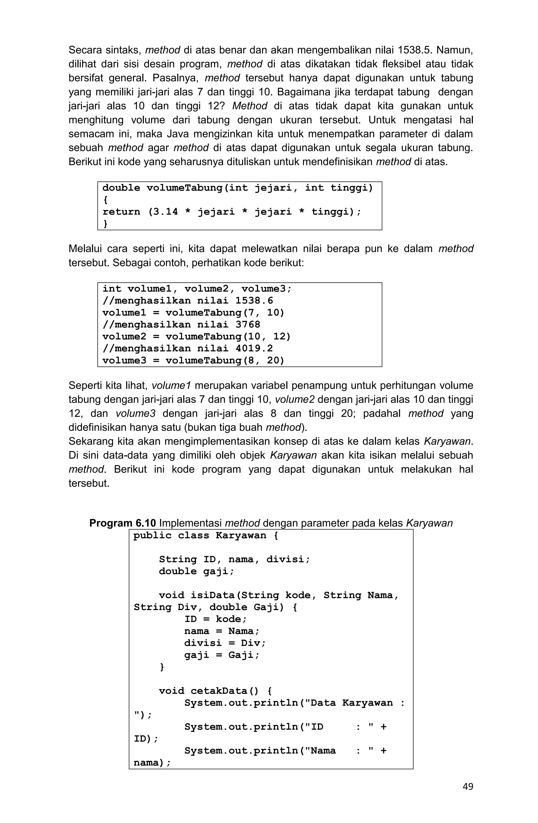 49 Secara sintaks, method di atas benar dan akan mengembalikan nilai 1538.5. Namun, dilihat dari sisi desain program, method di atas dikatakan tidak fleksibel atau tidak bersifat general. Pasalnya, method tersebut hanya dapat digunakan untuk tabung yang memiliki jari-jari alas 7 dan tinggi 10. Bagaimana jika terdapat tabung dengan jari-jari alas 10 dan tinggi 12? Method di atas tidak dapat kita gunakan untuk menghitung volume dari tabung dengan ukuran tersebut. Untuk mengatasi hal semacam ini, maka Java mengizinkan kita untuk menempatkan parameter di dalam sebuah method agar method di atas dapat digunakan untuk segala ukuran tabung. Berikut ini kode yang seharusnya dituliskan untuk mendefinisikan method di atas. double volumeTabung(int jejari, int tinggi) { return (3.14 * jejari * jejari * tinggi); } Melalui cara seperti ini, kita dapat melewatkan nilai berapa pun ke dalam method tersebut. Sebagai contoh, perhatikan kode berikut: int volume1, volume2, volume3; //menghasilkan nilai 1538.6 volume1 = volumeTabung(7, 10) //menghasilkan nilai 3768 volume2 = volumeTabung(10, 12) //menghasilkan nilai 4019.2 volume3 = volumeTabung(8, 20) Seperti kita lihat, volume1 merupakan variabel penampung untuk perhitungan volume tabung dengan jari-jari alas 7 dan tinggi 10, volume2 dengan jari-jari alas 10 dan tinggi 12, dan volume3 dengan jari-jari alas 8 dan tinggi 20; padahal method yang didefinisikan hanya satu (bukan tiga buah method). Sekarang kita akan mengimplementasikan konsep di atas ke dalam kelas Karyawan. Di sini data-data yang dimiliki oleh objek Karyawan akan kita isikan melalui sebuah method. Berikut ini kode program yang dapat digunakan untuk melakukan hal tersebut. Program 6.10 Implementasi method dengan parameter pada kelas Karyawan public class Karyawan { String ID, nama, divisi; double gaji; void isiData(String kode, String Nama, String Div, double Gaji) { ID = kode; nama = Nama; divisi = Div; gaji = Gaji; } void cetakData() { System.out.println("Data Karyawan : "); System.out.println("ID : " + ID); System.out.println("Nama : " + nama); 