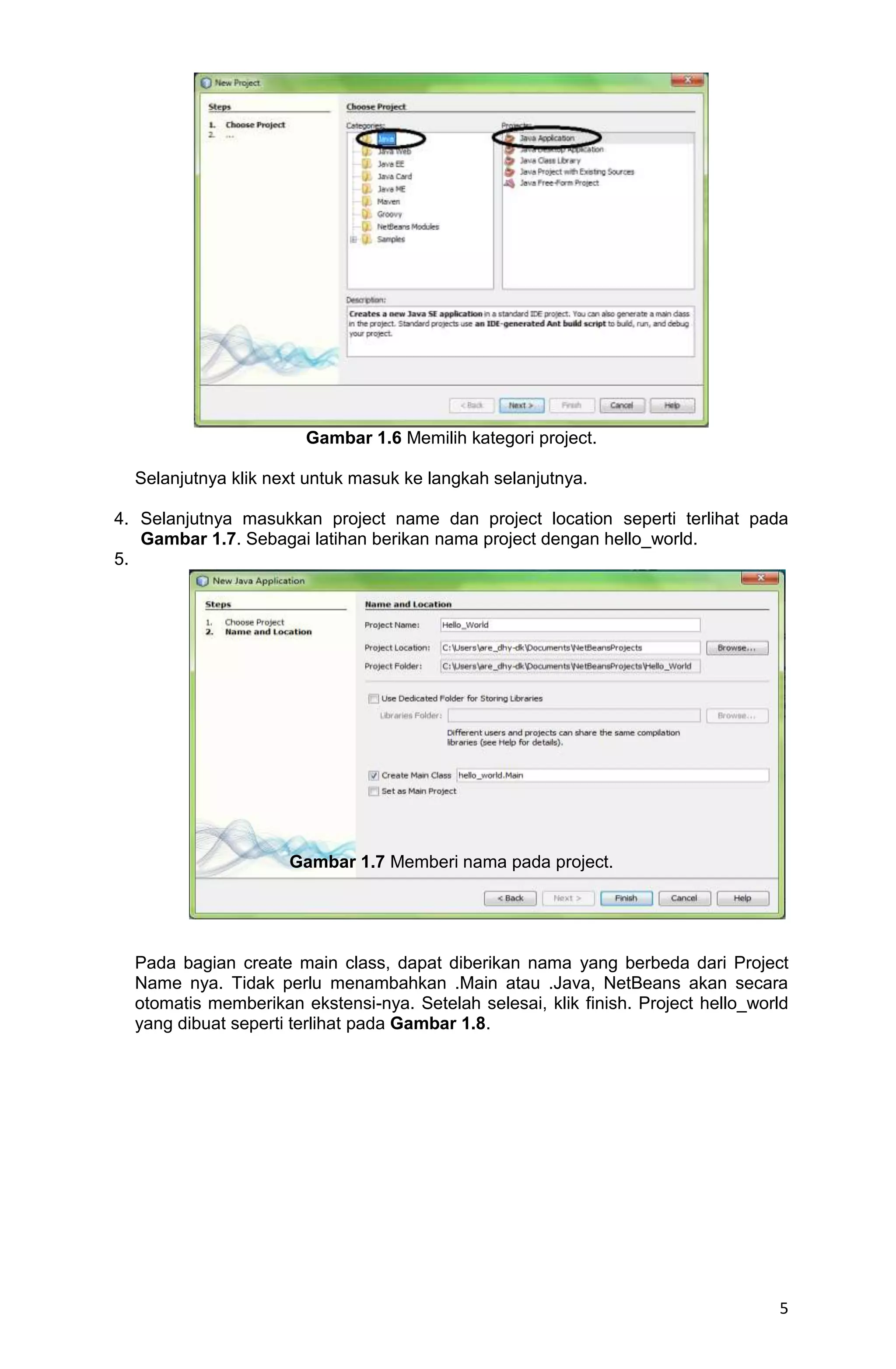5 Gambar 1.6 Memilih kategori project. Selanjutnya klik next untuk masuk ke langkah selanjutnya. 4. Selanjutnya masukkan project name dan project location seperti terlihat pada Gambar 1.7. Sebagai latihan berikan nama project dengan hello_world. 5. Gambar 1.7 Memberi nama pada project. Pada bagian create main class, dapat diberikan nama yang berbeda dari Project Name nya. Tidak perlu menambahkan .Main atau .Java, NetBeans akan secara otomatis memberikan ekstensi-nya. Setelah selesai, klik finish. Project hello_world yang dibuat seperti terlihat pada Gambar 1.8. 