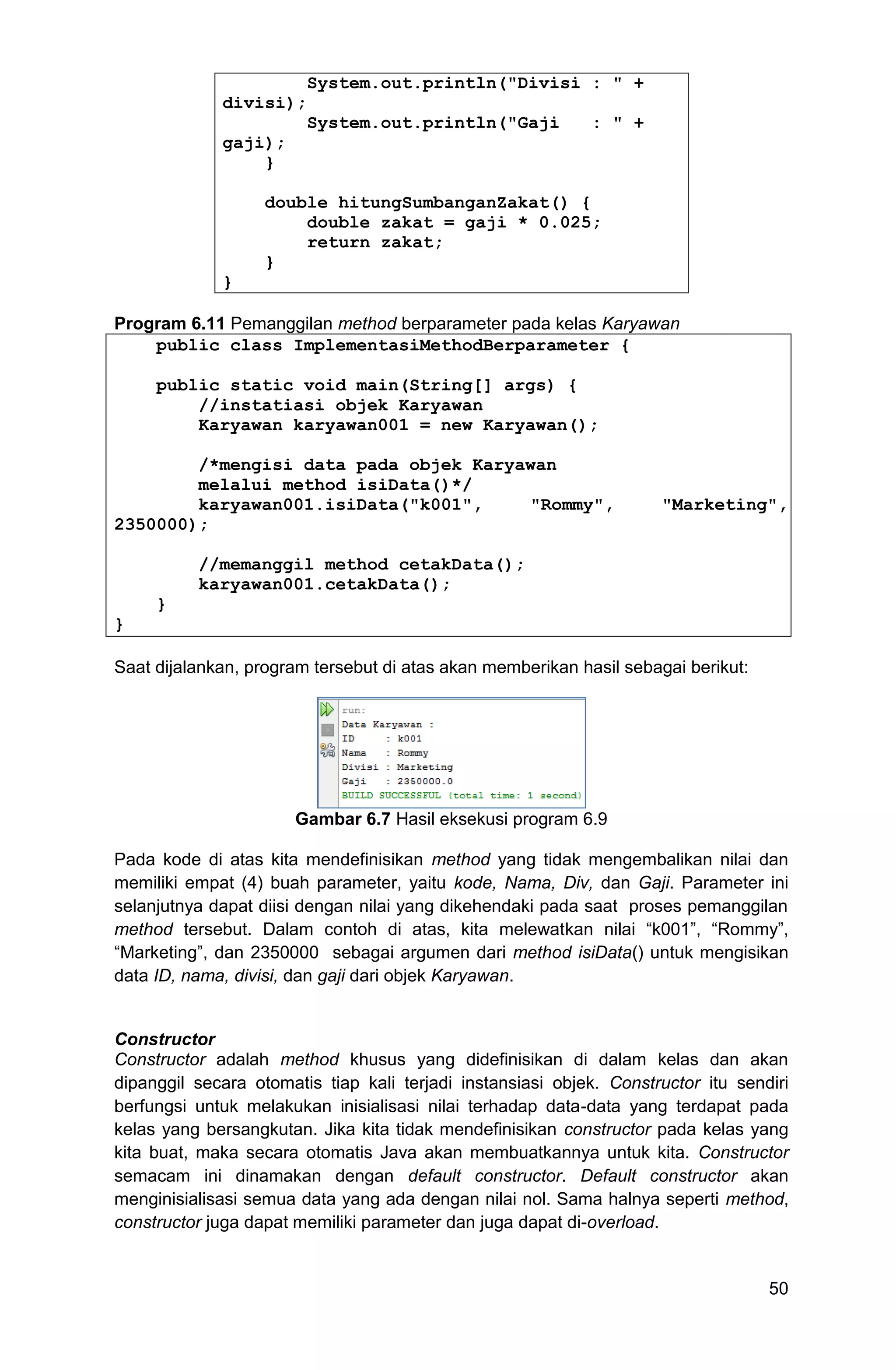 50 System.out.println("Divisi : " + divisi); System.out.println("Gaji : " + gaji); } double hitungSumbanganZakat() { double zakat = gaji * 0.025; return zakat; } } Program 6.11 Pemanggilan method berparameter pada kelas Karyawan public class ImplementasiMethodBerparameter { public static void main(String[] args) { //instatiasi objek Karyawan Karyawan karyawan001 = new Karyawan(); /*mengisi data pada objek Karyawan melalui method isiData()*/ karyawan001.isiData("k001", "Rommy", "Marketing", 2350000); //memanggil method cetakData(); karyawan001.cetakData(); } } Saat dijalankan, program tersebut di atas akan memberikan hasil sebagai berikut: Gambar 6.7 Hasil eksekusi program 6.9 Pada kode di atas kita mendefinisikan method yang tidak mengembalikan nilai dan memiliki empat (4) buah parameter, yaitu kode, Nama, Div, dan Gaji. Parameter ini selanjutnya dapat diisi dengan nilai yang dikehendaki pada saat proses pemanggilan method tersebut. Dalam contoh di atas, kita melewatkan nilai “k001”, “Rommy”, “Marketing”, dan 2350000 sebagai argumen dari method isiData() untuk mengisikan data ID, nama, divisi, dan gaji dari objek Karyawan. Constructor Constructor adalah method khusus yang didefinisikan di dalam kelas dan akan dipanggil secara otomatis tiap kali terjadi instansiasi objek. Constructor itu sendiri berfungsi untuk melakukan inisialisasi nilai terhadap data-data yang terdapat pada kelas yang bersangkutan. Jika kita tidak mendefinisikan constructor pada kelas yang kita buat, maka secara otomatis Java akan membuatkannya untuk kita. Constructor semacam ini dinamakan dengan default constructor. Default constructor akan menginisialisasi semua data yang ada dengan nilai nol. Sama halnya seperti method, constructor juga dapat memiliki parameter dan juga dapat di-overload. 