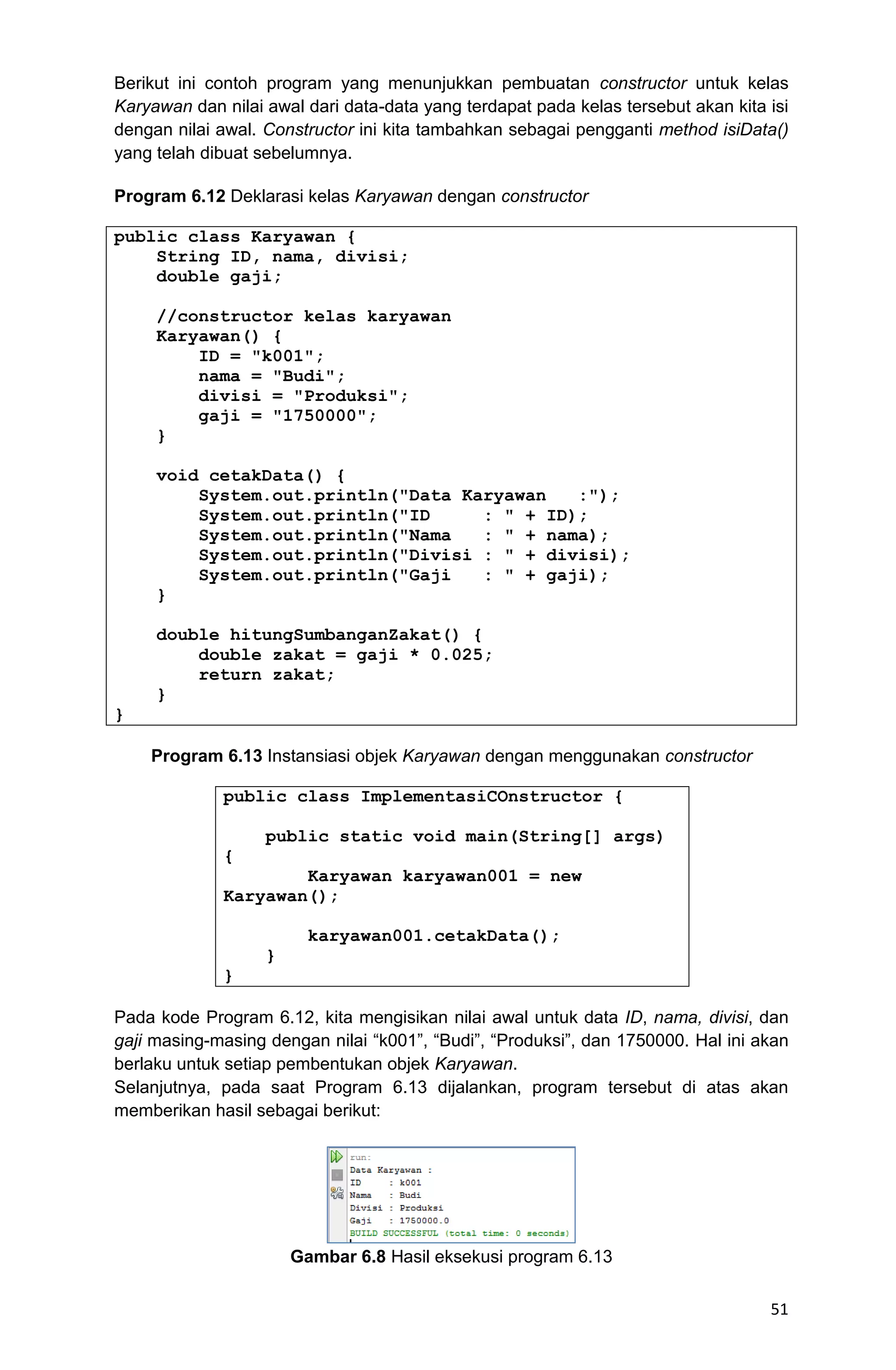 51 Berikut ini contoh program yang menunjukkan pembuatan constructor untuk kelas Karyawan dan nilai awal dari data-data yang terdapat pada kelas tersebut akan kita isi dengan nilai awal. Constructor ini kita tambahkan sebagai pengganti method isiData() yang telah dibuat sebelumnya. Program 6.12 Deklarasi kelas Karyawan dengan constructor public class Karyawan { String ID, nama, divisi; double gaji; //constructor kelas karyawan Karyawan() { ID = "k001"; nama = "Budi"; divisi = "Produksi"; gaji = "1750000"; } void cetakData() { System.out.println("Data Karyawan :"); System.out.println("ID : " + ID); System.out.println("Nama : " + nama); System.out.println("Divisi : " + divisi); System.out.println("Gaji : " + gaji); } double hitungSumbanganZakat() { double zakat = gaji * 0.025; return zakat; } } Program 6.13 Instansiasi objek Karyawan dengan menggunakan constructor public class ImplementasiCOnstructor { public static void main(String[] args) { Karyawan karyawan001 = new Karyawan(); karyawan001.cetakData(); } } Pada kode Program 6.12, kita mengisikan nilai awal untuk data ID, nama, divisi, dan gaji masing-masing dengan nilai “k001”, “Budi”, “Produksi”, dan 1750000. Hal ini akan berlaku untuk setiap pembentukan objek Karyawan. Selanjutnya, pada saat Program 6.13 dijalankan, program tersebut di atas akan memberikan hasil sebagai berikut: Gambar 6.8 Hasil eksekusi program 6.13 