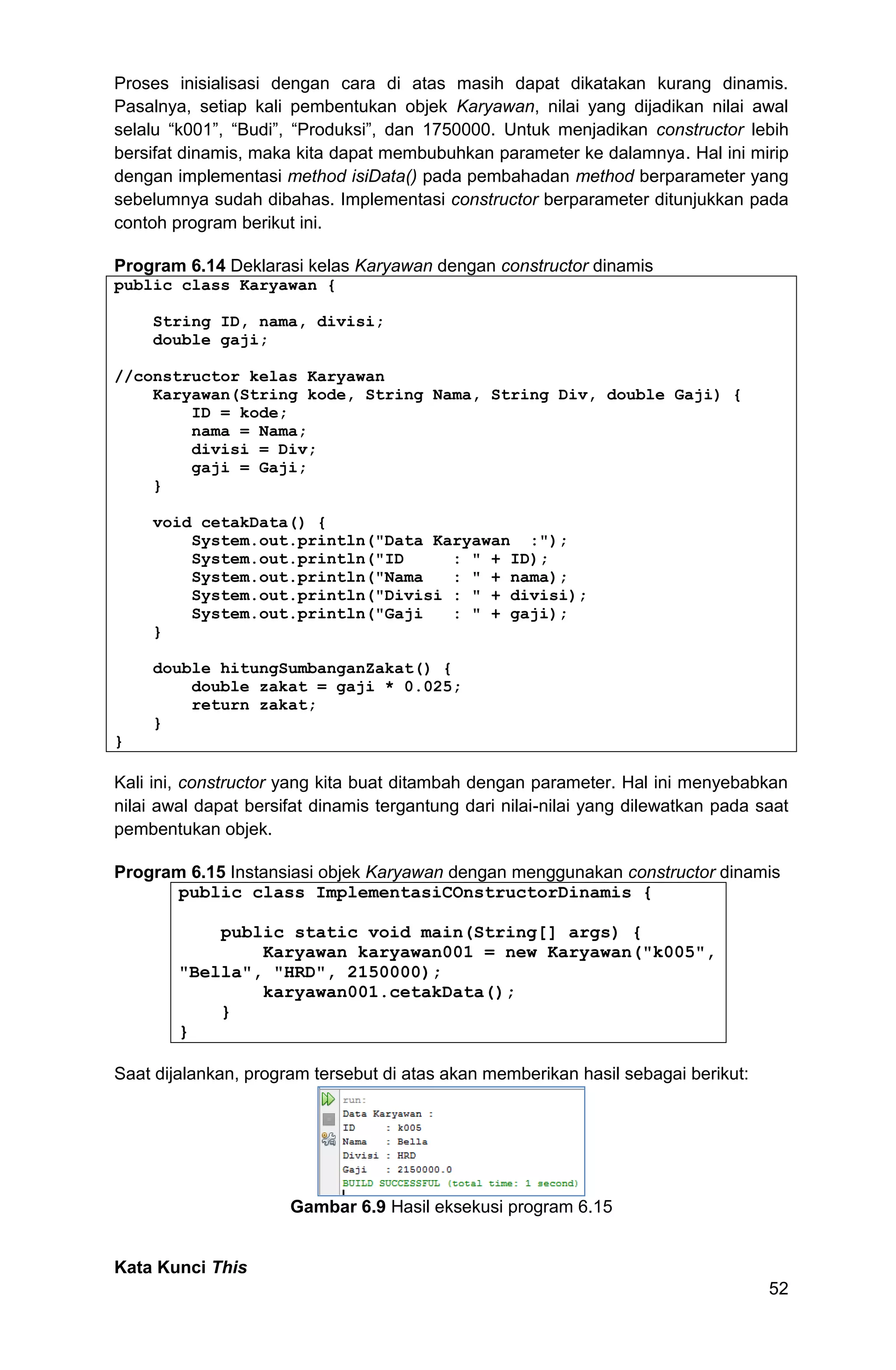 52 Proses inisialisasi dengan cara di atas masih dapat dikatakan kurang dinamis. Pasalnya, setiap kali pembentukan objek Karyawan, nilai yang dijadikan nilai awal selalu “k001”, “Budi”, “Produksi”, dan 1750000. Untuk menjadikan constructor lebih bersifat dinamis, maka kita dapat membubuhkan parameter ke dalamnya. Hal ini mirip dengan implementasi method isiData() pada pembahadan method berparameter yang sebelumnya sudah dibahas. Implementasi constructor berparameter ditunjukkan pada contoh program berikut ini. Program 6.14 Deklarasi kelas Karyawan dengan constructor dinamis public class Karyawan { String ID, nama, divisi; double gaji; //constructor kelas Karyawan Karyawan(String kode, String Nama, String Div, double Gaji) { ID = kode; nama = Nama; divisi = Div; gaji = Gaji; } void cetakData() { System.out.println("Data Karyawan :"); System.out.println("ID : " + ID); System.out.println("Nama : " + nama); System.out.println("Divisi : " + divisi); System.out.println("Gaji : " + gaji); } double hitungSumbanganZakat() { double zakat = gaji * 0.025; return zakat; } } Kali ini, constructor yang kita buat ditambah dengan parameter. Hal ini menyebabkan nilai awal dapat bersifat dinamis tergantung dari nilai-nilai yang dilewatkan pada saat pembentukan objek. Program 6.15 Instansiasi objek Karyawan dengan menggunakan constructor dinamis public class ImplementasiCOnstructorDinamis { public static void main(String[] args) { Karyawan karyawan001 = new Karyawan("k005", "Bella", "HRD", 2150000); karyawan001.cetakData(); } } Saat dijalankan, program tersebut di atas akan memberikan hasil sebagai berikut: Gambar 6.9 Hasil eksekusi program 6.15 Kata Kunci This 