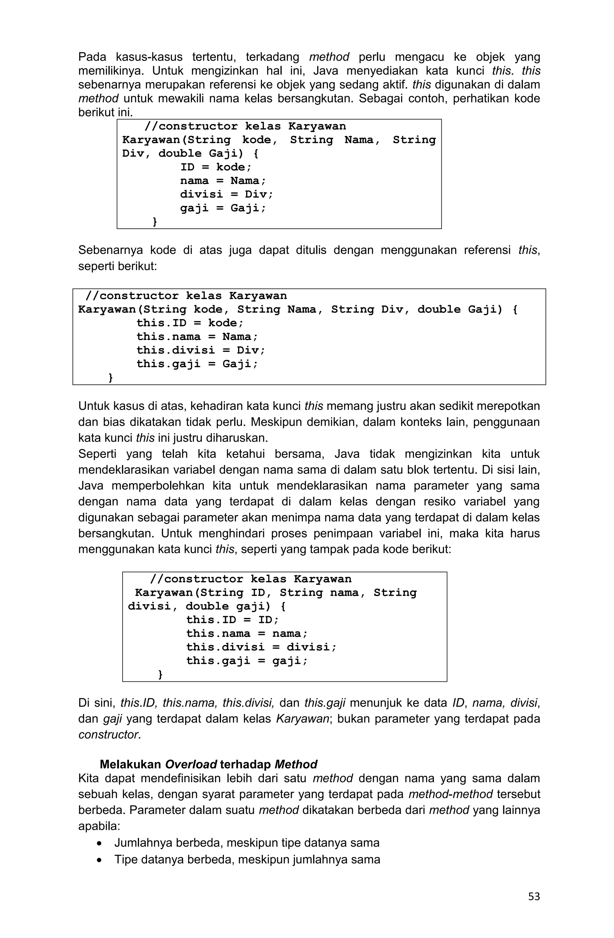53 Pada kasus-kasus tertentu, terkadang method perlu mengacu ke objek yang memilikinya. Untuk mengizinkan hal ini, Java menyediakan kata kunci this. this sebenarnya merupakan referensi ke objek yang sedang aktif. this digunakan di dalam method untuk mewakili nama kelas bersangkutan. Sebagai contoh, perhatikan kode berikut ini. //constructor kelas Karyawan Karyawan(String kode, String Nama, String Div, double Gaji) { ID = kode; nama = Nama; divisi = Div; gaji = Gaji; } Sebenarnya kode di atas juga dapat ditulis dengan menggunakan referensi this, seperti berikut: //constructor kelas Karyawan Karyawan(String kode, String Nama, String Div, double Gaji) { this.ID = kode; this.nama = Nama; this.divisi = Div; this.gaji = Gaji; } Untuk kasus di atas, kehadiran kata kunci this memang justru akan sedikit merepotkan dan bias dikatakan tidak perlu. Meskipun demikian, dalam konteks lain, penggunaan kata kunci this ini justru diharuskan. Seperti yang telah kita ketahui bersama, Java tidak mengizinkan kita untuk mendeklarasikan variabel dengan nama sama di dalam satu blok tertentu. Di sisi lain, Java memperbolehkan kita untuk mendeklarasikan nama parameter yang sama dengan nama data yang terdapat di dalam kelas dengan resiko variabel yang digunakan sebagai parameter akan menimpa nama data yang terdapat di dalam kelas bersangkutan. Untuk menghindari proses penimpaan variabel ini, maka kita harus menggunakan kata kunci this, seperti yang tampak pada kode berikut: //constructor kelas Karyawan Karyawan(String ID, String nama, String divisi, double gaji) { this.ID = ID; this.nama = nama; this.divisi = divisi; this.gaji = gaji; } Di sini, this.ID, this.nama, this.divisi, dan this.gaji menunjuk ke data ID, nama, divisi, dan gaji yang terdapat dalam kelas Karyawan; bukan parameter yang terdapat pada constructor. Melakukan Overload terhadap Method Kita dapat mendefinisikan lebih dari satu method dengan nama yang sama dalam sebuah kelas, dengan syarat parameter yang terdapat pada method-method tersebut berbeda. Parameter dalam suatu method dikatakan berbeda dari method yang lainnya apabila:  Jumlahnya berbeda, meskipun tipe datanya sama  Tipe datanya berbeda, meskipun jumlahnya sama 