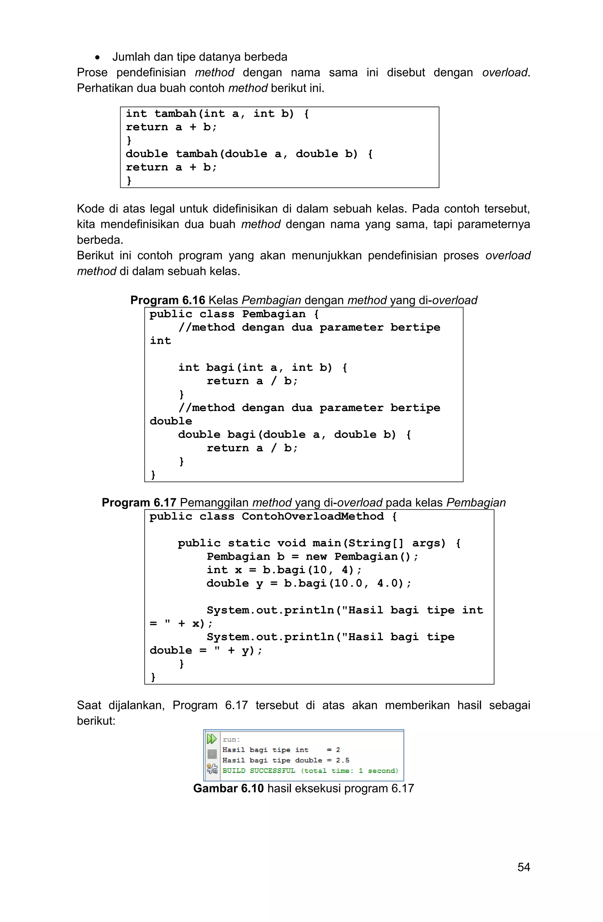 54  Jumlah dan tipe datanya berbeda Prose pendefinisian method dengan nama sama ini disebut dengan overload. Perhatikan dua buah contoh method berikut ini. int tambah(int a, int b) { return a + b; } double tambah(double a, double b) { return a + b; } Kode di atas legal untuk didefinisikan di dalam sebuah kelas. Pada contoh tersebut, kita mendefinisikan dua buah method dengan nama yang sama, tapi parameternya berbeda. Berikut ini contoh program yang akan menunjukkan pendefinisian proses overload method di dalam sebuah kelas. Program 6.16 Kelas Pembagian dengan method yang di-overload public class Pembagian { //method dengan dua parameter bertipe int int bagi(int a, int b) { return a / b; } //method dengan dua parameter bertipe double double bagi(double a, double b) { return a / b; } } Program 6.17 Pemanggilan method yang di-overload pada kelas Pembagian public class ContohOverloadMethod { public static void main(String[] args) { Pembagian b = new Pembagian(); int x = b.bagi(10, 4); double y = b.bagi(10.0, 4.0); System.out.println("Hasil bagi tipe int = " + x); System.out.println("Hasil bagi tipe double = " + y); } } Saat dijalankan, Program 6.17 tersebut di atas akan memberikan hasil sebagai berikut: Gambar 6.10 hasil eksekusi program 6.17 