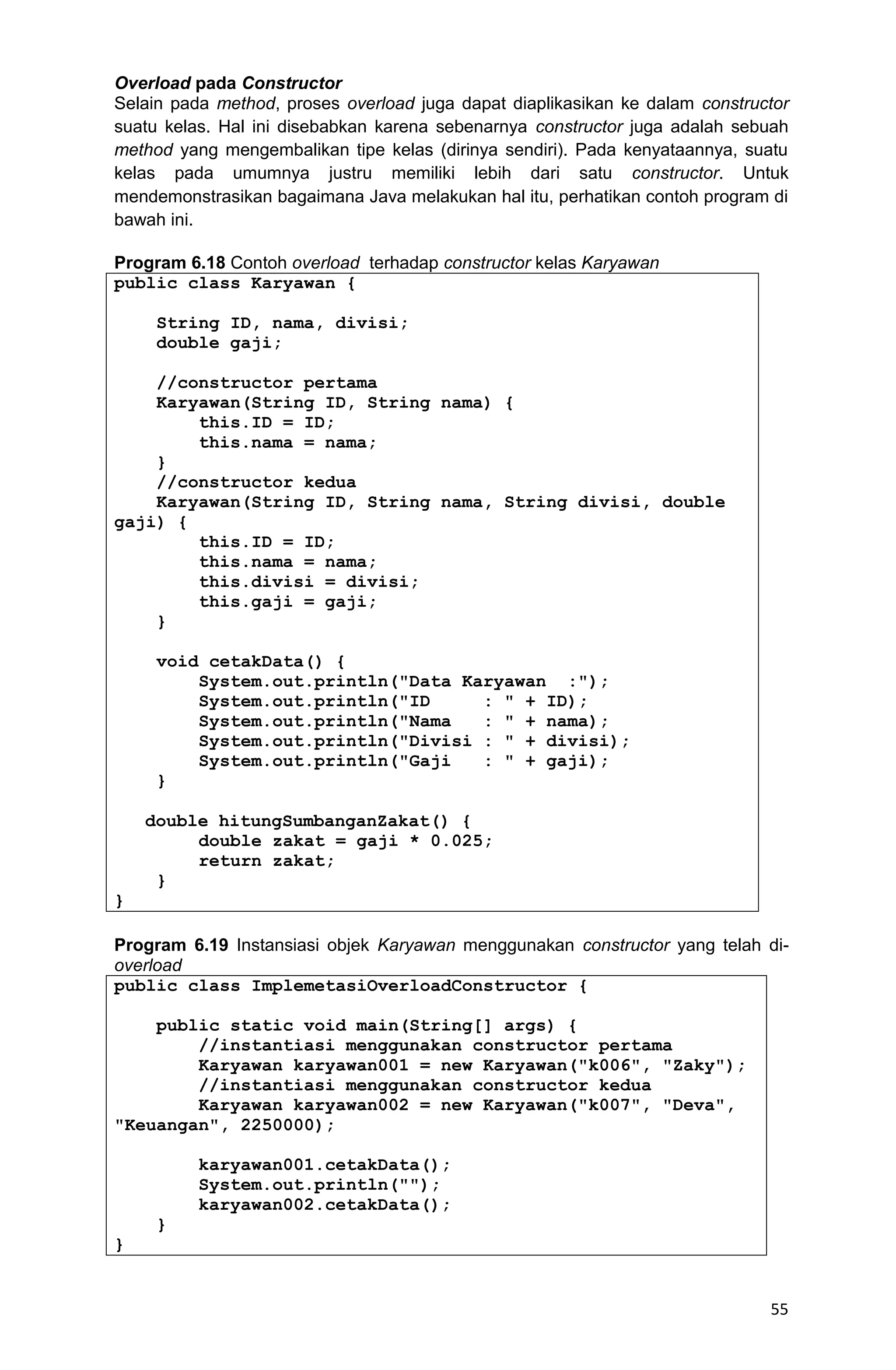 55 Overload pada Constructor Selain pada method, proses overload juga dapat diaplikasikan ke dalam constructor suatu kelas. Hal ini disebabkan karena sebenarnya constructor juga adalah sebuah method yang mengembalikan tipe kelas (dirinya sendiri). Pada kenyataannya, suatu kelas pada umumnya justru memiliki lebih dari satu constructor. Untuk mendemonstrasikan bagaimana Java melakukan hal itu, perhatikan contoh program di bawah ini. Program 6.18 Contoh overload terhadap constructor kelas Karyawan public class Karyawan { String ID, nama, divisi; double gaji; //constructor pertama Karyawan(String ID, String nama) { this.ID = ID; this.nama = nama; } //constructor kedua Karyawan(String ID, String nama, String divisi, double gaji) { this.ID = ID; this.nama = nama; this.divisi = divisi; this.gaji = gaji; } void cetakData() { System.out.println("Data Karyawan :"); System.out.println("ID : " + ID); System.out.println("Nama : " + nama); System.out.println("Divisi : " + divisi); System.out.println("Gaji : " + gaji); } double hitungSumbanganZakat() { double zakat = gaji * 0.025; return zakat; } } Program 6.19 Instansiasi objek Karyawan menggunakan constructor yang telah di- overload public class ImplemetasiOverloadConstructor { public static void main(String[] args) { //instantiasi menggunakan constructor pertama Karyawan karyawan001 = new Karyawan("k006", "Zaky"); //instantiasi menggunakan constructor kedua Karyawan karyawan002 = new Karyawan("k007", "Deva", "Keuangan", 2250000); karyawan001.cetakData(); System.out.println(""); karyawan002.cetakData(); } } 