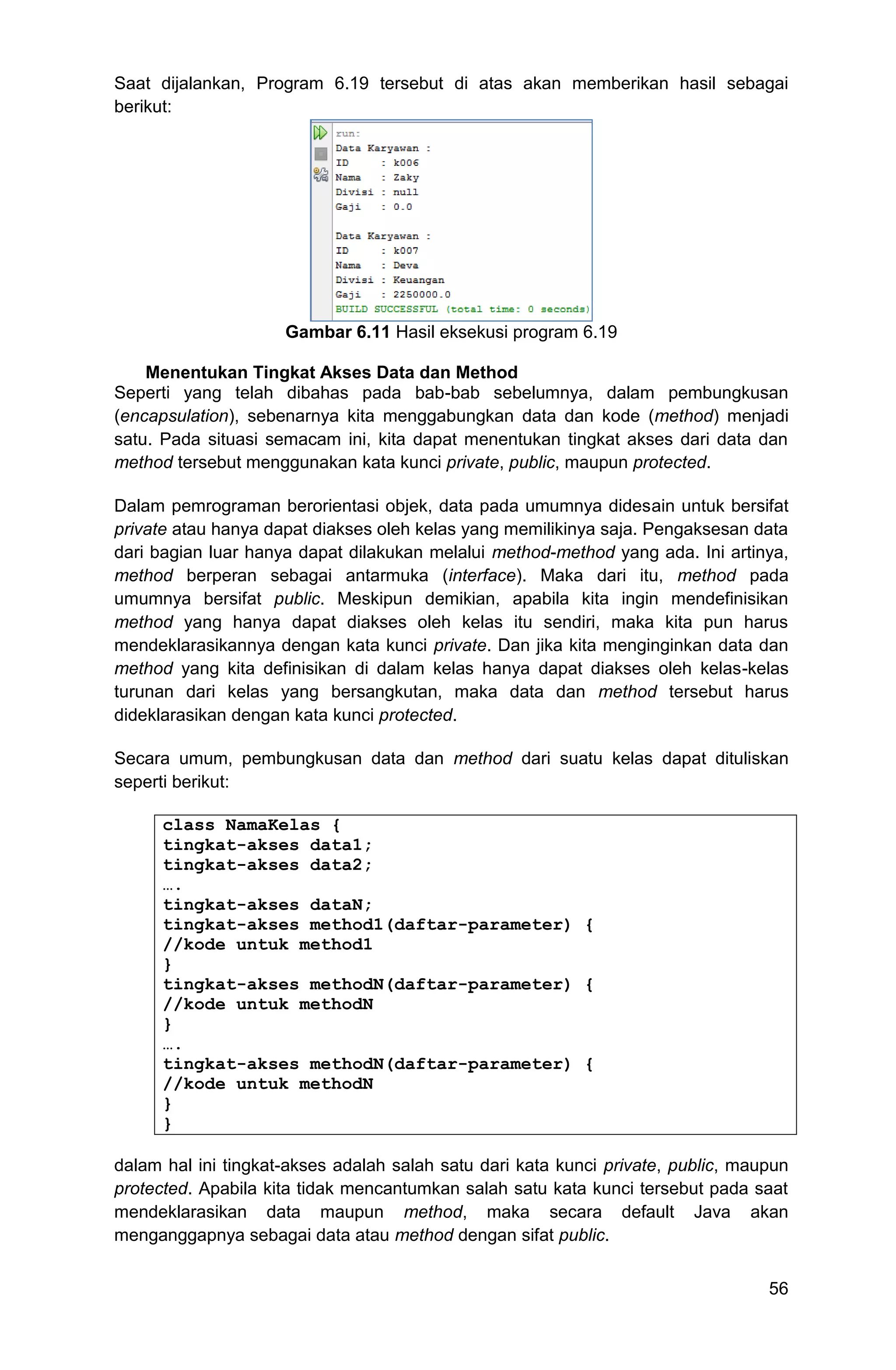 56 Saat dijalankan, Program 6.19 tersebut di atas akan memberikan hasil sebagai berikut: Gambar 6.11 Hasil eksekusi program 6.19 Menentukan Tingkat Akses Data dan Method Seperti yang telah dibahas pada bab-bab sebelumnya, dalam pembungkusan (encapsulation), sebenarnya kita menggabungkan data dan kode (method) menjadi satu. Pada situasi semacam ini, kita dapat menentukan tingkat akses dari data dan method tersebut menggunakan kata kunci private, public, maupun protected. Dalam pemrograman berorientasi objek, data pada umumnya didesain untuk bersifat private atau hanya dapat diakses oleh kelas yang memilikinya saja. Pengaksesan data dari bagian luar hanya dapat dilakukan melalui method-method yang ada. Ini artinya, method berperan sebagai antarmuka (interface). Maka dari itu, method pada umumnya bersifat public. Meskipun demikian, apabila kita ingin mendefinisikan method yang hanya dapat diakses oleh kelas itu sendiri, maka kita pun harus mendeklarasikannya dengan kata kunci private. Dan jika kita menginginkan data dan method yang kita definisikan di dalam kelas hanya dapat diakses oleh kelas-kelas turunan dari kelas yang bersangkutan, maka data dan method tersebut harus dideklarasikan dengan kata kunci protected. Secara umum, pembungkusan data dan method dari suatu kelas dapat dituliskan seperti berikut: class NamaKelas { tingkat-akses data1; tingkat-akses data2; …. tingkat-akses dataN; tingkat-akses method1(daftar-parameter) { //kode untuk method1 } tingkat-akses methodN(daftar-parameter) { //kode untuk methodN } …. tingkat-akses methodN(daftar-parameter) { //kode untuk methodN } } dalam hal ini tingkat-akses adalah salah satu dari kata kunci private, public, maupun protected. Apabila kita tidak mencantumkan salah satu kata kunci tersebut pada saat mendeklarasikan data maupun method, maka secara default Java akan menganggapnya sebagai data atau method dengan sifat public. 