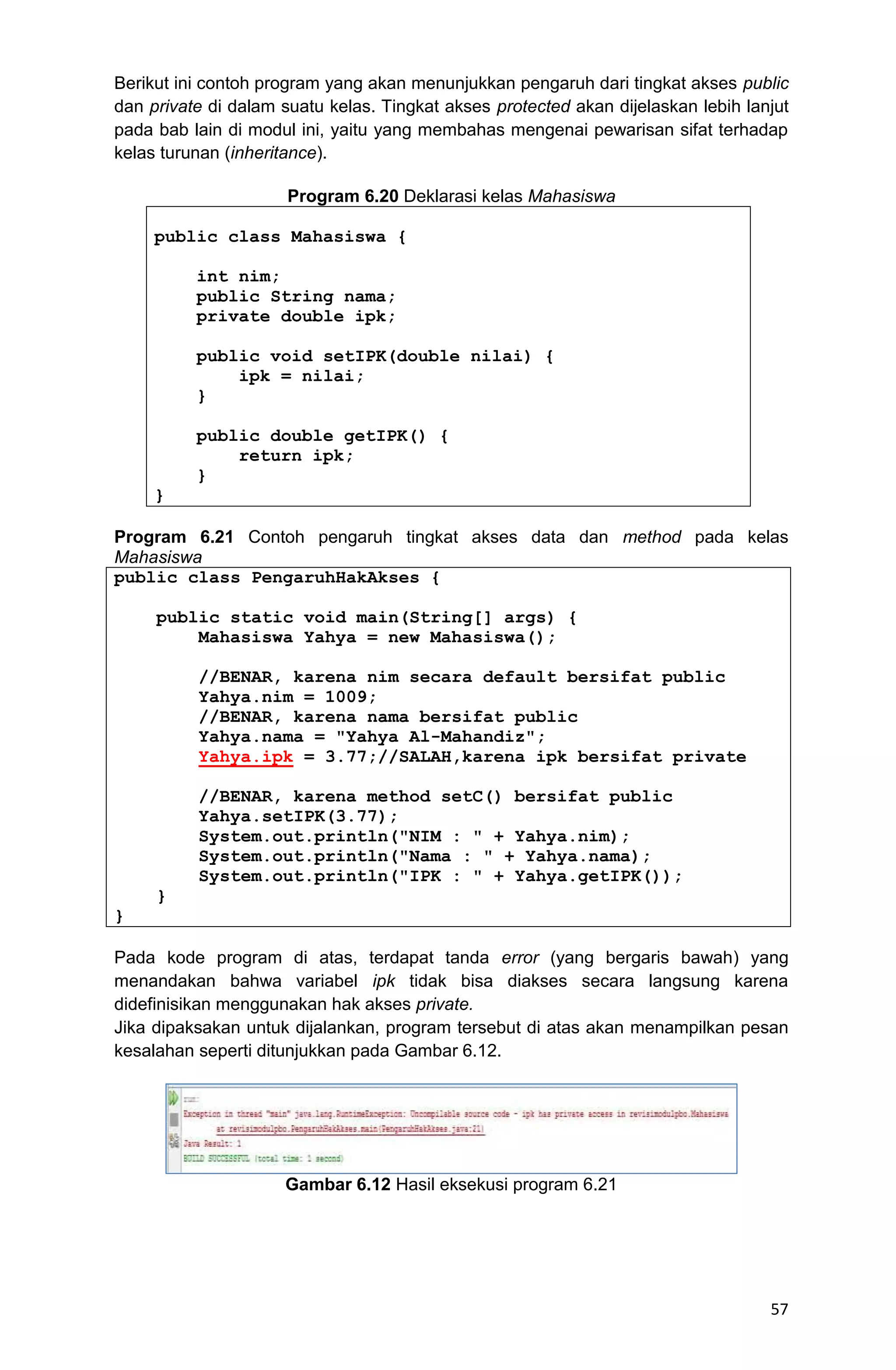 57 Berikut ini contoh program yang akan menunjukkan pengaruh dari tingkat akses public dan private di dalam suatu kelas. Tingkat akses protected akan dijelaskan lebih lanjut pada bab lain di modul ini, yaitu yang membahas mengenai pewarisan sifat terhadap kelas turunan (inheritance). Program 6.20 Deklarasi kelas Mahasiswa public class Mahasiswa { int nim; public String nama; private double ipk; public void setIPK(double nilai) { ipk = nilai; } public double getIPK() { return ipk; } } Program 6.21 Contoh pengaruh tingkat akses data dan method pada kelas Mahasiswa public class PengaruhHakAkses { public static void main(String[] args) { Mahasiswa Yahya = new Mahasiswa(); //BENAR, karena nim secara default bersifat public Yahya.nim = 1009; //BENAR, karena nama bersifat public Yahya.nama = "Yahya Al-Mahandiz"; Yahya.ipk = 3.77;//SALAH,karena ipk bersifat private //BENAR, karena method setC() bersifat public Yahya.setIPK(3.77); System.out.println("NIM : " + Yahya.nim); System.out.println("Nama : " + Yahya.nama); System.out.println("IPK : " + Yahya.getIPK()); } } Pada kode program di atas, terdapat tanda error (yang bergaris bawah) yang menandakan bahwa variabel ipk tidak bisa diakses secara langsung karena didefinisikan menggunakan hak akses private. Jika dipaksakan untuk dijalankan, program tersebut di atas akan menampilkan pesan kesalahan seperti ditunjukkan pada Gambar 6.12. Gambar 6.12 Hasil eksekusi program 6.21 