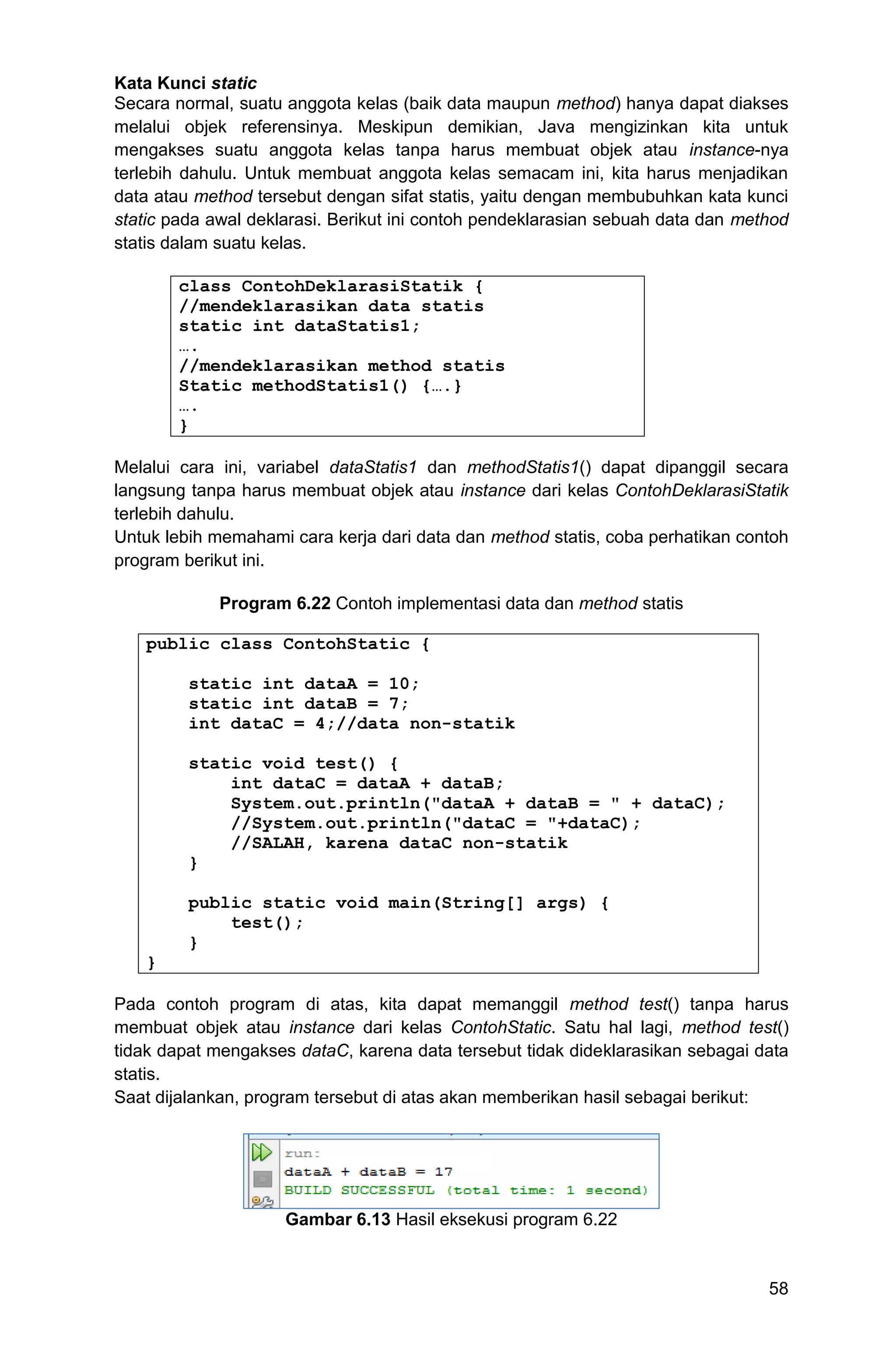 58 Kata Kunci static Secara normal, suatu anggota kelas (baik data maupun method) hanya dapat diakses melalui objek referensinya. Meskipun demikian, Java mengizinkan kita untuk mengakses suatu anggota kelas tanpa harus membuat objek atau instance-nya terlebih dahulu. Untuk membuat anggota kelas semacam ini, kita harus menjadikan data atau method tersebut dengan sifat statis, yaitu dengan membubuhkan kata kunci static pada awal deklarasi. Berikut ini contoh pendeklarasian sebuah data dan method statis dalam suatu kelas. class ContohDeklarasiStatik { //mendeklarasikan data statis static int dataStatis1; …. //mendeklarasikan method statis Static methodStatis1() {….} …. } Melalui cara ini, variabel dataStatis1 dan methodStatis1() dapat dipanggil secara langsung tanpa harus membuat objek atau instance dari kelas ContohDeklarasiStatik terlebih dahulu. Untuk lebih memahami cara kerja dari data dan method statis, coba perhatikan contoh program berikut ini. Program 6.22 Contoh implementasi data dan method statis public class ContohStatic { static int dataA = 10; static int dataB = 7; int dataC = 4;//data non-statik static void test() { int dataC = dataA + dataB; System.out.println("dataA + dataB = " + dataC); //System.out.println("dataC = "+dataC); //SALAH, karena dataC non-statik } public static void main(String[] args) { test(); } } Pada contoh program di atas, kita dapat memanggil method test() tanpa harus membuat objek atau instance dari kelas ContohStatic. Satu hal lagi, method test() tidak dapat mengakses dataC, karena data tersebut tidak dideklarasikan sebagai data statis. Saat dijalankan, program tersebut di atas akan memberikan hasil sebagai berikut: Gambar 6.13 Hasil eksekusi program 6.22 